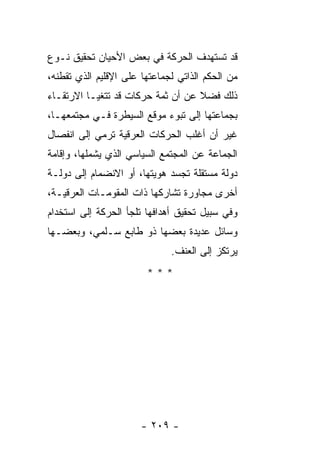 ‫ﻗﺩ ﺘﺴﺘﻬﺩﻑ ﺍﻟﺤﺭﻜﺔ ﻓﻲ ﺒﻌﺽ ﺍﻷﺤﻴﺎﻥ ﺘﺤﻘﻴﻕ ﻨـﻭﻉ‬
‫ﻤﻥ ﺍﻟﺤﻜﻡ ﺍﻟﺫﺍﺘﻲ ﻟﺠﻤﺎﻋﺘﻬﺎ ﻋﻠﻰ ﺍﻹﻗﻠﻴﻡ ﺍﻟﺫﻱ ﺘﻘﻁﻨﻪ،‬
‫ﺫﻟﻙ ﻓﻀﻼ ﻋﻥ ﺃﻥ ﺜﻤﺔ ﺤﺭﻜﺎﺕ ﻗﺩ ﺘﺘﻐﻴـﺎ ﺍﻻﺭﺘﻘـﺎﺀ‬
                                   ‫ﹰ‬
‫ﺒﺠﻤﺎﻋﺘﻬﺎ ﺇﻟﻰ ﺘﺒﻭﺀ ﻤﻭﻗﻊ ﺍﻟﺴﻴﻁﺭﺓ ﻓـﻲ ﻤﺠﺘﻤﻌﻬـﺎ،‬
‫ﻏﻴﺭ ﺃﻥ ﺃﻏﻠﺏ ﺍﻟﺤﺭﻜﺎﺕ ﺍﻟﻌﺭﻗﻴﺔ ﺘﺭﻤﻲ ﺇﻟﻰ ﺍﻨﻔﺼﺎل‬
‫ﺍﻟﺠﻤﺎﻋﺔ ﻋﻥ ﺍﻟﻤﺠﺘﻤﻊ ﺍﻟﺴﻴﺎﺴﻲ ﺍﻟﺫﻱ ﻴﺸﻤﻠﻬﺎ، ﻭﺇﻗﺎﻤﺔ‬
‫ﺩﻭﻟﺔ ﻤﺴﺘﻘﻠﺔ ﺘﺠﺴﺩ ﻫﻭﻴﺘﻬﺎ، ﺃﻭ ﺍﻻﻨﻀﻤﺎﻡ ﺇﻟﻰ ﺩﻭﻟـﺔ‬
‫ﺃﺨﺭﻯ ﻤﺠﺎﻭﺭﺓ ﺘﺸﺎﺭﻜﻬﺎ ﺫﺍﺕ ﺍﻟﻤﻘﻭﻤـﺎﺕ ﺍﻟﻌﺭﻗﻴـﺔ،‬
‫ﻭﻓﻲ ﺴﺒﻴل ﺘﺤﻘﻴﻕ ﺃﻫﺩﺍﻓﻬﺎ ﺘﻠﺠﺄ ﺍﻟﺤﺭﻜﺔ ﺇﻟﻰ ﺍﺴﺘﺨﺩﺍﻡ‬
‫ﻭﺴﺎﺌل ﻋﺩﻴﺩﺓ ﺒﻌﻀﻬﺎ ﺫﻭ ﻁﺎﺒﻊ ﺴـﻠﻤﻲ، ﻭﺒﻌﻀـﻬﺎ‬
                              ‫ﻴﺭﺘﻜﺯ ﺇﻟﻰ ﺍﻟﻌﻨﻑ.‬
                        ‫***‬




                       ‫- ٩٠٢ -‬
 