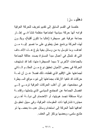 ‫ﺩﻫﻠﻴــﺯ:‬
‫ﺨﻠﺼﻨﺎ ﻓﻲ ﺍﻟﻘﺴﻡ ﺍﻟﺴﺎﺒﻕ ﺇﻟﻰ ﺘﻘﺩﻴﻡ ﺘﻌﺭﻴﻑ ﻟﻠﺤﺭﻜﺔ ﺍﻟﻌﺭﻗﻴﺔ‬
‫ﻗﻭﺍﻤﻪ ﺃﻨﻬﺎ ﺤﺭﻜﺔ ﺴﻴﺎﺴﻴﺔ ﺍﺠﺘﻤﺎﻋﻴﺔ ﻤﻨﻅﻤﺔ ﺘﻨﺸﺄ ﻓـﻲ ﺇﻁـﺎﺭ‬
‫ﺠﻤﺎﻋﺔ ﻋﺭﻗﻴﺔ ﻏﻴﺭ ﻤﺴﻴﻁﺭﺓ )ﻏﺎﻟ ‪‬ﺎ ﻤﺎ ﺘﻜﻭﻥ ﺃﻗﻠﻴﺔ(، ﻭﻴﻜـﻭﻥ‬
                        ‫ﺒ‬
‫ﻟﻬﺫﻩ ﺍﻟﺤﺭﻜﺔ ﺒﺭﻨﺎﻤﺞ ﻋﻤل ﻴﻨﻁﻭﻱ ﻋﻠﻰ ﻤﺎ ﺘﺼﺒﻭ ﺇﻟﻴـﻪ ﻤـﻥ‬
‫ﺃﻫﺩﺍﻑ، ﻭﻤﺎ ﺘﺘﻭﺴل ﺒﻪ ﻤﻥ ﻭﺴﺎﺌل ﺒﻐﻴﺔ ﺒﻠﻭﻍ ﻫـﺫﻩ ﺍﻷﻫـﺩﺍﻑ‬
‫ﺍﻟﺘﻲ ﻗﺩ ﺘﺘﻤﺜل ﻓﻲ ﺃﻋﻤﺎل ﻤﺒﺩﺃ ﺍﻟﻤﺴﺎﻭﺍﺓ ﺒﺼﺩﺩ ﻋﻼﻗﺔ ﺍﻟﺠﻤﺎﻋﺔ‬
‫ﺒﺎﻟﺠﻤﺎﻋﺎﺕ ﺍﻷﺨﺭﻯ ﻻ ﺴﻴﻤﺎ ﺍﻟﻤﺴﻴﻁﺭﺓ ﻤﻨﻬﺎ، ﻜﻤﺎ ﻗﺩ ﺘﺴﺘﻬﺩﻑ‬
‫ﺍﻟﺤﺭﻜﺔ ﻓﻲ ﺒﻌﺽ ﺍﻷﺤﻴﺎﻥ ﺘﺤﻘﻴﻕ ﻨﻭﻉ ﻤـﻥ ﺍﻟﺤﻜـﻡ ﺍﻟـﺫﺍﺘﻲ‬
‫ﻟﺠﻤﺎﻋﺘﻬﺎ ﻋﻠﻰ ﺍﻹﻗﻠﻴﻡ ﺍﻟﺫﻱ ﺘﻘﻁﻨﻪ، ﺫﻟﻙ ﻓﻀﻼ ﻋـﻥ ﺃﻥ ﺜﻤـﺔ‬
            ‫ﹰ‬
‫ﺤﺭﻜﺎﺕ ﻗﺩ ﺘﺘﻐﻴﺎ ﺍﻻﺭﺘﻘﺎﺀ ﺒﺠﻤﺎﻋﺘﻬﺎ ﺇﻟﻰ ﺘﺒﻭﺀ ﻤﻭﻗﻊ ﺍﻟﺴـﻴﻁﺭﺓ‬
‫ﻓﻲ ﻤﺠﺘﻤﻌﻬﺎ، ﻏﻴﺭ ﺃﻥ ﺃﻏﻠﺏ ﺍﻟﺤﺭﻜﺎﺕ ﺍﻟﻌﺭﻗﻴﺔ ﺘﺭﻤـﻲ ﺇﻟـﻰ‬
‫ﺍﻨﻔﺼﺎل ﺍﻟﺠﻤﺎﻋﺔ ﻋﻥ ﺍﻟﻤﺠﺘﻤﻊ ﺍﻟﺴﻴﺎﺴﻲ ﺍﻟﺫﻱ ﻴﺸﻤﻠﻬﺎ، ﻭﺇﻗﺎﻤـﺔ‬
‫ﺩﻭﻟﺔ ﻤﺴﺘﻘﻠﺔ ﺘﺠﺴﺩ ﻫﻭﻴﺘﻬﺎ، ﺃﻭ ﺍﻻﻨﻀﻤﺎﻡ ﺇﻟﻰ ﺩﻭﻟـﺔ ﺃﺨـﺭﻯ‬
‫ﻤﺠﺎﻭﺭﺓ ﺘﺸﺎﺭﻜﻬﺎ ﺫﺍﺕ ﺍﻟﻤﻘﻭﻤﺎﺕ ﺍﻟﻌﺭﻗﻴﺔ، ﻭﻓﻲ ﺴﺒﻴل ﺘﺤﻘﻴـﻕ‬
‫ﺃﻫﺩﺍﻓﻬﺎ ﺘﻠﺠﺄ ﺍﻟﺤﺭﻜﺔ ﺇﻟﻰ ﺍﺴﺘﺨﺩﺍﻡ ﻭﺴﺎﺌل ﻋﺩﻴـﺩﺓ ﺒﻌﻀـﻬﺎ ﺫﻭ‬
                  ‫ﻁﺎﺒﻊ ﺴﻠﻤﻰ، ﻭﺒﻌﻀﻬﺎ ﻴﺭﺘﻜﺯ ﺇﻟﻰ ﺍﻟﻌﻨﻑ.‬


                      ‫- ١١٢ -‬
 