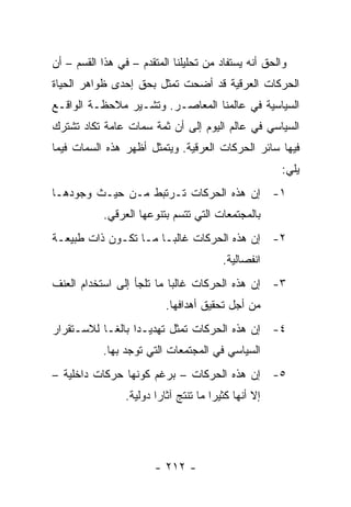 ‫ﻭﺍﻟﺤﻕ ﺃﻨﻪ ﻴﺴﺘﻔﺎﺩ ﻤﻥ ﺘﺤﻠﻴﻠﻨﺎ ﺍﻟﻤﺘﻘﺩﻡ – ﻓﻲ ﻫﺫﺍ ﺍﻟﻘﺴﻡ – ﺃﻥ‬
‫ﺍﻟﺤﺭﻜﺎﺕ ﺍﻟﻌﺭﻗﻴﺔ ﻗﺩ ﺃﻀﺤﺕ ﺘﻤﺜل ﺒﺤﻕ ﺇﺤﺩﻯ ﻅﻭﺍﻫﺭ ﺍﻟﺤﻴﺎﺓ‬
                         ‫ﹸ‬
‫ﺍﻟﺴﻴﺎﺴﻴﺔ ﻓﻲ ﻋﺎﻟﻤﻨﺎ ﺍﻟﻤﻌﺎﺼـﺭ. ﻭﺘﺸـﻴﺭ ﻤﻼﺤﻅـﺔ ﺍﻟﻭﺍﻗـﻊ‬
‫ﺍﻟﺴﻴﺎﺴﻲ ﻓﻲ ﻋﺎﻟﻡ ﺍﻟﻴﻭﻡ ﺇﻟﻰ ﺃﻥ ﺜﻤﺔ ﺴﻤﺎﺕ ﻋﺎﻤﺔ ﺘﻜﺎﺩ ﺘﺸﺘﺭﻙ‬
‫ﻓﻴﻬﺎ ﺴﺎﺌﺭ ﺍﻟﺤﺭﻜﺎﺕ ﺍﻟﻌﺭﻗﻴﺔ. ﻭﻴﺘﻤﺜل ﺃﻅﻬﺭ ﻫﺫﻩ ﺍﻟﺴﻤﺎﺕ ﻓﻴﻤﺎ‬
                                                        ‫ﻴﻠﻲ:‬
‫١- ﺇﻥ ﻫﺫﻩ ﺍﻟﺤﺭﻜﺎﺕ ﺘـﺭﺘﺒﻁ ﻤـﻥ ﺤﻴـﺙ ﻭﺠﻭﺩﻫـﺎ‬
            ‫ﺒﺎﻟﻤﺠﺘﻤﻌﺎﺕ ﺍﻟﺘﻲ ﺘﺘﺴﻡ ﺒﺘﻨﻭﻋﻬﺎ ﺍﻟﻌﺭﻗﻲ.‬
‫٢- ﺇﻥ ﻫﺫﻩ ﺍﻟﺤﺭﻜﺎﺕ ﻏﺎﻟ ‪‬ـﺎ ﻤـﺎ ﺘﻜـﻭﻥ ﺫﺍﺕ ﻁﺒﻴﻌـﺔ‬
                       ‫ﺒ‬
                                          ‫ﺍﻨﻔﺼﺎﻟﻴﺔ.‬
‫٣- ﺇﻥ ﻫﺫﻩ ﺍﻟﺤﺭﻜﺎﺕ ﻏﺎﻟ ‪‬ﺎ ﻤﺎ ﺘﻠﺠﺄ ﺇﻟﻰ ﺍﺴﺘﺨﺩﺍﻡ ﺍﻟﻌﻨﻑ‬
                           ‫ﺒ‬
                           ‫ﻤﻥ ﺃﺠل ﺘﺤﻘﻴﻕ ﺃﻫﺩﺍﻓﻬﺎ.‬
‫٤- ﺇﻥ ﻫﺫﻩ ﺍﻟﺤﺭﻜﺎﺕ ﺘﻤﺜل ﺘﻬﺩﻴـ ‪‬ﺍ ﺒﺎﻟ ﹰـﺎ ﻟﻼﺴـﺘﻘﺭﺍﺭ‬
            ‫ﺩ ﻐ‬               ‫ﹸ‬
           ‫ﺍﻟﺴﻴﺎﺴﻲ ﻓﻲ ﺍﻟﻤﺠﺘﻤﻌﺎﺕ ﺍﻟﺘﻲ ﺘﻭﺠﺩ ﺒﻬﺎ.‬
‫٥- ﺇﻥ ﻫﺫﻩ ﺍﻟﺤﺭﻜﺎﺕ – ﺒﺭﻏﻡ ﻜﻭﻨﻬﺎ ﺤﺭﻜﺎﺕ ﺩﺍﺨﻠﻴﺔ –‬
                 ‫ﺇﻻ ﺃﻨﻬﺎ ﻜﺜﻴ ‪‬ﺍ ﻤﺎ ﺘﻨﺘﺞ ﺁﺜﺎ ‪‬ﺍ ﺩﻭﻟﻴﺔ.‬
                         ‫ﺭ‬              ‫ﺭ‬




                        ‫- ٢١٢ -‬
 