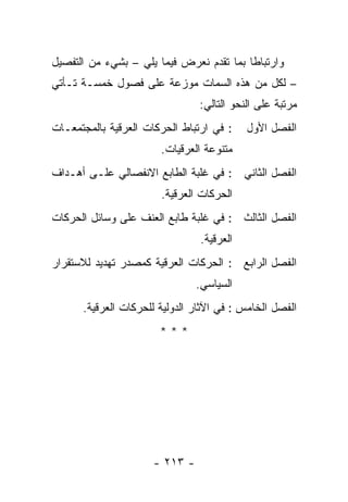 ‫ﻭﺍﺭﺘﺒﺎ ﹰﺎ ﺒﻤﺎ ﺘﻘﺩﻡ ﻨﻌﺭﺽ ﻓﻴﻤﺎ ﻴﻠﻲ – ﺒﺸﻲﺀ ﻤﻥ ﺍﻟﺘﻔﺼﻴل‬
                                          ‫ﻁ‬
‫– ﻟﻜل ﻤﻥ ﻫﺫﻩ ﺍﻟﺴﻤﺎﺕ ﻤﻭﺯﻋﺔ ﻋﻠﻰ ﻓﺼﻭل ﺨﻤﺴـﺔ ﺘـﺄﺘﻲ‬
                                ‫ﻤﺭﺘﺒﺔ ﻋﻠﻰ ﺍﻟﻨﺤﻭ ﺍﻟﺘﺎﻟﻲ:‬
‫: ﻓﻲ ﺍﺭﺘﺒﺎﻁ ﺍﻟﺤﺭﻜﺎﺕ ﺍﻟﻌﺭﻗﻴﺔ ﺒﺎﻟﻤﺠﺘﻤﻌـﺎﺕ‬    ‫ﺍﻟﻔﺼل ﺍﻷﻭل‬
                       ‫ﻤﺘﻨﻭﻋﺔ ﺍﻟﻌﺭﻗﻴﺎﺕ.‬
‫ﺍﻟﻔﺼل ﺍﻟﺜﺎﻨﻲ : ﻓﻲ ﻏﻠﺒﺔ ﺍﻟﻁﺎﺒﻊ ﺍﻻﻨﻔﺼﺎﻟﻲ ﻋﻠـﻰ ﺃﻫـﺩﺍﻑ‬
                       ‫ﺍﻟﺤﺭﻜﺎﺕ ﺍﻟﻌﺭﻗﻴﺔ.‬
‫ﺍﻟﻔﺼل ﺍﻟﺜﺎﻟﺙ : ﻓﻲ ﻏﻠﺒﺔ ﻁﺎﺒﻊ ﺍﻟﻌﻨﻑ ﻋﻠﻰ ﻭﺴﺎﺌل ﺍﻟﺤﺭﻜﺎﺕ‬
                                ‫ﺍﻟﻌﺭﻗﻴﺔ.‬
‫ﺍﻟﻔﺼل ﺍﻟﺭﺍﺒﻊ : ﺍﻟﺤﺭﻜﺎﺕ ﺍﻟﻌﺭﻗﻴﺔ ﻜﻤﺼﺩﺭ ﺘﻬﺩﻴﺩ ﻟﻼﺴﺘﻘﺭﺍﺭ‬
                               ‫ﺍﻟﺴﻴﺎﺴﻲ.‬
      ‫ﺍﻟﻔﺼل ﺍﻟﺨﺎﻤﺱ : ﻓﻲ ﺍﻵﺜﺎﺭ ﺍﻟﺩﻭﻟﻴﺔ ﻟﻠﺤﺭﻜﺎﺕ ﺍﻟﻌﺭﻗﻴﺔ.‬
                       ‫***‬




                     ‫- ٣١٢ -‬
 