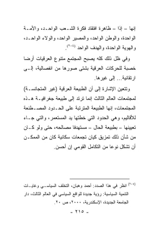 ‫ﺇﻨﻬﺎ – ﺇ ﹰﺍ – ﻅﺎﻫﺭﺓ ﺍﻓﺘﻘﺎﺩ ﻓﻜﺭﺓ ﺍﻟﺸـﻌﺏ ﺍﻟﻭﺍﺤـﺩ، ﻭﺍﻷﻤـﺔ‬
                                            ‫ﺫ‬
‫ﺍﻟﻭﺍﺤﺩﺓ، ﻭﺍﻟﻭﻁﻥ ﺍﻟﻭﺍﺤﺩ، ﻭﺍﻟﻤﺼﻴﺭ ﺍﻟﻭﺍﺤﺩ، ﻭﺍﻟﻭﻻﺀ ﺍﻟﻭﺍﺤـﺩ،‬
                         ‫ﻭﺍﻟﻬﻭﻴﺔ ﺍﻟﻭﺍﺤﺩﺓ، ﻭﺍﻟﻬﺩﻑ ﺍﻟﻭﺍﺤﺩ )٤٠٢(.‬
‫ﻭﻓﻲ ﻅل ﺫﻟﻙ ﻜﻠﻪ ﻴﺼﺒﺢ ﺍﻟﻤﺠﺘﻤﻊ ﻤﺘﻨﻭﻉ ﺍﻟﻌﺭﻗﻴﺎﺕ ﺃﺭ ‪‬ﺎ‬
 ‫ﻀ‬
‫ﺨﺼﺒﺔ ﻟﻠﺤﺭﻜﺎﺕ ﺍﻟﻌﺭﻗﻴﺔ ﺒﺸﺘﻰ ﺼﻭﺭﻫﺎ ﻤﻥ ﺍﻨﻔﺼﺎﻟﻴﺔ، ﺇﻟـﻰ‬
                                           ‫ﺍﺭﺘﻘﺎﺌﻴﺔ... ﺇﻟﻰ ﻏﻴﺭﻫﺎ.‬
‫ﻭﺘﺘﻌﻴﻥ ﺍﻹﺸﺎﺭﺓ ﺇﻟﻰ ﺃﻥ ﺍﻟﻁﺒﻴﻌﺔ ﺍﻟﻌﺭﻗﻴﺔ )ﻏﻴﺭ ﺍﻟﻤﺘﺠﺎﻨﺴـﺔ(‬
‫ﻟﻤﺠﺘﻤﻌﺎﺕ ﺍﻟﻌﺎﻟﻡ ﺍﻟﺜﺎﻟﺙ ﺇﻨﻤﺎ ﺘﺭﺘﺩ ﺇﻟﻰ ﻁﺒﻴﻌﺔ ﺠﻐﺭﺍﻓﻴـﺔ ﻫـﺫﻩ‬
‫ﺍﻟﻤﺠﺘﻤﻌﺎﺕ، ﺇﻨﻬﺎ ﺍﻟﻁﺒﻴﻌﺔ ﺍﻟﻤﺘﺭﺘﺒﺔ ﻋﻠﻰ ﺍﻟﺤـﺩﻭﺩ ﺍﻟﻤﺼـﻁﻨﻌﺔ‬
‫ﻟﻸﻗﺎﻟﻴﻡ، ﻭﻫﻲ ﺍﻟﺤﺩﻭﺩ ﺍﻟﺘﻲ ﺨﻁﺘﻬﺎ ﻴﺩ ﺍﻟﻤﺴﺘﻌﻤﺭ، ﻭﺍﻟﺘﻲ ﺠـﺎﺀ‬
‫ﺘﻌﻴﻴﻨﻬﺎ – ﺒﻁﺒﻴﻌﺔ ﺍﻟﺤﺎل – ﻤﺴﺘﻬﺩ ﹰﺎ ﻤﺼﺎﻟﺤﻪ، ﺤﺘﻰ ﻭﻟﻭ ﻜـﺎﻥ‬
                      ‫ﻓ‬
‫ﻤﻥ ﺸﺄﻥ ﺫﻟﻙ ﺘﻤﺯﻴﻕ ﻜﻴﺎﻥ ﺘﺠﻤﻌﺎﺕ ﺴﻜﺎﻨﻴﺔ ﻜﺎﻥ ﻤﻥ ﺍﻟﻤﻤﻜـﻥ‬
                  ‫ﺃﻥ ﺘﺸﻜل ﻨﻭ ‪‬ﺎ ﻤﻥ ﺍﻟﺘﻜﺎﻤل ﺍﻟﻘﻭﻤﻲ ﺇﻥ ﺃﺤﺴﻥ.‬
                                              ‫ﻋ‬




                                                                ‫)٤٠٢(‬
‫ﺍﻨﻅﺭ ﻓﻲ ﻫﺫﺍ ﺍﻟﺼﺩﺩ: ﺃﺤﻤﺩ ﻭﻫﺒﺎﻥ، ﺍﻟﺘﺨﻠﻑ ﺍﻟﺴﻴﺎﺴـﻲ ﻭﻏﺎﻴـﺎﺕ‬
‫ﺍﻟﺘﻨﻤﻴﺔ ﺍﻟﺴﻴﺎﺴﻴﺔ: ﺭﺅﻴﺔ ﺠﺩﻴﺩﺓ ﻟﻠﻭﺍﻗﻊ ﺍﻟﺴﻴﺎﺴﻲ ﻓﻲ ﺍﻟﻌﺎﻟﻡ ﺍﻟﺜﺎﻟﺙ، ﺩﺍﺭ‬
                  ‫ﺍﻟﺠﺎﻤﻌﺔ ﺍﻟﺠﺩﻴﺩﺓ، ﺍﻹﺴﻜﻨﺩﺭﻴﺔ، ٠٠٠٢، ﺹ ٠٢.‬
                            ‫- ٥١٢ -‬
 