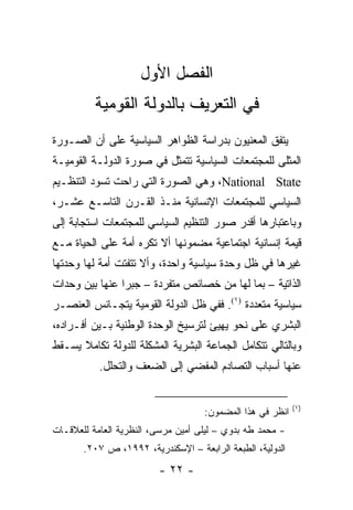 ‫ﺍﻟﻔﺼل ﺍﻷﻭل‬
          ‫ﻓﻲ ﺍﻟﺘﻌﺭﻴﻑ ﺒﺎﻟﺩﻭﻟﺔ ﺍﻟﻘﻭﻤﻴﺔ‬
‫ﻴﺘﻔﻕ ﺍﻟﻤﻌﻨﻴﻭﻥ ﺒﺩﺭﺍﺴﺔ ﺍﻟﻅﻭﺍﻫﺭ ﺍﻟﺴﻴﺎﺴﻴﺔ ﻋﻠﻰ ﺃﻥ ﺍﻟﺼـﻭﺭﺓ‬
‫ﺍﻟﻤﺜﻠﻰ ﻟﻠﻤﺠﺘﻤﻌﺎﺕ ﺍﻟﺴﻴﺎﺴﻴﺔ ﺘﺘﻤﺜل ﻓﻲ ﺼﻭﺭﺓ ﺍﻟﺩﻭﻟـﺔ ﺍﻟﻘﻭﻤﻴـﺔ‬
                                                     ‫‪‬‬
‫‪ ،National State‬ﻭﻫﻲ ﺍﻟﺼﻭﺭﺓ ﺍﻟﺘﻲ ﺭﺍﺤﺕ ﺘﺴﻭﺩ ﺍﻟﺘﻨﻅـﻴﻡ‬
‫ﺍﻟﺴﻴﺎﺴﻲ ﻟﻠﻤﺠﺘﻤﻌﺎﺕ ﺍﻹﻨﺴﺎﻨﻴﺔ ﻤﻨـﺫ ﺍﻟﻘـﺭﻥ ﺍﻟﺘﺎﺴـﻊ ﻋﺸـﺭ،‬
‫ﻭﺒﺎﻋﺘﺒﺎﺭﻫﺎ ﺃﻗﺩﺭ ﺼﻭﺭ ﺍﻟﺘﻨﻅﻴﻡ ﺍﻟﺴﻴﺎﺴﻲ ﻟﻠﻤﺠﺘﻤﻌﺎﺕ ﺍﺴﺘﺠﺎﺒﺔ ﺇﻟﻰ‬
‫ﻗﻴﻤﺔ ﺇﻨﺴﺎﻨﻴﺔ ﺍﺠﺘﻤﺎﻋﻴﺔ ﻤﻀﻤﻭﻨﻬﺎ ﺃﻻ ﺘﻜﺭﻩ ﺃﻤﺔ ﻋﻠﻰ ﺍﻟﺤﻴﺎﺓ ﻤـﻊ‬
‫ﻏﻴﺭﻫﺎ ﻓﻲ ﻅل ﻭﺤﺩﺓ ﺴﻴﺎﺴﻴﺔ ﻭﺍﺤﺩﺓ، ﻭﺃﻻ ﺘﺘﻔﺘﺕ ﺃﻤﺔ ﻟﻬﺎ ﻭﺤﺩﺘﻬﺎ‬
‫ﺍﻟﺫﺍﺘﻴﺔ – ﺒﻤﺎ ﻟﻬﺎ ﻤﻥ ﺨﺼﺎﺌﺹ ﻤﺘﻔﺭﺩﺓ – ﺠﺒ ‪‬ﺍ ﻋﻨﻬﺎ ﺒﻴﻥ ﻭﺤﺩﺍﺕ‬
                ‫ﺭ‬
‫ﺴﻴﺎﺴﻴﺔ ﻤﺘﻌﺩﺩﺓ )١(. ﻓﻔﻲ ﻅل ﺍﻟﺩﻭﻟﺔ ﺍﻟﻘﻭﻤﻴﺔ ﻴﺘﺠـﺎﻨﺱ ﺍﻟﻌﻨﺼـﺭ‬
‫ﺍﻟﺒﺸﺭﻱ ﻋﻠﻰ ﻨﺤﻭ ﻴﻬﻴﺊ ﻟﺘﺭﺴﻴﺦ ﺍﻟﻭﺤﺩﺓ ﺍﻟﻭﻁﻨﻴﺔ ﺒـﻴﻥ ﺃﻓـﺭﺍﺩﻩ،‬
‫ﻭﺒﺎﻟﺘﺎﻟﻲ ﺘﺘﻜﺎﻤل ﺍﻟﺠﻤﺎﻋﺔ ﺍﻟﺒﺸﺭﻴﺔ ﺍﻟﻤﺸﻜﻠﺔ ﻟﻠﺩﻭﻟﺔ ﺘﻜﺎﻤﻼ ﻴﺴـﻘﻁ‬
      ‫ﹰ‬
           ‫ﻋﻨﻬﺎ ﺃﺴﺒﺎﺏ ﺍﻟﺘﺼﺎﺩﻡ ﺍﻟﻤﻔﻀﻲ ﺇﻟﻰ ﺍﻟﻀﻌﻑ ﻭﺍﻟﺘﺤﻠل.‬


                                                           ‫)١(‬
                                    ‫ﺍﻨﻅﺭ ﻓﻲ ﻫﺫﺍ ﺍﻟﻤﻀﻤﻭﻥ:‬
‫- ﻤﺤﻤﺩ ﻁﻪ ﺒﺩﻭﻱ – ﻟﻴﻠﻰ ﺃﻤﻴﻥ ﻤﺭﺴﻰ، ﺍﻟﻨﻅﺭﻴﺔ ﺍﻟﻌﺎﻤﺔ ﻟﻠﻌﻼﻗـﺎﺕ‬
       ‫ﺍﻟﺩﻭﻟﻴﺔ، ﺍﻟﻁﺒﻌﺔ ﺍﻟﺭﺍﺒﻌﺔ – ﺍﻹﺴﻜﻨﺩﺭﻴﺔ، ٢٩٩١، ﺹ ٧٠٢.‬
                         ‫- ٢٢ -‬
 