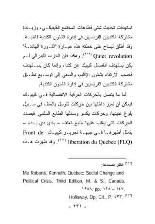 ‫ﺍﺴﺘﻬﺩﻓﺕ ﺘﺤﺩﻴﺙ ﺸﺘﻰ ﻗﻁﺎﻋﺎﺕ ﺍﻟﻤﺠﺘﻤﻊ ﺍﻟﻜﻴﺒﻴﻜـﻲ، ﻭﺯﻴـﺎﺩﺓ‬
‫ﻤﺸﺎﺭﻜﺔ ﺍﻟﻜﻨﺩﻴﻴﻥ ﺍﻟﻔﺭﻨﺴﻴﻴﻥ ﻓﻲ ﺇﺩﺍﺭﺓ ﺍﻟﺸﺌﻭﻥ ﺍﻟﻜﻨﺩﻴﺔ ﻗﺎﻁﺒـﺔ.‬
‫ﻭﻗﺩ ﺃﻁﻠﻕ ﻟﻴﺴﺎﺝ ﻋﻠﻰ ﺨﻁﺘﻪ ﻫﺫﻩ ﻋﺒـﺎﺭﺓ "ﺍﻟﺜـﻭﺭﺓ ﺍﻟﻬﺎﺩﺌـﺔ"‬
‫‪ .(٢١٢) Quiet revolution‬ﻭﻫﻜﺫﺍ ﻓﺈﻥ ﺍﻟﺤﺯﺏ ﺍﻟﻠﻴﺒﺭﺍﻟﻲ ﻟـﻡ‬
‫ﻴﻜﻥ ﻴﺴﺘﻬﺩﻑ ﺍﻨﻔﺼﺎل ﻜﻴﺒﻴﻙ ﻋﻥ ﻜﻨﺩﺍ، ﻭﺇﻨﻤﺎ ﻜﺎﻥ ﻴﺴـﺘﻬﺩﻑ‬
‫ﻓﺤﺴﺏ ﺍﻻﺭﺘﻘﺎﺀ ﺒﺸﺌﻭﻥ ﺍﻹﻗﻠﻴﻡ، ﻭﺍﻟﺴﻌﻲ ﺇﻟﻰ ﺘﻭﺴـﻴﻊ ﻨﻁـﺎﻕ‬
        ‫ﻤﺸﺎﺭﻜﺔ ﺍﻟﻜﻨﺩﻴﻴﻥ ﺍﻟﻔﺭﻨﺴﻴﻴﻥ ﻓﻲ ﺇﺩﺍﺭﺓ ﺍﻟﺸﺌﻭﻥ ﺍﻟﻜﻨﺩﻴﺔ.‬
‫ﺃﻤﺎ ﻤﺎ ﻴﺘﺼل ﺒﺎﻟﺤﺭﻜﺎﺕ ﺍﻟﻌﺭﻗﻴﺔ ﺍﻻﻨﻔﺼﺎﻟﻴﺔ ﻓـﻲ ﻜﻴﺒﻴـﻙ‬
‫ﻓﻴﻤﻜﻥ ﺃﻥ ﻨﻤﻴﺯ ﺩﺍﺨﻠﻬﺎ ﺒﻴﻥ ﺤﺭﻜﺎﺕ ﺘﺘﻭﺴل ﺒﺎﻟﻌﻨﻑ ﻓﻲ ﺴـﺒﻴل‬
‫ﺒﻠﻭﻍ ﻏﺎﻴﺘﻬﺎ، ﻭﺤﺭﻜﺎﺕ ﻴﻜﺴﻭ ﻭﺴﺎﺌﻠﻬﺎ ﺍﻟﻁﺎﺒﻊ ﺍﻟﺴﻠﻤﻲ. ﻓﺒﺼﺩﺩ‬
‫ﺍﻟﺤﺭﻜﺎﺕ ﺍﻟﺘﻲ ﻴﻐﻠﺏ ﻋﻠﻴﻬﺎ ﻁﺎﺒﻊ ﺍﻟﻌﻨﻑ – ﺒﺎﺩﺉ ﺫﻱ ﺒـﺩﺀ –‬
‫ﻴﺘﻤﺜل ﺃﻅﻬﺭﻫـﺎ ﻓـﻲ ﺠﺒﻬـﺔ ﺘﺤﺭﻴـﺭ ﻜﻴﺒﻴـﻙ ‪Front de‬‬
‫)‪ .(٢١٣) liberation du Quebec (FLQ‬ﻭﻗﺩ ﻅﻬﺭﺕ ﻫـﺫﻩ‬


                                                        ‫)٢١٢(‬
                                         ‫ﺍﻨﻅﺭ ﺒﺼﺩﺩﻫﺎ:‬
‫‪Me Roberts, Kenneth, Quebec: Social Change and‬‬
‫,‪Political Crisis, Third Edition, M. & S., Canada‬‬
                               ‫.٧٤١ – ٨٢١ .‪١٩٨٨. pp‬‬
                                                        ‫)٣١٢(‬
                        ‫.٣٣٥ .‪Holloway, Op. Cit., P‬‬
                       ‫- ١٣٢ -‬
 
