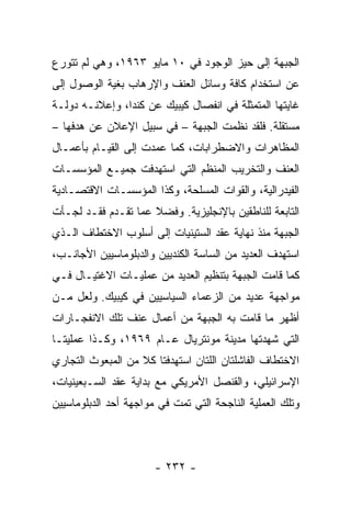 ‫ﺍﻟﺠﺒﻬﺔ ﺇﻟﻰ ﺤﻴﺯ ﺍﻟﻭﺠﻭﺩ ﻓﻲ ٠١ ﻤﺎﻴﻭ ٣٦٩١، ﻭﻫﻲ ﻟﻡ ﺘﺘﻭﺭﻉ‬
‫ﻋﻥ ﺍﺴﺘﺨﺩﺍﻡ ﻜﺎﻓﺔ ﻭﺴﺎﺌل ﺍﻟﻌﻨﻑ ﻭﺍﻹﺭﻫﺎﺏ ﺒﻐﻴﺔ ﺍﻟﻭﺼﻭل ﺇﻟﻰ‬
‫ﻏﺎﻴﺘﻬﺎ ﺍﻟﻤﺘﻤﺜﻠﺔ ﻓﻲ ﺍﻨﻔﺼﺎل ﻜﻴﺒﻴﻙ ﻋﻥ ﻜﻨﺩﺍ، ﻭﺇﻋﻼﻨـﻪ ﺩﻭﻟـﺔ‬
‫ﻤﺴﺘﻘﻠﺔ. ﻓﻠﻘﺩ ﻨﻅﻤﺕ ﺍﻟﺠﺒﻬﺔ – ﻓﻲ ﺴﺒﻴل ﺍﻹﻋﻼﻥ ﻋﻥ ﻫﺩﻓﻬﺎ –‬
‫ﺍﻟﻤﻅﺎﻫﺭﺍﺕ ﻭﺍﻻﻀﻁﺭﺍﺒﺎﺕ، ﻜﻤﺎ ﻋﻤﺩﺕ ﺇﻟﻰ ﺍﻟﻘﻴـﺎﻡ ﺒﺄﻋﻤـﺎل‬
‫ﺍﻟﻌﻨﻑ ﻭﺍﻟﺘﺨﺭﻴﺏ ﺍﻟﻤﻨﻅﻡ ﺍﻟﺘﻲ ﺍﺴﺘﻬﺩﻓﺕ ﺠﻤﻴـﻊ ﺍﻟﻤﺅﺴﺴـﺎﺕ‬
‫ﺍﻟﻔﻴﺩﺭﺍﻟﻴﺔ، ﻭﺍﻟﻘﻭﺍﺕ ﺍﻟﻤﺴﻠﺤﺔ، ﻭﻜﺫﺍ ﺍﻟﻤﺅﺴﺴـﺎﺕ ﺍﻻﻗﺘﺼـﺎﺩﻴﺔ‬
‫ﺍﻟﺘﺎﺒﻌﺔ ﻟﻠﻨﺎﻁﻘﻴﻥ ﺒﺎﻹﻨﺠﻠﻴﺯﻴﺔ. ﻭﻓﻀﻼ ﻋﻤﺎ ﺘﻘـﺩﻡ ﻓﻘـﺩ ﻟﺠـﺄﺕ‬
                     ‫ﹰ‬
‫ﺍﻟﺠﺒﻬﺔ ﻤﻨﺫ ﻨﻬﺎﻴﺔ ﻋﻘﺩ ﺍﻟﺴﺘﻴﻨﻴﺎﺕ ﺇﻟﻰ ﺃﺴﻠﻭﺏ ﺍﻻﺨﺘﻁﺎﻑ ﺍﻟـﺫﻱ‬
‫ﺍﺴﺘﻬﺩﻑ ﺍﻟﻌﺩﻴﺩ ﻤﻥ ﺍﻟﺴﺎﺴﺔ ﺍﻟﻜﻨﺩﻴﻴﻥ ﻭﺍﻟﺩﺒﻠﻭﻤﺎﺴﻴﻴﻥ ﺍﻷﺠﺎﻨـﺏ،‬
‫ﻜﻤﺎ ﻗﺎﻤﺕ ﺍﻟﺠﺒﻬﺔ ﺒﺘﻨﻅﻴﻡ ﺍﻟﻌﺩﻴﺩ ﻤﻥ ﻋﻤﻠﻴـﺎﺕ ﺍﻻﻏﺘﻴـﺎل ﻓـﻲ‬
‫ﻤﻭﺍﺠﻬﺔ ﻋﺩﻴﺩ ﻤﻥ ﺍﻟﺯﻋﻤﺎﺀ ﺍﻟﺴﻴﺎﺴﻴﻴﻥ ﻓﻲ ﻜﻴﺒﻴﻙ. ﻭﻟﻌل ﻤـﻥ‬
‫ﺃﻅﻬﺭ ﻤﺎ ﻗﺎﻤﺕ ﺒﻪ ﺍﻟﺠﺒﻬﺔ ﻤﻥ ﺃﻋﻤﺎل ﻋﻨﻑ ﺘﻠﻙ ﺍﻻﻨﻔﺠـﺎﺭﺍﺕ‬
‫ﺍﻟﺘﻲ ﺸﻬﺩﺘﻬﺎ ﻤﺩﻴﻨﺔ ﻤﻭﻨﺘﺭﻴﺎل ﻋـﺎﻡ ٩٦٩١، ﻭﻜـﺫﺍ ﻋﻤﻠﻴﺘـﺎ‬
‫ﺍﻻﺨﺘﻁﺎﻑ ﺍﻟﻔﺎﺸﻠﺘﺎﻥ ﺍﻟﻠﺘﺎﻥ ﺍﺴﺘﻬﺩﻓﺘﺎ ﻜﻼ ﻤﻥ ﺍﻟﻤﺒﻌﻭﺙ ﺍﻟﺘﺠﺎﺭﻱ‬
‫ﺍﻹﺴﺭﺍﺌﻴﻠﻲ، ﻭﺍﻟﻘﻨﺼل ﺍﻷﻤﺭﻴﻜﻲ ﻤﻊ ﺒﺩﺍﻴﺔ ﻋﻘﺩ ﺍﻟﺴـﺒﻌﻴﻨﻴﺎﺕ،‬
‫ﻭﺘﻠﻙ ﺍﻟﻌﻤﻠﻴﺔ ﺍﻟﻨﺎﺠﺤﺔ ﺍﻟﺘﻲ ﺘﻤﺕ ﻓﻲ ﻤﻭﺍﺠﻬﺔ ﺃﺤﺩ ﺍﻟﺩﺒﻠﻭﻤﺎﺴﻴﻴﻥ‬



                       ‫- ٢٣٢ -‬
 