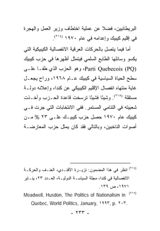 ‫ﺍﻟﺒﺭﻴﻁﺎﻨﻴﻴﻥ، ﻓﻀﻼ ﻋﻥ ﻋﻤﻠﻴﺔ ﺍﺨﺘﻁﺎﻑ ﻭﺯﻴﺭ ﺍﻟﻌﻤل ﻭﺍﻟﻬﺠﺭﺓ‬
                                   ‫ﹰ‬
                ‫ﻓﻲ ﺇﻗﻠﻴﻡ ﻜﻴﺒﻴﻙ ﻭﺇﻋﺩﺍﻤﻪ ﻓﻲ ﻋﺎﻡ ٠٧٩١ )٤١٢(.‬
‫ﺃﻤﺎ ﻓﻴﻤﺎ ﻴﺘﺼل ﺒﺎﻟﺤﺭﻜﺎﺕ ﺍﻟﻌﺭﻗﻴﺔ ﺍﻻﻨﻔﺼﺎﻟﻴﺔ ﺍﻟﻜﻴﺒﻴﻜﻴﺔ ﺍﻟﺘﻲ‬
‫ﻴﻜﺴﻭ ﻭﺴﺎﺌﻠﻬﺎ ﺍﻟﻁﺎﺒﻊ ﺍﻟﺴﻠﻤﻲ ﻓﻴﺘﻤﺜل ﺃﻅﻬﺭﻫﺎ ﻓﻲ ﺤﺯﺏ ﻜﻴﺒﻴﻙ‬
‫)‪ ،Parti Quebecois (PQ‬ﻭﻫﻭ ﺍﻟﺤﺯﺏ ﺍﻟﺫﻱ ﻁﻔـﺎ ﻋﻠـﻰ‬
‫ﺴﻁﺢ ﺍﻟﺤﻴﺎﺓ ﺍﻟﺴﻴﺎﺴﻴﺔ ﻓﻲ ﻜﻴﺒﻴﻙ ﻋـﺎﻡ ٨٦٩١، ﻭﺭﺍﺡ ﻴﺠﻌـل‬
‫ﻏﺎﻴﺔ ﻤﻨﺘﻬﺎﻩ ﺍﻨﻔﺼﺎل ﺍﻹﻗﻠﻴﻡ ﺍﻟﻜﻴﺒﻴﻜﻲ ﻋﻥ ﻜﻨﺩﺍ، ﻭﺇﻋﻼﻨﻪ ﺩﻭﻟـﺔ‬
‫ﻤﺴﺘﻘﻠﺔ )٥١٢(. ﻭﺸﻴ ًﺎ ﻓﺸﻴ ًﺎ ﺘﺭﺴﺨﺕ ﻗﺎﻋﺩﺓ ﺍﻟﺤـﺯﺏ ﻭﺃﺨـﺫﺕ‬
                           ‫ﺌ‬      ‫ﺌ‬
‫ﺸﻌﺒﻴﺘﻪ ﻓﻲ ﺍﻟﺘﻨﺎﻤﻲ ﺍﻟﻤﺴﺘﻤﺭ. ﻓﻔﻲ ﺍﻻﻨﺘﺨﺎﺒﺎﺕ ﺍﻟﺘﻲ ﺠﺭﺕ ﻓـﻲ‬
‫ﻜﻴﺒﻴﻙ ﻋﺎﻡ ٠٧٩١ ﺤﺼل ﺤﺯﺏ ﻜﻴﺒﻴـﻙ ﻋﻠـﻰ ٣٢ % ﻤـﻥ‬
‫ﺃﺼﻭﺍﺕ ﺍﻟﻨﺎﺨﺒﻴﻥ، ﻭﺒﺎﻟﺘﺎﻟﻲ ﻓﻘﺩ ﻜﺎﻥ ﻴﻤﺜل ﺤﺯﺏ ﺍﻟﻤﻌﺎﺭﻀـﺔ‬
                 ‫‪‬‬




                                                           ‫)٤١٢(‬
‫ﺍﻨﻅﺭ ﻓﻲ ﻫﺫﺍ ﺍﻟﻤﻀﻤﻭﻥ: ﻨﺯﻴـﺭﺓ ﺍﻷﻓﻨـﺩﻱ، ﺍﻟﻌﻨـﻑ ﻭﺍﻟﺤﺭﻜـﺔ‬
‫ﺍﻻﻨﻔﺼﺎﻟﻴﺔ ﻓﻲ ﻜﻨﺩﺍ، ﻤﺠﻠﺔ ﺍﻟﺴﻴﺎﺴـﺔ ﺍﻟﺩﻭﻟﻴـﺔ، ﺍﻟﻌـﺩﺩ ٣٢، ﻴﻨـﺎﻴﺭ‬
                                          ‫١٧٩١، ﺹ ٩٣١.‬
                                                           ‫)٥١٢(‬
‫‪Meadwell, Husdon, The Politics of Nationalism in‬‬
    ‫.٣٠٢ .‪Quebec, World Politics, January, ١٩٩٣, p‬‬
                          ‫- ٣٣٢ -‬
 