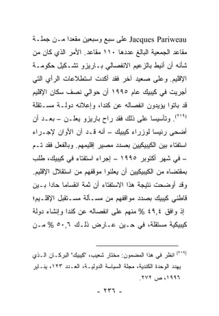 ‫‪ Jacques Pariweau‬ﻋﻠﻰ ﺴﺒﻊ ﻭﺴﺒﻌﻴﻥ ﻤﻘﻌ ‪‬ﺍ ﻤـﻥ ﺠﻤﻠـﺔ‬
           ‫ﺩ‬
‫ﻤﻘﺎﻋﺩ ﺍﻟﺠﻤﻌﻴﺔ ﺍﻟﺒﺎﻟﻎ ﻋﺩﺩﻫﺎ ٠١١ ﻤﻘﺎﻋﺩ. ﺍﻷﻤﺭ ﺍﻟﺫﻱ ﻜﺎﻥ ﻤﻥ‬
‫ﺸﺄﻨﻪ ﺃﻥ ﺃﻨﻴﻁ ﺒﺎﻟﺯﻋﻴﻡ ﺍﻻﻨﻔﺼﺎﻟﻲ ﺒـﺎﺭﻴﺯﻭ ﺘﺸـﻜﻴل ﺤﻜﻭﻤـﺔ‬
‫ﺍﻹﻗﻠﻴﻡ. ﻭﻋﻠﻰ ﺼﻌﻴﺩ ﺁﺨﺭ ﻓﻘﺩ ﺃﻜﺩﺕ ﺍﺴﺘﻁﻼﻋﺎﺕ ﺍﻟﺭﺃﻱ ﺍﻟﺘﻲ‬
‫ﺃﺠﺭﻴﺕ ﻓﻲ ﻜﻴﺒﻴﻙ ﻋﺎﻡ ٥٩٩١ ﺃﻥ ﺤﻭﺍﻟﻲ ﻨﺼﻑ ﺴﻜﺎﻥ ﺍﻹﻗﻠﻴﻡ‬
‫ﻗﺩ ﺒﺎﺘﻭﺍ ﻴﺅﻴﺩﻭﻥ ﺍﻨﻔﺼﺎﻟﻪ ﻋﻥ ﻜﻨﺩﺍ، ﻭﺇﻋﻼﻨﻪ ﺩﻭﻟـﺔ ﻤﺴـﺘﻘﻠﺔ‬
‫)٩١٢(. ﻭﺘﺄﺴﻴ ‪‬ﺎ ﻋﻠﻰ ﺫﻟﻙ ﻓﻘﺩ ﺭﺍﺡ ﺒﺎﺭﻴﺯﻭ ﻴﻌﻠـﻥ – ﺒﻌـﺩ ﺃﻥ‬
                                        ‫ﺴ‬
‫ﺃﻀﺤﻰ ﺭﺌﻴ ‪‬ﺎ ﻟﻭﺯﺭﺍﺀ ﻜﻴﺒﻴﻙ – ﺃﻨﻪ ﻗـﺩ ﺁﻥ ﺍﻷﻭﺍﻥ ﻹﺠـﺭﺍﺀ‬
                                        ‫ﺴ‬
‫ﺍﺴﺘﻔﺘﺎﺀ ﺒﻴﻥ ﺍﻟﻜﻴﺒﻴﻜﻴﻴﻥ ﺒﺼﺩﺩ ﻤﺼﻴﺭ ﺇﻗﻠﻴﻤﻬﻡ. ﻭﺒﺎﻟﻔﻌل ﻓﻘﺩ ﺘـﻡ‬
‫– ﻓﻲ ﺸﻬﺭ ﺃﻜﺘﻭﺒﺭ ٥٩٩١ – ﺇﺠﺭﺍﺀ ﺍﺴﺘﻔﺘﺎﺀ ﻓﻲ ﻜﻴﺒﻴﻙ، ﻁﻠﺏ‬
‫ﺒﻤﻘﺘﻀﺎﻩ ﻤﻥ ﺍﻟﻜﻴﺒﻴﻜﻴﻴﻥ ﺃﻥ ﻴﻌﻠﻨﻭﺍ ﻤﻭﻗﻔﻬﻡ ﻤﻥ ﺍﺴﺘﻘﻼل ﺍﻹﻗﻠﻴﻡ.‬
‫ﻭﻗﺩ ﺃﻭﻀﺤﺕ ﻨﺘﻴﺠﺔ ﻫﺫﺍ ﺍﻻﺴﺘﻔﺘﺎﺀ ﺃﻥ ﺜﻤﺔ ﺍﻨﻘﺴﺎ ‪‬ﺎ ﺤﺎ ‪‬ﺍ ﺒـﻴﻥ‬
      ‫ﻤ ﺩ‬
‫ﻗﺎﻁﻨﻲ ﻜﻴﺒﻴﻙ ﺒﺼﺩﺩ ﻤﻭﺍﻗﻔﻬﻡ ﻤﻥ ﻤﺴـﺄﻟﺔ ﻤﺴـﺘﻘﺒل ﺍﻹﻗﻠـﻴﻡ؛‬
‫ﺇﺫ ﻭﺍﻓﻕ ٤,٩٤ % ﻤﻨﻬﻡ ﻋﻠﻰ ﺍﻨﻔﺼﺎﻟﻪ ﻋﻥ ﻜﻨﺩﺍ ﻭﺇﻨﺸﺎﺀ ﺩﻭﻟﺔ‬
‫ﻜﻴﺒﻴﻜﻴﺔ ﻤﺴﺘﻘﻠﺔ، ﻓﻲ ﺤـﻴﻥ ﻋـﺎﺭﺽ ﺫﻟـﻙ ٦,٠٥ % ﻤـﻥ‬


                                                            ‫)٩١٢(‬
‫ﺍﻨﻅﺭ ﻓﻲ ﻫﺫﺍ ﺍﻟﻤﻀﻤﻭﻥ: ﻤﺨﺘﺎﺭ ﺸﻌﻴﺏ، "ﻜﻴﺒﻴﻙ" ﺍﻟﺒﺭﻜـﺎﻥ ﺍﻟـﺫﻱ‬
‫ﻴﻬﺩﺩ ﺍﻟﻭﺤﺩﺓ ﺍﻟﻜﻨﺩﻴﺔ، ﻤﺠﻠﺔ ﺍﻟﺴﻴﺎﺴﺔ ﺍﻟﺩﻭﻟﻴـﺔ، ﺍﻟﻌـﺩﺩ ٣٢١، ﻴﻨـﺎﻴﺭ‬
                                            ‫٦٩٩١، ﺹ ٢٧٢.‬
                          ‫- ٦٣٢ -‬
 