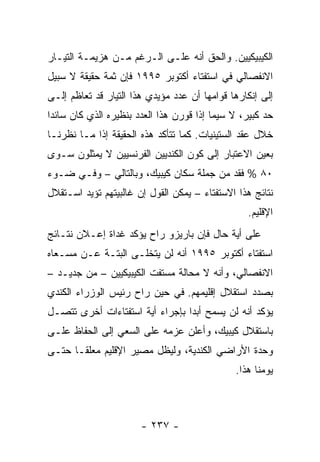 ‫ﺍﻟﻜﻴﺒﻴﻜﻴﻴﻥ. ﻭﺍﻟﺤﻕ ﺃﻨﻪ ﻋﻠـﻰ ﺍﻟـﺭﻏﻡ ﻤـﻥ ﻫﺯﻴﻤـﺔ ﺍﻟﺘﻴـﺎﺭ‬
‫ﺍﻻﻨﻔﺼﺎﻟﻲ ﻓﻲ ﺍﺴﺘﻔﺘﺎﺀ ﺃﻜﺘﻭﺒﺭ ٥٩٩١ ﻓﺈﻥ ﺜﻤﺔ ﺤﻘﻴﻘﺔ ﻻ ﺴﺒﻴل‬
‫ﺇﻟﻰ ﺇﻨﻜﺎﺭﻫﺎ ﻗﻭﺍﻤﻬﺎ ﺃﻥ ﻋﺩﺩ ﻤﺅﻴﺩﻱ ﻫﺫﺍ ﺍﻟﺘﻴﺎﺭ ﻗﺩ ﺘﻌﺎﻅﻡ ﺇﻟـﻰ‬
‫ﺤﺩ ﻜﺒﻴﺭ، ﻻ ﺴﻴﻤﺎ ﺇﺫﺍ ﻗﻭﺭﻥ ﻫﺫﺍ ﺍﻟﻌﺩﺩ ﺒﻨﻅﻴﺭﻩ ﺍﻟﺫﻱ ﻜﺎﻥ ﺴﺎﺌ ‪‬ﺍ‬
 ‫ﺩ‬
‫ﺨﻼل ﻋﻘﺩ ﺍﻟﺴﺘﻴﻨﻴﺎﺕ. ﻜﻤﺎ ﺘﺘﺄﻜﺩ ﻫﺫﻩ ﺍﻟﺤﻘﻴﻘﺔ ﺇﺫﺍ ﻤـﺎ ﻨﻅﺭﻨـﺎ‬
‫ﺒﻌﻴﻥ ﺍﻻﻋﺘﺒﺎﺭ ﺇﻟﻰ ﻜﻭﻥ ﺍﻟﻜﻨﺩﻴﻴﻥ ﺍﻟﻔﺭﻨﺴﻴﻴﻥ ﻻ ﻴﻤﺜﻠﻭﻥ ﺴـﻭﻯ‬
‫٠٨ % ﻓﻘﺩ ﻤﻥ ﺠﻤﻠﺔ ﺴﻜﺎﻥ ﻜﻴﺒﻴﻙ، ﻭﺒﺎﻟﺘﺎﻟﻲ – ﻭﻓـﻲ ﻀـﻭﺀ‬
‫ﻨﺘﺎﺌﺞ ﻫﺫﺍ ﺍﻻﺴﺘﻔﺘﺎﺀ – ﻴﻤﻜﻥ ﺍﻟﻘﻭل ﺇﻥ ﻏﺎﻟﺒﻴﺘﻬﻡ ﺘﺅﻴﺩ ﺍﺴـﺘﻘﻼل‬
                                                  ‫ﺍﻹﻗﻠﻴﻡ.‬
‫ﻋﻠﻰ ﺃﻴﺔ ﺤﺎل ﻓﺈﻥ ﺒﺎﺭﻴﺯﻭ ﺭﺍﺡ ﻴﺅﻜﺩ ﻏﺩﺍﺓ ﺇﻋـﻼﻥ ﻨﺘـﺎﺌﺞ‬
‫ﺍﺴﺘﻔﺘﺎﺀ ﺃﻜﺘﻭﺒﺭ ٥٩٩١ ﺃﻨﻪ ﻟﻥ ﻴﺘﺨﻠـﻰ ﺍﻟﺒﺘـﺔ ﻋـﻥ ﻤﺴـﻌﺎﻩ‬
‫ﺍﻻﻨﻔﺼﺎﻟﻲ، ﻭﺃﻨﻪ ﻻ ﻤﺤﺎﻟﺔ ﻤﺴﺘﻔﺕ ﺍﻟﻜﻴﺒﻴﻜﻴﻴﻥ – ﻤﻥ ﺠﺩﻴـﺩ –‬
‫ﺒﺼﺩﺩ ﺍﺴﺘﻘﻼل ﺇﻗﻠﻴﻤﻬﻡ. ﻓﻲ ﺤﻴﻥ ﺭﺍﺡ ﺭﺌﻴﺱ ﺍﻟﻭﺯﺭﺍﺀ ﺍﻟﻜﻨﺩﻱ‬
‫ﻴﺅﻜﺩ ﺃﻨﻪ ﻟﻥ ﻴﺴﻤﺢ ﺃﺒ ‪‬ﺍ ﺒﺈﺠﺭﺍﺀ ﺃﻴﺔ ﺍﺴﺘﻔﺘﺎﺀﺍﺕ ﺃﺨﺭﻯ ﺘﺘﺼـل‬
                                 ‫ﺩ‬
‫ﺒﺎﺴﺘﻘﻼل ﻜﻴﺒﻴﻙ، ﻭﺃﻋﻠﻥ ﻋﺯﻤﻪ ﻋﻠﻰ ﺍﻟﺴﻌﻲ ﺇﻟﻰ ﺍﻟﺤﻔﺎﻅ ﻋﻠـﻰ‬
‫ﻭﺤﺩﺓ ﺍﻷﺭﺍﻀﻲ ﺍﻟﻜﻨﺩﻴﺔ، ﻭﻟﻴﻅل ﻤﺼﻴﺭ ﺍﻹﻗﻠﻴﻡ ﻤﻌﻠ ﹰـﺎ ﺤﺘـﻰ‬
       ‫ﻘ‬
                                               ‫ﻴﻭﻤﻨﺎ ﻫﺫﺍ.‬



                       ‫- ٧٣٢ -‬
 