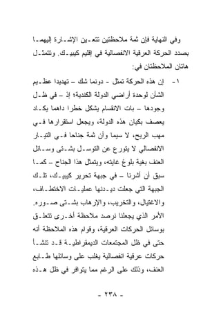 ‫ﻭﻓﻲ ﺍﻟﻨﻬﺎﻴﺔ ﻓﺈﻥ ﺜﻤﺔ ﻤﻼﺤﻅﺘﻴﻥ ﺘﺘﻌـﻴﻥ ﺍﻹﺸـﺎﺭﺓ ﺇﻟﻴﻬﻤـﺎ‬
‫ﺒﺼﺩﺩ ﺍﻟﺤﺭﻜﺔ ﺍﻟﻌﺭﻗﻴﺔ ﺍﻻﻨﻔﺼﺎﻟﻴﺔ ﻓﻲ ﺇﻗﻠﻴﻡ ﻜﻴﺒﻴـﻙ. ﻭﺘﺘﻤﺜـل‬
                                   ‫ﻫﺎﺘﺎﻥ ﺍﻟﻤﻼﺤﻅﺘﺎﻥ ﻓﻲ:‬
‫١- ﺇﻥ ﻫﺫﻩ ﺍﻟﺤﺭﻜﺔ ﺘﻤﺜل - ﺩﻭﻨﻤﺎ ﺸﻙ – ﺘﻬﺩﻴ ‪‬ﺍ ﻋﻅـﻴﻡ‬
       ‫ﺩ‬                      ‫ﹸ‬
‫ﺍﻟﺸﺄﻥ ﻟﻭﺤﺩﺓ ﺃﺭﺍﻀﻲ ﺍﻟﺩﻭﻟﺔ ﺍﻟﻜﻨﺩﻴﺔ؛ ﺇﺫ – ﻓﻲ ﻅـل‬
‫ﻭﺠﻭﺩﻫﺎ – ﺒﺎﺕ ﺍﻻﻨﻘﺴﺎﻡ ﻴﺸﻜل ﺨﻁ ‪‬ﺍ ﺩﺍﻫ ‪‬ﺎ ﻴﻜـﺎﺩ‬
       ‫ﻤ‬      ‫ﺭ‬
‫ﻴﻌﺼﻑ ﺒﻜﻴﺎﻥ ﻫﺫﻩ ﺍﻟﺩﻭﻟﺔ، ﻭﻴﺠﻌل ﺍﺴﺘﻘﺭﺍﺭﻫﺎ ﻓـﻲ‬
‫ﻤﻬﺏ ﺍﻟﺭﻴﺢ، ﻻ ﺴﻴﻤﺎ ﻭﺃﻥ ﺜﻤﺔ ﺠﻨﺎ ‪‬ﺎ ﻓـﻲ ﺍﻟﺘﻴـﺎﺭ‬
             ‫ﺤ‬
‫ﺍﻻﻨﻔﺼﺎﻟﻲ ﻻ ﻴﺘﻭﺭﻉ ﻋﻥ ﺍﻟﺘﻭﺴـل ﺒﺸـﺘﻰ ﻭﺴـﺎﺌل‬
‫ﺍﻟﻌﻨﻑ ﺒﻐﻴﺔ ﺒﻠﻭﻍ ﻏﺎﻴﺘﻪ، ﻭﻴﺘﻤﺜل ﻫﺫﺍ ﺍﻟﺠﻨﺎﺡ – ﻜﻤـﺎ‬
‫ﺴﺒﻕ ﺃﻥ ﺃﺸﺭﻨﺎ – ﻓﻲ ﺠﺒﻬﺔ ﺘﺤﺭﻴﺭ ﻜﻴﺒﻴـﻙ، ﺘﻠـﻙ‬
‫ﺍﻟﺠﺒﻬﺔ ﺍﻟﺘﻲ ﺠﻌﻠﺕ ﺩﻴـﺩﻨﻬﺎ ﻋﻤﻠﻴـﺎﺕ ﺍﻻﺨﺘﻁـﺎﻑ،‬
‫ﻭﺍﻻﻏﺘﻴﺎل، ﻭﺍﻟﺘﺨﺭﻴﺏ، ﻭﺍﻹﺭﻫﺎﺏ ﺒﺸـﺘﻰ ﺼـﻭﺭﻩ.‬
‫ﺍﻷﻤﺭ ﺍﻟﺫﻱ ﻴﺠﻌﻠﻨﺎ ﻨﺭﺼﺩ ﻤﻼﺤﻅﺔ ﺃﺨـﺭﻯ ﺘﺘﻌﻠـﻕ‬
‫ﺒﻭﺴﺎﺌل ﺍﻟﺤﺭﻜﺎﺕ ﺍﻟﻌﺭﻗﻴﺔ، ﻭﻗﻭﺍﻡ ﻫﺫﻩ ﺍﻟﻤﻼﺤﻅﺔ ﺃﻨﻪ‬
‫ﺤﺘﻰ ﻓﻲ ﻅل ﺍﻟﻤﺠﺘﻤﻌﺎﺕ ﺍﻟﺩﻴﻤﻘﺭﺍﻁﻴـﺔ ﻗـﺩ ﺘﻨﺸـﺄ‬
‫ﺤﺭﻜﺎﺕ ﻋﺭﻗﻴﺔ ﺍﻨﻔﺼﺎﻟﻴﺔ ﻴﻐﻠﺏ ﻋﻠﻰ ﻭﺴﺎﺌﻠﻬﺎ ﻁـﺎﺒﻊ‬
‫ﺍﻟﻌﻨﻑ، ﻭﺫﻟﻙ ﻋﻠﻰ ﺍﻟﺭﻏﻡ ﻤﻤﺎ ﻴﺘﻭﺍﻓﺭ ﻓﻲ ﻅل ﻫـﺫﻩ‬


                       ‫- ٨٣٢ -‬
 