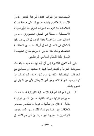 ‫ﺍﻟﻤﺠﺘﻤﻌﺎﺕ ﻤﻥ ﻗﻨﻭﺍﺕ ﻋﺩﻴﺩﺓ ﺸﺭﻋﻴﺔ ﻟﻠﺘﻌﺒﻴﺭ ﻋـﻥ‬
‫ﺍﻵﺭﺍﺀ ﻭﺍﻟﻤﻁﺎﻟﺏ. ﻭﻟﻌﻠﻪ ﻤﻤﺎ ﻴﺅﻜﺩ ﻋﻠﻰ ﺼﺤﺔ ﻫـﺫﻩ‬
‫ﺍﻟﻤﻼﺤﻅﺔ ﻤﺎ ﺘﻘﻭﻡ ﺒﻪ ﺍﻟﺤﺭﻜﺔ ﺍﻟﻌﺭﻗﻴـﺔ ﺍﻷﻴﺭﻟﻨﺩﻴـﺔ‬
‫ﺍﻻﻨﻔﺼﺎﻟﻴﺔ – ﻤﻤﺜﻠﺔ ﻓﻲ ﺍﻟﺠﻴﺵ ﺍﻟﺠﻤﻬﻭﺭﻱ – ﻤـﻥ‬
‫ﺃﻋﻤﺎل ﻋﻨﻑ ﻤﺘﻭﺍﺼﻠﺔ ﺒﻐﻴﺔ ﺍﻟﻭﺼﻭل ﺇﻟـﻰ ﻫـﺩﻓﻬﺎ‬
‫ﺍﻟﻤﺘﻤﺜل ﻓﻲ ﺍﻨﻔﺼﺎل ﺸﻤﺎل ﺃﻴﺭﻟﻨـﺩﺍ ﻋـﻥ ﺍﻟﻤﻤﻠﻜـﺔ‬
‫ﺍﻟﻤﺘﺤﺩﺓ، ﻭﺫﻟﻙ ﻜﻠﻪ ﻋﻠـﻰ ﺍﻟـﺭﻏﻡ ﻤـﻥ ﺍﻟﻁﺒﻴﻌـﺔ‬
           ‫ﺍﻟﺩﻴﻤﻘﺭﺍﻁﻴﺔ ﻟﻠﻨﻅﺎﻡ ﺍﻟﺴﻴﺎﺴﻲ ﺍﻟﺒﺭﻴﻁﺎﻨﻲ.‬
‫ﻏﻴﺭ ﺃﻨﻪ ﺘﺘﻌﻴﻥ ﺍﻹﺸﺎﺭﺓ ﺇﻟﻰ ﺃﻥ ﺃﻴﺔ ﺩﻭﻟـﺔ ﻤﻬﻤـﺎ ﺒﻠﻐـﺕ‬
‫ﻤﺴﺘﻭﻴﺎﺕ ﺍﻟﺤﺭﻴﺔ ﻭﺍﻟﺩﻴﻤﻘﺭﺍﻁﻴﺔ ﻓﻴﻬﺎ ﻻ ﻴﻤﻜﻨﻬﺎ ﺃﻥ ﺘﺘﺴﺎﻤﺢ ﻤﻊ‬
‫ﺍﻟﺤﺭﻜﺎﺕ ﺍﻻﻨﻔﺼﺎﻟﻴﺔ، ﺫﻟﻙ ﺒﺄﻥ ﻤﻥ ﺸﺄﻥ ﻫـﺫﻩ ﺍﻟﺤﺭﻜـﺎﺕ ﺃﻥ‬
‫ﺘﻬﺩﺩ ﻭﺠﻭﺩ ﺍﻟﺩﻭﻟﺔ ﺫﺍﺘﻪ، ﻭﻫﻭ ﺃﻤﺭ ﻻ ﻴﻤﻜﻥ ﻷﻱ ﻤﻥ ﺍﻟﺩﻭل ﺃﻥ‬
                                            ‫ﺘﺴﺎﻭﻡ ﺒﺸﺄﻨﻪ.‬
‫٢- ﺇﻥ ﺍﻟﺤﺭﻜﺔ ﺍﻟﻌﺭﻗﻴﺔ ﺍﻻﻨﻔﺼﺎﻟﻴﺔ ﺍﻟﻜﻴﺒﻴﻜﻴﺔ ﻗﺩ ﺘﻤﺨﻀﺕ‬
‫– ﺒﺭﻏﻡ ﻜﻭﻨﻬﺎ ﺤﺭﻜﺔ ﺩﺍﺨﻠﻴﺔ – ﻋﻥ ﺁﺜـﺎﺭ ﺩﻭﻟﻴـﺔ‬
‫ﻫﺎﻤﺔ؛ ﺇﺫ ﻜﺎﻥ ﻤﻥ ﺸﺄﻨﻬﺎ – ﺩﻭ ‪‬ﺎ – ﺘﻌﻜﻴـﺭ ﺼـﻔﻭ‬
               ‫ﻤ‬
‫ﺍﻟﻌﻼﻗﺎﺕ ﺒﻴﻥ ﻜﻨﺩﺍ ﻭﻓﺭﻨﺴﺎ، ﺫﻟﻙ ﺒـﺄﻥ ﺍﻟﻤﺴـﺌﻭﻟﻴﻥ‬
‫ﺍﻟﻔﺭﻨﺴﻴﻴﻥ ﻗﺩ ﻋﺒﺭﻭﺍ ﻏﻴﺭ ﻤﺭﺓ ﻋﻥ ﺘﺄﻴﻴﺩﻫﻡ ﻻﻨﻔﺼﺎل‬

                      ‫- ٩٣٢ -‬
 