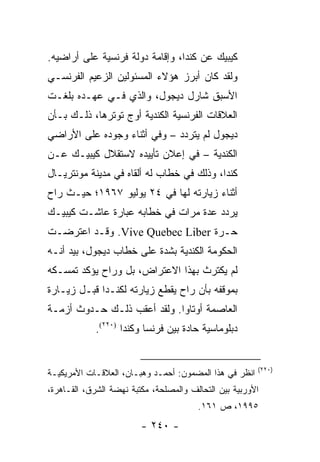 ‫ﻜﻴﺒﻴﻙ ﻋﻥ ﻜﻨﺩﺍ، ﻭﺇﻗﺎﻤﺔ ﺩﻭﻟﺔ ﻓﺭﻨﺴﻴﺔ ﻋﻠﻰ ﺃﺭﺍﻀﻴﻪ.‬
‫ﻭﻟﻘﺩ ﻜﺎﻥ ﺃﺒﺭﺯ ﻫﺅﻻﺀ ﺍﻟﻤﺴﺌﻭﻟﻴﻥ ﺍﻟﺯﻋﻴﻡ ﺍﻟﻔﺭﻨﺴـﻲ‬
‫ﺍﻷﺴﺒﻕ ﺸﺎﺭل ﺩﻴﺠﻭل، ﻭﺍﻟﺫﻱ ﻓـﻲ ﻋﻬـﺩﻩ ﺒﻠﻐـﺕ‬
‫ﺍﻟﻌﻼﻗﺎﺕ ﺍﻟﻔﺭﻨﺴﻴﺔ ﺍﻟﻜﻨﺩﻴﺔ ﺃﻭﺝ ﺘﻭﺘﺭﻫﺎ، ﺫﻟـﻙ ﺒـﺄﻥ‬
‫ﺩﻴﺠﻭل ﻟﻡ ﻴﺘﺭﺩﺩ – ﻭﻓﻲ ﺃﺜﻨﺎﺀ ﻭﺠﻭﺩﻩ ﻋﻠﻰ ﺍﻷﺭﺍﻀﻲ‬
‫ﺍﻟﻜﻨﺩﻴﺔ – ﻓﻲ ﺇﻋﻼﻥ ﺘﺄﻴﻴﺩﻩ ﻻﺴﺘﻘﻼل ﻜﻴﺒﻴـﻙ ﻋـﻥ‬
‫ﻜﻨﺩﺍ، ﻭﺫﻟﻙ ﻓﻲ ﺨﻁﺎﺏ ﻟﻪ ﺃﻟﻘﺎﻩ ﻓﻲ ﻤﺩﻴﻨﺔ ﻤﻭﻨﺘﺭﻴـﺎل‬
‫ﺃﺜﻨﺎﺀ ﺯﻴﺎﺭﺘﻪ ﻟﻬﺎ ﻓﻲ ٤٢ ﻴﻭﻟﻴﻭ ٧٦٩١؛ ﺤﻴـﺙ ﺭﺍﺡ‬
‫ﻴﺭﺩﺩ ﻋﺩﺓ ﻤﺭﺍﺕ ﻓﻲ ﺨﻁﺎﺒﻪ ﻋﺒﺎﺭﺓ ﻋﺎﺸـﺕ ﻜﻴﺒﻴـﻙ‬
‫ﺤـﺭﺓ ‪ .Vive Quebec Liber‬ﻭﻗـﺩ ﺍﻋﺘﺭﻀـﺕ‬
‫ﺍﻟﺤﻜﻭﻤﺔ ﺍﻟﻜﻨﺩﻴﺔ ﺒﺸﺩﺓ ﻋﻠﻰ ﺨﻁﺎﺏ ﺩﻴﺠﻭل، ﺒﻴﺩ ﺃﻨـﻪ‬
‫ﻟﻡ ﻴﻜﺘﺭﺙ ﺒﻬﺫﺍ ﺍﻻﻋﺘﺭﺍﺽ، ﺒل ﻭﺭﺍﺡ ﻴﺅﻜﺩ ﺘﻤﺴـﻜﻪ‬
‫ﺒﻤﻭﻗﻔﻪ ﺒﺄﻥ ﺭﺍﺡ ﻴﻘﻁﻊ ﺯﻴﺎﺭﺘﻪ ﻟﻜﻨـﺩﺍ ﻗﺒـل ﺯﻴـﺎﺭﺓ‬
‫ﺍﻟﻌﺎﺼﻤﺔ ﺃﻭﺘﺎﻭﺍ. ﻭﻟﻘﺩ ﺃﻋﻘﺏ ﺫﻟـﻙ ﺤـﺩﻭﺙ ﺃﺯﻤـﺔ‬
            ‫ﺩﺒﻠﻭﻤﺎﺴﻴﺔ ﺤﺎﺩﺓ ﺒﻴﻥ ﻓﺭﻨﺴﺎ ﻭﻜﻨﺩﺍ )٠٢٢(.‬


                                                        ‫)٠٢٢(‬
‫ﺍﻨﻅﺭ ﻓﻲ ﻫﺫﺍ ﺍﻟﻤﻀﻤﻭﻥ: ﺃﺤﻤـﺩ ﻭﻫﺒـﺎﻥ، ﺍﻟﻌﻼﻗـﺎﺕ ﺍﻷﻤﺭﻴﻜﻴـﺔ‬
‫ﺍﻷﻭﺭﺒﻴﺔ ﺒﻴﻥ ﺍﻟﺘﺤﺎﻟﻑ ﻭﺍﻟﻤﺼﻠﺤﺔ، ﻤﻜﺘﺒﺔ ﻨﻬﻀﺔ ﺍﻟﺸﺭﻕ، ﺍﻟﻘـﺎﻫﺭﺓ،‬
                                        ‫٥٩٩١، ﺹ ١٦١.‬
                         ‫- ٠٤٢ -‬
 