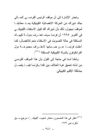 ‫ﻭﺘﺠﺩﺭ ﺍﻹﺸﺎﺭﺓ ﺇﻟﻰ ﺃﻥ ﻤﻭﻗﻑ ﺍﻟﺭﺌﻴﺱ ﺍﻟﻔﺭﻨﺴـﻲ ﺍﻟﺤـﺎﻟﻲ‬
‫ﺠﺎﻙ ﺸﻴﺭﺍﻙ ﻤﻥ ﺍﻟﺤﺭﻜﺔ ﺍﻻﻨﻔﺼﺎﻟﻴﺔ ﺍﻟﻜﻴﺒﻴﻜﻴﺔ ﻴﻌـﺩ ﻤﻁﺎﺒ ﹰـﺎ‬
  ‫ﻘ‬         ‫‪‬‬
‫ﻟﻤﻭﻗﻑ ﺩﻴﺠﻭل، ﺫﻟﻙ ﺒﺄﻥ ﺸﻴﺭﺍﻙ ﺃﻜﺩ ﻗﺒﻴل ﺍﻻﺴﺘﻔﺘﺎﺀ ﺍﻟﻜﻴﺒﻴﻜـﻲ‬
‫ﻓﻲ ﺃﻜﺘﻭﺒﺭ ٥٩٩١ ﺃﻥ ﻓﺭﻨﺴﺎ ﺴﻭﻑ ﺘﻌﺘـﺭﻑ ﺒﺩﻭﻟـﺔ ﻜﻴﺒﻴـﻙ‬
‫ﺍﻟﻤﺴﺘﻘﻠﺔ ﻓﻲ ﺤﺎﻟﺔ ﺍﻟﺘﺼﻭﻴﺕ ﻓﻲ ﺍﻻﺴﺘﻔﺘﺎﺀ ﺒﻨﻌﻡ ﻟﻼﻨﻔﺼﺎل، ﻜﻤﺎ‬
‫ﺃﻋﻠﻨﺕ ﻓﺭﻨﺴـﺎ ﻋـﻥ ﻀـﻤﺎﻨﻬﺎ ﻻﻋﺘـﺭﺍﻑ ﻤﺠﻤﻭﻋـﺔ ﺩﻭل‬
                ‫ﺍﻟﻔﺭﺍﻨﻜﻭﻓﻭﻥ ﺒﺎﻟﺩﻭﻟﺔ ﺍﻟﻜﻴﺒﻴﻜﻴﺔ ﺍﻟﻤﺴﺘﻘﻠﺔ )١٢٢(.‬
‫ﻭﻟﻌﻠﻨﺎ ﻟﺴﻨﺎ ﻓﻲ ﺤﺎﺠﺔ ﺇﻟﻰ ﺍﻟﻘﻭل ﺒﺄﻥ ﻫﺫﺍ ﺍﻟﻤﻭﻗﻑ ﺍﻟﻔﺭﻨﺴﻲ‬
‫ﻤﻥ ﺸﺄﻨﻪ ﺘﻌﻤﻴﻕ ﻫﻭﺓ ﺍﻟﺨﻼﻑ ﺒﻴﻥ ﻜﻨﺩﺍ ﻭﻓﺭﻨﺴﺎ ﻓﻴﻤـﺎ ﻴﺘﺼـل‬
                                    ‫ﺒﻤﺸﻜﻠﺔ ﺍﻹﻗﻠﻴﻡ ﺍﻟﻜﻴﺒﻴﻜﻲ.‬




                                                         ‫)١٢٢(‬
‫ﺍﻨﻅﺭ ﻓﻲ ﻫﺫﺍ ﺍﻟﻤﻀﻤﻭﻥ، ﻤﺨﺘﺎﺭ ﺸﻌﻴﺏ، "ﻜﻴﺒﻴﻙ..."، ﻤﺭﺠﻊ ﺴـﺒﻕ‬
                                         ‫ﺫﻜﺭﻩ، ﺹ ٣٧٢.‬
                        ‫- ١٤٢ -‬
 