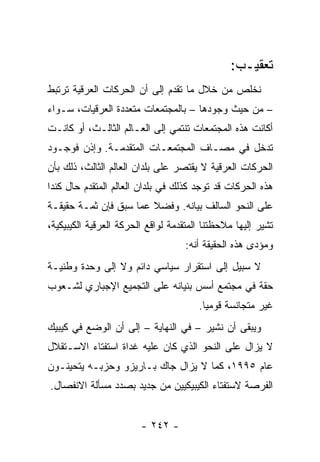 ‫ﺘﻌﻘﻴـﺏ:‬
‫ﻨﺨﻠﺹ ﻤﻥ ﺨﻼل ﻤﺎ ﺘﻘﺩﻡ ﺇﻟﻰ ﺃﻥ ﺍﻟﺤﺭﻜﺎﺕ ﺍﻟﻌﺭﻗﻴﺔ ﺘﺭﺘﺒﻁ‬
‫– ﻤﻥ ﺤﻴﺙ ﻭﺠﻭﺩﻫﺎ – ﺒﺎﻟﻤﺠﺘﻤﻌﺎﺕ ﻤﺘﻌﺩﺩﺓ ﺍﻟﻌﺭﻗﻴﺎﺕ، ﺴـﻭﺍﺀ‬
‫ﺃﻜﺎﻨﺕ ﻫﺫﻩ ﺍﻟﻤﺠﺘﻤﻌﺎﺕ ﺘﻨﺘﻤﻲ ﺇﻟﻰ ﺍﻟﻌـﺎﻟﻡ ﺍﻟﺜﺎﻟـﺙ، ﺃﻭ ﻜﺎﻨـﺕ‬
‫ﺘﺩﺨل ﻓﻲ ﻤﺼـﺎﻑ ﺍﻟﻤﺠﺘﻤﻌـﺎﺕ ﺍﻟﻤﺘﻘﺩﻤـﺔ. ﻭﺇﺫﻥ ﻓﻭﺠـﻭﺩ‬
‫ﺍﻟﺤﺭﻜﺎﺕ ﺍﻟﻌﺭﻗﻴﺔ ﻻ ﻴﻘﺘﺼﺭ ﻋﻠﻰ ﺒﻠﺩﺍﻥ ﺍﻟﻌﺎﻟﻡ ﺍﻟﺜﺎﻟﺙ، ﺫﻟﻙ ﺒﺄﻥ‬
‫ﻫﺫﻩ ﺍﻟﺤﺭﻜﺎﺕ ﻗﺩ ﺘﻭﺠﺩ ﻜﺫﻟﻙ ﻓﻲ ﺒﻠﺩﺍﻥ ﺍﻟﻌﺎﻟﻡ ﺍﻟﻤﺘﻘﺩﻡ ﺤﺎل ﻜﻨﺩﺍ‬
‫ﻋﻠﻰ ﺍﻟﻨﺤﻭ ﺍﻟﺴﺎﻟﻑ ﺒﻴﺎﻨﻪ. ﻭﻓﻀﻼ ﻋﻤﺎ ﺴﺒﻕ ﻓﺈﻥ ﺜﻤـﺔ ﺤﻘﻴﻘـﺔ‬
                        ‫ﹰ‬
‫ﺘﺸﻴﺭ ﺇﻟﻴﻬﺎ ﻤﻼﺤﻅﺘﻨﺎ ﺍﻟﻤﺘﻘﺩﻤﺔ ﻟﻭﺍﻗﻊ ﺍﻟﺤﺭﻜﺔ ﺍﻟﻌﺭﻗﻴﺔ ﺍﻟﻜﻴﺒﻴﻜﻴﺔ،‬
                                    ‫ﻭﻤﺅﺩﻯ ﻫﺫﻩ ﺍﻟﺤﻘﻴﻘﺔ ﺃﻨﻪ:‬
‫ﻻ ﺴﺒﻴل ﺇﻟﻰ ﺍﺴﺘﻘﺭﺍﺭ ﺴﻴﺎﺴﻲ ﺩﺍﺌﻡ ﻭﻻ ﺇﻟﻰ ﻭﺤﺩﺓ ﻭﻁﻨﻴـﺔ‬
‫ﺤﻘﺔ ﻓﻲ ﻤﺠﺘﻤﻊ ﺃﺴﺱ ﺒﻨﻴﺎﻨﻪ ﻋﻠﻰ ﺍﻟﺘﺠﻤﻴﻊ ﺍﻹﺠﺒﺎﺭﻱ ﻟﺸـﻌﻭﺏ‬
                                       ‫ﻏﻴﺭ ﻤﺘﺠﺎﻨﺴﺔ ﻗﻭﻤﻴﺎ.‬
                                         ‫‪‬‬
‫ﻭﻴﺒﻘﻰ ﺃﻥ ﻨﺸﻴﺭ – ﻓﻲ ﺍﻟﻨﻬﺎﻴﺔ – ﺇﻟﻰ ﺃﻥ ﺍﻟﻭﻀﻊ ﻓﻲ ﻜﻴﺒﻴﻙ‬
‫ﻻ ﻴﺯﺍل ﻋﻠﻰ ﺍﻟﻨﺤﻭ ﺍﻟﺫﻱ ﻜﺎﻥ ﻋﻠﻴﻪ ﻏﺩﺍﺓ ﺍﺴﺘﻔﺘﺎﺀ ﺍﻻﺴـﺘﻘﻼل‬
‫ﻋﺎﻡ ٥٩٩١، ﻜﻤﺎ ﻻ ﻴﺯﺍل ﺠﺎﻙ ﺒـﺎﺭﻴﺯﻭ ﻭﺤﺯﺒـﻪ ﻴﺘﺤﻴﻨـﻭﻥ‬
‫ﺍﻟﻔﺭﺼﺔ ﻻﺴﺘﻔﺘﺎﺀ ﺍﻟﻜﻴﺒﻴﻜﻴﻴﻥ ﻤﻥ ﺠﺩﻴﺩ ﺒﺼﺩﺩ ﻤﺴﺄﻟﺔ ﺍﻻﻨﻔﺼﺎل.‬


                        ‫- ٢٤٢ -‬
 