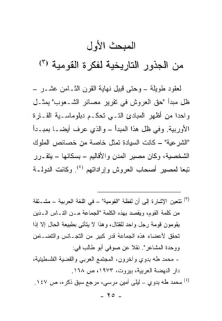 ‫ﺍﻟﻤﺒﺤﺙ ﺍﻷﻭل‬
  ‫) ٣(‬
         ‫ﻤﻥ ﺍﻟﺠﺫﻭﺭ ﺍﻟﺘﺎﺭﻴﺨﻴﺔ ﻟﻔﻜﺭﺓ ﺍﻟﻘﻭﻤﻴﺔ‬
‫ﻟﻌﻘﻭﺩ ﻁﻭﻴﻠﺔ – ﻭﺤﺘﻰ ﻗﺒﻴل ﻨﻬﺎﻴﺔ ﺍﻟﻘﺭﻥ ﺍﻟﺜـﺎﻤﻥ ﻋﺸـﺭ –‬
‫ﻅل ﻤﺒﺩﺃ "ﺤﻕ ﺍﻟﻌﺭﻭﺵ ﻓﻲ ﺘﻘﺭﻴﺭ ﻤﺼﺎﺌﺭ ﺍﻟﺸـﻌﻭﺏ" ﻴﻤﺜـل‬
    ‫‪‬‬
‫ﻭﺍﺤ ‪‬ﺍ ﻤﻥ ﺃﻅﻬﺭ ﺍﻟﻤﺒﺎﺩﺉ ﺍﻟﺘـﻲ ﺘﺤﻜـﻡ ﺩﺒﻠﻭﻤﺎﺴـﻴﺔ ﺍﻟﻘـﺎﺭﺓ‬
                                                ‫ﺩ‬
‫ﺍﻷﻭﺭﺒﻴﺔ. ﻭﻓﻲ ﻅل ﻫﺫﺍ ﺍﻟﻤﺒﺩﺃ – ﻭﺍﻟﺫﻱ ﻋﺭﻑ ﺃﻴ ‪‬ـﺎ ﺒﻤﺒـﺩﺃ‬
         ‫ﻀ‬
‫"ﺍﻟﺸﺭﻋﻴﺔ" – ﻜﺎﻨﺕ ﺍﻟﺴﻴﺎﺩﺓ ﺘﻤﺜل ﺨﺎﺼﺔ ﻤﻥ ﺨﺼﺎﺌﺹ ﺍﻟﻤﻠﻭﻙ‬
                        ‫ﹸ‬
‫ﺍﻟﺸﺨﺼﻴﺔ، ﻭﻜﺎﻥ ﻤﺼﻴﺭ ﺍﻟﻤﺩﻥ ﻭﺍﻷﻗﺎﻟﻴﻡ – ﺒﺴﻜﺎﻨﻬﺎ – ﻴﺘﻘـﺭﺭ‬
‫ﺘﺒ ‪‬ﺎ ﻟﻤﺼﻴﺭ ﺃﺼﺤﺎﺏ ﺍﻟﻌﺭﻭﺵ ﻭﺇﺭﺍﺩﺍﺘﻬﻡ )٤(. ﻭﻜﺎﻨﺕ ﺍﻟﺩﻭﻟـﺔ‬
                                                 ‫ﻌ‬


                                                                 ‫)٣(‬
‫ﺘﺘﻌﻴﻥ ﺍﻹﺸﺎﺭﺓ ﺇﻟﻰ ﺃﻥ ﻟﻔﻅﺔ "ﺍﻟﻘﻭﻤﻴﺔ" – ﻓﻲ ﺍﻟﻠﻐﺔ ﺍﻟﻌﺭﺒﻴﺔ – ﻤﺸـﺘﻘﺔ‬
‫ﻤﻥ ﻜﻠﻤﺔ ﺍﻟﻘﻭﻡ، ﻭﻴﻘﺼﺩ ﺒﻬﺫﻩ ﺍﻟﻜﻠﻤﺔ "ﺍﻟﺠﻤﺎﻋﺔ ﻤـﻥ ﺍﻟﻨـﺎﺱ ﺍﻟـﺫﻴﻥ‬
‫ﻴﻘﻭﻤﻭﻥ ﻗﻭﻤﺔ ﺭﺠل ﻭﺍﺤﺩ ﻟﻠﻘﺘﺎل، ﻭﻫﺫﺍ ﻻ ﻴﺘﺄﺘﻰ ﺒﻁﺒﻴﻌﺔ ﺍﻟﺤﺎل ﺇﻻ ﺇﺫﺍ‬
‫ﺘﺤﻘﻕ ﻷﻋﻀﺎﺀ ﻫﺫﻩ ﺍﻟﺠﻤﺎﻋﺔ ﻗﺩﺭ ﻜﺒﻴﺭ ﻤﻥ ﺍﻟﺘﺠـﺎﻨﺱ ﻭﺍﻟﺘﻀـﺎﻤﻥ‬
                ‫ﻭﻭﺤﺩﺓ ﺍﻟﻤﺸﺎﻋﺭ". ﻨﻘﻼ ﻋﻥ ﺼﻭﻓﻲ ﺃﺒﻭ ﻁﺎﻟﺏ ﻓﻲ:‬
                                     ‫ﹰ‬
‫- ﻤﺤﻤﺩ ﻁﻪ ﺒﺩﻭﻱ ﻭﺁﺨﺭﻭﻥ، ﺍﻟﻤﺠﺘﻤﻊ ﺍﻟﻌﺭﺒﻲ ﻭﺍﻟﻘﻀﻴﺔ ﺍﻟﻔﻠﺴﻁﻴﻨﻴﺔ،‬
                ‫ﺩﺍﺭ ﺍﻟﻨﻬﻀﺔ ﺍﻟﻌﺭﺒﻴﺔ، ﺒﻴﺭﻭﺕ، ٣٧٩١، ﺹ ٨٦١.‬
                                                                 ‫)٤(‬
‫ﻤﺤﻤﺩ ﻁﻪ ﺒﺩﻭﻱ – ﻟﻴﻠﻰ ﺃﻤﻴﻥ ﻤﺭﺴﻲ، ﻤﺭﺠﻊ ﺴﺒﻕ ﺫﻜﺭﻩ، ﺹ ٧٤١.‬
                           ‫- ٥٢ -‬
 