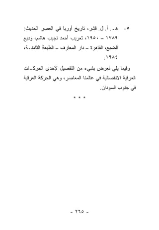 ‫٥- ﻫـ. ﺃ. ل. ﻓﺸﺭ، ﺘﺎﺭﻴﺦ ﺃﻭﺭﺒﺎ ﻓﻲ ﺍﻟﻌﺼﺭ ﺍﻟﺤﺩﻴﺙ:‬
‫٩٨٧١ – ٠٥٩١، ﺘﻌﺭﻴﺏ ﺃﺤﻤﺩ ﻨﺠﻴﺏ ﻫﺎﺸﻡ، ﻭﺩﻴﻊ‬
‫ﺍﻟﻀﺒﻊ، ﺍﻟﻘﺎﻫﺭﺓ – ﺩﺍﺭ ﺍﻟﻤﻌﺎﺭﻑ – ﺍﻟﻁﺒﻌﺔ ﺍﻟﺜﺎﻤﻨـﺔ،‬
                                       ‫٤٨٩١.‬
‫ﻭﻓﻴﻤﺎ ﻴﻠﻲ ﻨﻌﺭﺽ ﺒﺸﻲﺀ ﻤﻥ ﺍﻟﺘﻔﺼﻴل ﻹﺤﺩﻯ ﺍﻟﺤﺭﻜـﺎﺕ‬
‫ﺍﻟﻌﺭﻗﻴﺔ ﺍﻻﻨﻔﺼﺎﻟﻴﺔ ﻓﻲ ﻋﺎﻟﻤﻨﺎ ﺍﻟﻤﻌﺎﺼﺭ، ﻭﻫﻲ ﺍﻟﺤﺭﻜﺔ ﺍﻟﻌﺭﻗﻴﺔ‬
                                     ‫ﻓﻲ ﺠﻨﻭﺏ ﺍﻟﺴﻭﺩﺍﻥ.‬
                        ‫***‬




                       ‫- ٥٦٢ -‬
 