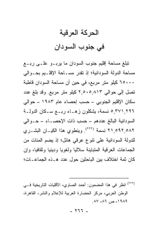 ‫ﺍﻟﺤﺭﻜﺔ ﺍﻟﻌﺭﻗﻴﺔ‬
                ‫ﻓﻲ ﺠﻨﻭﺏ ﺍﻟﺴﻭﺩﺍﻥ‬
‫ﺘﺒﻠﻎ ﻤﺴﺎﺤﺔ ﺇﻗﻠﻴﻡ ﺠﻨﻭﺏ ﺍﻟﺴﻭﺩﺍﻥ ﻤﺎ ﻴﺭﺒـﻭ ﻋﻠـﻰ ﺭﺒـﻊ‬
‫ﻤﺴﺎﺤﺔ ﺍﻟﺩﻭﻟﺔ ﺍﻟﺴﻭﺩﺍﻨﻴﺔ؛ ﺇﺫ ﺘﻘﺩﺭ ﻤﺴـﺎﺤﺔ ﺍﻹﻗﻠـﻴﻡ ﺒﺤـﻭﺍﻟﻲ‬
‫٠٠٠٥٦ ﻜﻴﻠﻭ ﻤﺘﺭ ﻤﺭﺒﻊ، ﻓﻲ ﺤﻴﻥ ﺃﻥ ﻤﺴﺎﺤﺔ ﺍﻟﺴﻭﺩﺍﻥ ﻗﺎﻁﺒﺔ‬
‫ﺘﺼل ﺇﻟﻰ ﺤﻭﺍﻟﻲ ٣١٨,٥٠٥,٢ ﻜﻴﻠﻭ ﻤﺘﺭ ﻤﺭﺒﻊ. ﻭﻗﺩ ﺒﻠﻎ ﻋﺩﺩ‬
‫ﺴﻜﺎﻥ ﺍﻹﻗﻠﻴﻡ ﺍﻟﺠﻨﻭﺒﻲ – ﺤﺴﺏ ﺇﺤﺼﺎﺀ ﻋﺎﻡ ٣٨٩١ – ﺤﻭﺍﻟﻲ‬
‫٦٩٢,١٧٣,٥ ﻨﺴﻤﺔ، ﻴﺸﻜﻠﻭﻥ ﺯﻫـﺎﺀ ﺭﺒـﻊ ﺴـﻜﺎﻥ ﺍﻟﺩﻭﻟـﺔ‬
‫ﺍﻟﺴﻭﺩﺍﻨﻴﺔ ﺍﻟﺒﺎﻟﻎ ﻋﺩﺩﻫﻡ – ﺤﺴﺏ ﺫﺍﺕ ﺍﻹﺤﺼـﺎﺀ – ﺤـﻭﺍﻟﻲ‬
‫٢٨٥,٢٩٥,١٢ ﻨﺴﻤﺔ )٢٢٢(. ﻭﻴﻨﻁﻭﻱ ﻫﺫﺍ ﺍﻟﻜﻴـﺎﻥ ﺍﻟﺒﺸـﺭﻱ‬
‫ﻟﻠﺩﻭﻟﺔ ﺍﻟﺴﻭﺩﺍﻨﻴﺔ ﻋﻠﻰ ﺘﻨﻭﻉ ﻋﺭﻗﻲ ﻫﺎﺌل؛ ﺇﺫ ﻴﻀﻡ ﺍﻟﻤﺌﺎﺕ ﻤﻥ‬
‫ﺍﻟﺠﻤﺎﻋﺎﺕ ﺍﻟﻌﺭﻗﻴﺔ ﺍﻟﻤﺘﺒﺎﻴﻨﺔ ﺴﻼﻟﻴﺎ ﻭﻟﻐﻭﻴﺎ ﻭﺩﻴﻨﻴﺎ ﻭﺜﻘﺎﻓﻴﺎ، ﻭﺇﻥ‬
      ‫‪‬‬       ‫‪‬‬      ‫‪‬‬      ‫‪‬‬
‫ﻜﺎﻥ ﺜﻤﺔ ﺍﺨﺘﻼﻑ ﺒﻴﻥ ﺍﻟﺒﺎﺤﺜﻴﻥ ﺤﻭل ﻋﺩﺩ ﻫـﺫﻩ ﺍﻟﺠﻤﺎﻋـﺎﺕ؛‬


                                                          ‫)٢٢٢(‬
‫ﺍﻨﻅﺭ ﻓﻲ ﻫﺫﺍ ﺍﻟﻤﻀﻤﻭﻥ: ﺃﺤﻤﺩ ﺍﻟﺼﺎﻭﻱ، ﺍﻷﻗﻠﻴﺎﺕ ﺍﻟﺘﺎﺭﻴﺨﻴﺔ ﻓـﻲ‬
‫ﺍﻟﻭﻁﻥ ﺍﻟﻌﺭﺒﻲ، ﻤﺭﻜﺯ ﺍﻟﺤﻀﺎﺭﺓ ﺍﻟﻌﺭﺒﻴﺔ ﻟﻺﻋﻼﻡ ﻭﺍﻟﻨﺸﺭ، ﺍﻟﻘﺎﻫﺭﺓ،‬
                                     ‫٩٨٩١، ﺹ ٦٨، ٧٨.‬
                         ‫- ٦٦٢ -‬
 