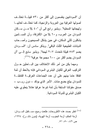 ‫ﺃﻥ "ﺍﻟﺴﻭﺩﺍﻨﻴﻴﻥ ﻴﻨﻘﺴﻤﻭﻥ ﺇﻟﻰ ﺃﻜﺜﺭ ﻤﻥ ٠٣٥ ﻗﺒﻴﻠـﺔ ﺘﺨﺘﻠـﻑ‬
‫ﺃﺼﻭﻟﻬﺎ ﺍﻟﻌﺭﻗﻴﺔ ﺒﻴﻥ ﺍﻟﻌﺭﻭﺒﺔ ﻭﺍﻟﺯﻨﺠﻴﺔ، ﻜﻤﺎ ﺘﺨﺘﻠـﻑ ﻟﻐﺎﺘﻬـﺎ‬
‫ﻭﻟﻬﺠﺎﺘﻬﺎ ﺍﻟﻤﺤﻠﻴﺔ". ﻭﻴﺸﻴﺭ ﺭﺍﺒﻊ ﺇﻟﻰ ﺃﻥ "٠٤ % ﻤـﻥ ﺴـﻜﺎﻥ‬
‫ﺍﻟﺴﻭﺩﺍﻥ ﻤﻥ ﺍﻟﻌﺭﺏ، ﻭ٠٦ % ﻤﻥ ﺍﻷﻓﺎﺭﻗﺔ، ﻭﺃﻥ ﺍﻟﻤﺴـﻠﻤﻴﻥ‬
‫ﻴﺸﻜﻠﻭﻥ ﺜﻠﺜﻲ ﺍﻟﺴﻜﺎﻥ، ﻓﻲ ﺤﻴﻥ ﻴﺸﻜل ﺍﻟﻤﺴﻴﺤﻴﻭﻥ ﻭﺃﺼـﺤﺎﺏ‬
‫ﺍﻟﺩﻴﺎﻨﺎﺕ ﺍﻟﻁﺒﻴﻌﻴﺔ ﺍﻟﺜﻠﺙ ﺍﻟﺒﺎﻗﻲ". ﻭﻴﺫﻜﺭ ﺴﺎﺩﺱ ﺃﻥ: "ﺍﻟﺴـﻭﺩﺍﻥ‬
‫ﻴﻀﻡ ٣٨٥ ﻗﺒﻴﻠﺔ ﺘﺘﺤﺩﺙ ٧٠٢ ﻟﻬﺠﺔ". ﻭﻴﺸﻴﺭ ﺴﺎﺒﻊ ﺇﻟـﻰ "ﺃﻥ‬
        ‫ﺍﻟﺴﻭﺩﺍﻥ ﻴﻀﻡ ﺃﻜﺜﺭ ﻤﻥ ٠٠٦ ﻤﺠﻤﻭﻋﺔ ﻋﺭﻗﻴﺔ" )٥٢٢(.‬
‫ﻭﻤﻬﻤﺎ ﻴﻜﻥ ﻤﻥ ﺃﻤﺭ ﺫﻟﻙ ﺍﻻﺨﺘﻼﻑ ﺒﻴﻥ ﺍﻟﺒـﺎﺤﺜﻴﻥ ﺤـﻭل‬
‫ﺍﻟﺘﺭﻜﻴﺏ ﺍﻟﻌﺭﻗﻲ ﻟﻠﻜﻴﺎﻥ ﺍﻟﺒﺸﺭﻱ ﺍﻟﺴﻭﺩﺍﻨﻲ ﻓﺈﻨﻪ ﻴﻼﺤﻅ ﺃﻥ ﺜﻤﺔ‬
‫ﺍﺘﻔﺎ ﹰﺎ ﻋﺎ ‪‬ﺎ ﺒﻴﻨﻬﻡ ﻋﻠﻰ ﺃﻥ ﻋﺩﺩ ﺍﻟﺠﻤﺎﻋﺎﺕ ﺍﻟﻌﺭﻗﻴـﺔ ﺍﻟﻘﺎﻁﻨـﺔ‬
                                             ‫ﻗ ﻤ‬
‫ﻟﻠﺴﻭﺩﺍﻥ ﻴﺒﻠﻎ ﺒﻀﻊ ﻤﺌﺎﺕ. ﺍﻷﻤﺭ ﺍﻟﺫﻱ ﻴﺅﻜﺩ – ﺩﻭﻥ ﺭﻴـﺏ –‬
‫ﺼﺩﻕ ﻤﻘﻭﻟﺘﻨﺎ ﺍﻟﺴﺎﺒﻘﺔ ﺒﺄﻥ ﺜﻤﺔ ﺘﻨﻭ ‪‬ﺎ ﻋﺭﻗﻴﺎ ﻫﺎﺌﻼ ﻴﻨﻁﻭﻱ ﻋﻠﻴﻪ‬
           ‫ﹰ‬     ‫‪‬‬     ‫ﻋ‬
                             ‫ﺍﻟﻜﻴﺎﻥ ﺍﻟﺒﺸﺭﻱ ﻟﻠﺩﻭﻟﺔ ﺍﻟﺴﻭﺩﺍﻨﻴﺔ.‬



                                                            ‫)٥٢٢(‬
‫ﺍﻨﻅﺭ ﺒﺼﺩﺩ ﻫﺫﻩ ﺍﻷﻁﺭﻭﺤﺎﺕ: ﻁﻠﻌﺕ ﺭﻤﻴﺢ، ﻤﺴـﺘﻘﺒل ﺍﻟﺴـﻭﺩﺍﻥ:‬
‫ﺃﺯﻤﺔ ﺍﻟﺤﻜﻡ، ﺃﺯﻤﺔ ﺍﻟﺠﻨﻭﺏ، ﺃﺯﻤﺔ ﺍﻟﻬﻭﻴﺔ، )ﺒﺩﻭﻥ ﻨﺎﺸـﺭ(، ٤٩٩١،‬
                                        ‫ﺹ ٩٤، ٠٥، ١٥.‬
                         ‫- ٨٦٢ -‬
 