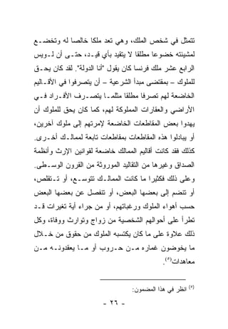 ‫ﺘﺘﻤﺜل ﻓﻲ ﺸﺨﺹ ﺍﻟﻤﻠﻙ، ﻭﻫﻲ ﺘﻌﺩ ﻤﻠ ﹰﺎ ﺨﺎﻟ ‪‬ﺎ ﻟﻪ ﻭﺘﺨﻀـﻊ‬
           ‫ﺼ‬      ‫ﻜ‬      ‫ﹸ‬
‫ﻟﻤﺸﻴﺌﺘﻪ ﺨﻀﻭ ‪‬ﺎ ﻤﻁﻠ ﹰﺎ ﻻ ﻴﺘﻘﻴﺩ ﺒﺄﻱ ﻗﻴـﺩ، ﺤﺘـﻰ ﺃﻥ ﻟـﻭﻴﺱ‬
                                 ‫ﻘ‬      ‫ﻋ‬
‫ﺍﻟﺭﺍﺒﻊ ﻋﺸﺭ ﻤﻠﻙ ﻓﺭﻨﺴﺎ ﻜﺎﻥ ﻴﻘﻭل "ﺃﻨﺎ ﺍﻟﺩﻭﻟﺔ". ﻟﻘﺩ ﻜﺎﻥ ﻴﺤـﻕ‬
‫ﻟﻠﻤﻠﻭﻙ – ﺒﻤﻘﺘﻀﻰ ﻤﺒﺩﺃ ﺍﻟﺸﺭﻋﻴﺔ – ﺃﻥ ﻴﺘﺼﺭﻓﻭﺍ ﻓﻲ ﺍﻷﻗـﺎﻟﻴﻡ‬
‫ﺍﻟﺨﺎﻀﻌﺔ ﻟﻬﻡ ﺘﺼﺭ ﹰﺎ ﻤﻁﻠ ﹰﺎ ﻤﺜﻠﻤـﺎ ﻴﺘﺼـﺭﻑ ﺍﻷﻓـﺭﺍﺩ ﻓـﻲ‬
                           ‫ﻓ ‪ ‬ﻘ‬
‫ﺍﻷﺭﺍﻀﻲ ﻭﺍﻟﻌﻘﺎﺭﺍﺕ ﺍﻟﻤﻤﻠﻭﻜﺔ ﻟﻬﻡ، ﻜﻤﺎ ﻜﺎﻥ ﻴﺤﻕ ﻟﻠﻤﻠﻭﻙ ﺃﻥ‬
‫ﻴﻬﺩﻭﺍ ﺒﻌﺽ ﺍﻟﻤﻘﺎﻁﻌﺎﺕ ﺍﻟﺨﺎﻀﻌﺔ ﻹﻤﺭﺘﻬﻡ ﺇﻟﻰ ﻤﻠﻭﻙ ﺁﺨﺭﻴﻥ،‬
‫ﺃﻭ ﻴﺒﺎﺩﻟﻭﺍ ﻫﺫﻩ ﺍﻟﻤﻘﺎﻁﻌﺎﺕ ﺒﻤﻘﺎﻁﻌﺎﺕ ﺘﺎﺒﻌﺔ ﻟﻤﻤﺎﻟـﻙ ﺃﺨـﺭﻯ.‬
‫ﻜﺫﻟﻙ ﻓﻘﺩ ﻜﺎﻨﺕ ﺃﻗﺎﻟﻴﻡ ﺍﻟﻤﻤﺎﻟﻙ ﺨﺎﻀﻌﺔ ﻟﻘﻭﺍﻨﻴﻥ ﺍﻹﺭﺙ ﻭﺃﻨﻅﻤﺔ‬
‫ﺍﻟﺼﺩﺍﻕ ﻭﻏﻴﺭﻫﺎ ﻤﻥ ﺍﻟﺘﻘﺎﻟﻴﺩ ﺍﻟﻤﻭﺭﻭﺜﺔ ﻤﻥ ﺍﻟﻘﺭﻭﻥ ﺍﻟﻭﺴـﻁﻰ.‬
‫ﻭﻋﻠﻰ ﺫﻟﻙ ﻓﻜﺜﻴ ‪‬ﺍ ﻤﺎ ﻜﺎﻨﺕ ﺍﻟﻤﻤﺎﻟـﻙ ﺘﺘﻭﺴـﻊ، ﺃﻭ ﺘـﺘﻘﻠﺹ،‬
                                     ‫ﺭ‬
‫ﺃﻭ ﺘﻨﻀﻡ ﺇﻟﻰ ﺒﻌﻀﻬﺎ ﺍﻟﺒﻌﺽ، ﺃﻭ ﺘﻨﻔﺼل ﻋﻥ ﺒﻌﻀﻬﺎ ﺍﻟﺒﻌﺽ‬
‫ﺤﺴﺏ ﺃﻫﻭﺍﺀ ﺍﻟﻤﻠﻭﻙ ﻭﺭﻏﺒﺎﺘﻬﻡ، ﺃﻭ ﻤﻥ ﺠﺭﺍﺀ ﺃﻴﺔ ﺘﻐﻴﺭﺍﺕ ﻗـﺩ‬
‫ﺘﻁﺭﺃ ﻋﻠﻰ ﺃﺤﻭﺍﻟﻬﻡ ﺍﻟﺸﺨﺼﻴﺔ ﻤﻥ ﺯﻭﺍﺝ ﻭﺘﻭﺍﺭﺙ ﻭﻭﻓﺎﺓ، ﻭﻜل‬
‫ﺫﻟﻙ ﻋﻼﻭﺓ ﻋﻠﻰ ﻤﺎ ﻜﺎﻥ ﻴﻜﺘﺴﺒﻪ ﺍﻟﻤﻠﻭﻙ ﻤﻥ ﺤﻘﻭﻕ ﻤﻥ ﺨـﻼل‬
‫ﻤﺎ ﻴﺨﻭﻀﻭﻥ ﻏﻤﺎﺭﻩ ﻤـﻥ ﺤـﺭﻭﺏ ﺃﻭ ﻤـﺎ ﻴﻌﻘﺩﻭﻨـﻪ ﻤـﻥ‬
                                             ‫ﻤﻌﺎﻫﺩﺍﺕ)٥(.‬

                                                         ‫)٥(‬
                                  ‫ﺍﻨﻅﺭ ﻓﻲ ﻫﺫﺍ ﺍﻟﻤﻀﻤﻭﻥ:‬
                        ‫- ٦٢ -‬
 