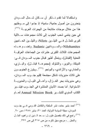 ‫ﻭﺍﺴﺘﻜﻤﺎﻻ ﻟﻤﺎ ﺘﻘﺩﻡ ﻨـﺫﻜﺭ ﺃﻥ ﺴـﻜﺎﻥ ﺸـﻤﺎل ﺍﻟﺴـﻭﺩﺍﻥ‬
                                       ‫ﹰ‬
‫ﻴﻨﺤﺩﺭﻭﻥ ﻤﻥ ﺃﺼﻭل ﺤﺎﻤﻴﺔ/ ﺴﺎﻤﻴﺔ؛ ﺇﺫ ﺠﺎﺀﻭﺍ ﺇﻟﻰ ﻤـﻭﻁﻨﻬﻡ‬
‫ﻫﺫﺍ ﻤﻥ ﺨﻼل ﻤﻭﺠﺎﺕ ﻤﺘﺘﺎﺒﻌﺔ ﻤﻥ ﺍﻟﻬﺠﺭﺍﺕ ﺍﻟﻌﺭﺒﻴـﺔ )٦٢٢(.‬
‫ﻓﻲ ﺤﻴﻥ ﻴﻨﺘﻤﻲ ﺸﻌﺏ ﺍﻟﺠﻨﻭﺏ ﺇﻟﻰ ﺜﻼﺙ ﻤﺠﻤﻭﻋﺎﺕ ﺴـﻼﻟﻴﺔ‬
‫ﻜﺒﺭﻯ ﺘﺘﻤﺜـل ﻓـﻲ ﺍﻟﻨﻴﻠـﻴﻥ ‪ ،Nilots‬ﻭﺍﻟﻨﻴﻠـﻴﻥ ﺍﻟﺤـﺎﻤﻴﻴﻥ‬
‫ـﻡ ـﺫﻩ‬
  ‫ـﻭﺩﺍﻨﻴﻴﻥ ‪ .Sudanic‬ﻭﺘﻀـ ﻫـ‬
                          ‫‪ ،Nilohamites‬ﻭﺍﻟﺴـ‬
‫ﺍﻟﻤﺠﻤﻭﻋﺎﺕ ﺍﻟﺜﻼﺙ ﺍﻟﻜﺒﺭﻯ ﻋﺸﺭﺍﺕ ﻤﻥ ﺍﻟﺠﻤﺎﻋﺎﺕ ﺍﻟﻌﺭﻗﻴـﺔ‬
‫ﺍﻟﺘﺤﺘﻴﺔ )ﺍﻟﻘﺒﺎﺌل(، ﻭﻴﺘﻤﺜل ﺃﻅﻬﺭ ﻗﺒﺎﺌل ﺠﻨﻭﺏ ﺍﻟﺴـﻭﺩﺍﻥ ﻓـﻲ:‬
‫ﺍﻟﺩﻴﻨﻜﺎ، ﻭﺍﻟﻨﻭﻴﺭ، ﻭﺍﻟﺸﻠﻭﻙ )ﻤﺠﻤﻭﻋـﺔ ﻗﺒﺎﺌـل(، ﻭﺍﻟﺒـﺎﺭﻱ،‬
‫ﻭﺍﻟﻤﻨﺩﺍﺭﻱ، ﻭﺍﻷﺯﺍﻨﺩﻱ، ﻭﺍﻟﺒﻭﻨﺠﻭ )٧٢٢(. ﻭﻴﺘﻭﺯﻉ ﺍﻟﺠﻨﻭﺒﻴـﻭﻥ‬
‫ﻋﻠﻰ ﺜﻼﺙ ﻤﺩﻴﺭﻴﺎﺕ ﺘﺸﻜل ﻤﺠﺘﻤﻌﺔ ﺇﻗﻠﻴﻡ ﺠﻨـﻭﺏ ﺍﻟﺴـﻭﺩﺍﻥ،‬
‫ﻭﻫﻲ ﻤﺩﻴﺭﻴﺎﺕ ﺒﺤﺭ ﺍﻟﻐـﺯﺍل، ﻭﺃﻋـﺎﻟﻲ ﺍﻟﻨﻴـل، ﻭﺍﻟﻤﺩﻴﺭﻴـﺔ‬
‫ﺍﻻﺴﺘﻭﺍﺌﻴﺔ. ﺃﻤﺎ ﺒﺼﺩﺩ ﺍﻷﺩﻴﺎﻥ ﺍﻟﻤﻨﺘﺸﺭﺓ ﻓﻲ ﺍﻟﺠﻨـﻭﺏ ﻓﻴﺸـﻴﺭ‬
‫ﺍﻟﻜﺘﺎﺏ ﺍﻟﺴﻨﻭﻱ ﻟﻠﺘﺒﺸـﻴﺭ ‪ Annual Mission Book‬ﻟﻌـﺎﻡ‬


                                                         ‫)٦٢٢(‬
‫ﺃﺤﻤﺩ ﺒﺸﻴﺭ ﺤﺎﻤﺩ، ﻨﺸﺭ ﺍﻟﺴﻠﻁﺔ ﻭﺍﻟﺘﻜﺎﻤل ﺍﻟﻘـﻭﻤﻲ ﻓـﻲ ﺠﻨـﻭﺏ‬
‫ﺍﻟﺴﻭﺩﺍﻥ، ﻤﺠﻠﺔ ﺍﻟﺴﻴﺎﺴﺔ ﺍﻟﺩﻭﻟﻴﺔ، ﺍﻟﻌﺩﺩ ١٩، ﻴﻨﺎﻴﺭ ٨٨٩١، ﺹ ٠٩.‬
                                                         ‫)٧٢٢(‬
‫ﺭﺍﺠﻊ ﻓﻲ ﺫﻟﻙ ﺒﺘﻔﺼﻴل ﻁﻭﻴـل: ﺴـﻌﺩ ﺍﻟـﺩﻴﻥ ﺇﺒـﺭﺍﻫﻴﻡ، ﺍﻟﻤﻠـل‬
     ‫ﻭﺍﻟﻨﺤل...، ﻤﺭﺠﻊ ﺴﺒﻕ ﺫﻜﺭﻩ، ﻤﻥ ﺹ ٥١٣ ﺇﻟﻰ ﺹ ٢٢٣.‬
                         ‫- ٩٦٢ -‬
 