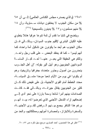 ‫١٨٩١ )ﻭﺍﻟﺫﻱ ﻴﺼﺩﺭﻩ ﻤﺠﻠﺱ ﺍﻟﻜﻨﺎﺌﺱ ﺍﻟﻌﺎﻟﻤﻲ( ﺇﻟـﻰ ﺃﻥ ٥٦‬
‫% ﻤﻥ ﺴﻜﺎﻥ ﺍﻟﺠﻨﻭﺏ ﻻ ﻴﻌﺘﻨﻘﻭﻥ ﺩﻴﺎﻨﺎﺕ ﺴـﻤﺎﻭﻴﺔ، ﻭﺃﻥ ٨١‬
         ‫% ﻤﻨﻬﻡ ﻤﺴﻠﻤﻭﻥ، ﻭ٧١ % ﻴﺩﻴﻨﻭﻥ ﺒﺎﻟﻤﺴﻴﺤﻴﺔ )٨٢٢(.‬
‫ﻭﻴﺘﻀﺢ ﻓﻲ ﺜﻨﺎﻴﺎ ﻤﺎ ﺘﻘﺩﻡ ﺃﻥ ﺜﻤﺔ ﺘﻨﻭ ‪‬ﺎ ﻋﺭﻗﻴﺎ ﻫﺎﺌﻼ ﻴﻨﻁﻭﻱ‬
      ‫ﹰ‬     ‫‪‬‬     ‫ﻋ‬
‫ﻋﻠﻴﻪ ﺍﻟﻜﻴﺎﻥ ﺍﻟﺒﺸﺭﻱ ﻹﻗﻠﻴﻡ ﺠﻨﻭﺏ ﺍﻟﺴﻭﺩﺍﻥ، ﻭﺒﺎﻟﺘـﺎﻟﻲ ﻓـﺈﻥ‬
‫ﺴﻜﺎﻥ ﺍﻟﺠﻨﻭﺏ ﻫﻡ ﺃﺒﻌﺩ ﻤﺎ ﻴﻜﻭﻨﻭﻥ ﻋﻥ ﺘﺸﻜﻴل ﺃﻤﺔ ﻭﺍﺤﺩﺓ، ﻜﻤﺎ‬
‫ﺃﻨﻬﻡ ﻟﻴﺴﻭﺍ – ﻜﻤﺎ ﻗﺩ ﻴﻌﺘﻘﺩ ﺍﻟﺒﻌﺽ – ﻋﻠﻰ ﻗﻠﺏ ﺭﺠل ﻭﺍﺤـﺩ.‬
‫ﻭﺘﻠﻜﻡ ﻫﻲ ﺍﻟﺤﻘﻴﻘﺔ ﺍﻟﺘﻲ ﻴﻌﺒـﺭ ﻋﻨﻬـﺎ ﺃﺤـﺩ ﻜﺒـﺎﺭ ﺍﻟﺴﺎﺴـﺔ‬
‫ﺍﻟﺴﻭﺩﺍﻨﻴﻴﻥ ﺍﻟﺠﻨﻭﺒﻴﻴﻥ ﻭﻫﻭ ﺃﺒﻴل ﺃﻟﻴﺭ ﺒﻘﻭﻟﻪ: "ﺇﻥ ﺃﻫل ﺍﻟﺠﻨـﻭﺏ‬
‫ﻴﻨﺤﺩﺭﻭﻥ ﻤﻥ ﺃﺼﻭل ﻭﺠﺫﻭﺭ ﻤﺘﻌﺩﺩﺓ، ﺠﻐﺭﺍﻓﻴﺎ ﻭﺘﺎﺭﻴﺨﻴﺎ، ﻭﻫﻡ‬
      ‫‪‬‬        ‫‪‬‬
‫ﻟﻡ ﻴﻜﻭﻨﻭﺍ ﻓﻲ ﻴﻭﻡ ﻤﻥ ﺍﻷﻴﺎﻡ ﺸﻌ ‪‬ﺎ ﻤﻭﺤ ‪‬ﺍ ﻤﺘﺴـﻕ ﺍﻟﺴﻴﺎﺴـﺔ،‬
                 ‫ﺩ‬      ‫ﺒ‬
‫ﻤﺤﺩﺩ ﺍﻟﺨﻁﻁ ﺃﻤﺎﻡ ﺍﻟﻘﻭﻯ ﺍﻷﺠﻨﺒﻴﺔ، ﺒل ﻋﻠﻰ ﻨﻘﻴﺽ ﺫﻟﻙ ﻜـﺎﻥ‬
‫ﻜﺜﻴﺭ ﻤﻥ ﺍﻟﺠﻨﻭﺒﻴﻴﻥ ﻴﻘﺎﺘل ﺠﻴﺭﺍﻨـﻪ، ﻭﺒﺎﻟﺘـﺎﻟﻲ ﻓﻘـﺩ ﻜﺎﻨـﺕ‬
‫ﺍﻟﺼﺩﺍﻤﺎﺕ ﺒﻴﻨﻬﻡ ﺃﻤ ‪‬ﺍ ﺸﺎﺌ ‪‬ﺎ ﻭﺴﻤﺔ ﺒﺎﺭﺯﺓ ﻋﻠﻰ ﻨﺤﻭ ﺃﺩﻯ ﺇﻟـﻰ‬
                             ‫ﻌ‬      ‫ﺭ‬
‫ﺇﻀﻌﺎﻓﻬﻡ ﺇﺯﺍﺀ ﺍﻟﺘﺩﺨل ﺍﻷﺠﻨﺒﻲ ﺍﻟﺫﻱ ﺘﻌﺭﻀﻭﺍ ﻟﻪ، ﺒﻴـﺩ ﺃﻨﻬـﻡ‬
‫ﺒﺭﻏﻡ ﻫﺫﺍ ﺍﻟﺘﻨﺎﻓﺭ ﻴﺠﻤﻊ ﺒﻴـﻨﻬﻡ ﺍﻟـﺭﻓﺽ ﻟﻠﻘـﻭﻯ ﺍﻷﺠﻨﺒﻴـﺔ،‬
‫ﻭﻟﻠﺴﺨﺭﺓ ﻭﻟﻼﺒﺘﺯﺍﺯ، ﻭﻟﻤﺼﺎﺩﺭﺓ ﺃﻤﻭﻟﻬﻡ ﻭﻤﻤﺘﻠﻜﺎﺘﻬﻡ، ﻭﺍﻟﺤﺩ ﻤﻥ‬

                                                                ‫)٨٢٢(‬
   ‫ﺍﻨﻅﺭ ﻓﻲ ﻫﺫﺍ ﺍﻟﻤﻀﻤﻭﻥ: ﺃﺤﻤﺩ ﺍﻟﺼﺎﻭﻱ، ﻤﺭﺠﻊ ﺴﺒﻕ ﺫﻜﺭﻩ، ﺹ ٧٨، ٠٩.‬

                          ‫- ٠٧٢ -‬
 