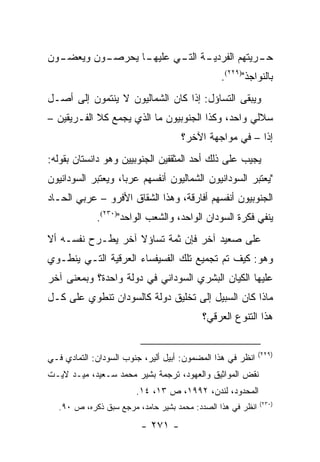 ‫ـﻭﻥ‬
  ‫ـﻭﻥ ﻭﻴﻌﻀـ‬
          ‫ـﺎ ﻴﺤﺭﺼـ‬
                 ‫ـﺔ ـﻲ ﻋﻠﻴﻬـ‬
                        ‫ـﺭﻴﺘﻬﻡ ﺍﻟﻔﺭﺩﻴـ ﺍﻟﺘـ‬
                                          ‫ﺤـ‬
                                                ‫ﺒﺎﻟﻨﻭﺍﺠﺫ")٩٢٢(.‬
‫ﻭﻴﺒﻘﻰ ﺍﻟﺘﺴﺎﺅل: ﺇﺫﺍ ﻜﺎﻥ ﺍﻟﺸﻤﺎﻟﻴﻭﻥ ﻻ ﻴﻨﺘﻤﻭﻥ ﺇﻟﻰ ﺃﺼـل‬
‫ﺴﻼﻟﻲ ﻭﺍﺤﺩ، ﻭﻜﺫﺍ ﺍﻟﺠﻨﻭﺒﻴﻭﻥ ﻤﺎ ﺍﻟﺫﻱ ﻴﺠﻤﻊ ﻜﻼ ﺍﻟﻔـﺭﻴﻘﻴﻥ –‬
                                     ‫ﺇ ﹰﺍ – ﻓﻲ ﻤﻭﺍﺠﻬﺔ ﺍﻵﺨﺭ؟‬
                                                        ‫ﺫ‬
‫ﻴﺠﻴﺏ ﻋﻠﻰ ﺫﻟﻙ ﺃﺤﺩ ﺍﻟﻤﺜﻘﻔﻴﻥ ﺍﻟﺠﻨﻭﺒﻴﻴﻥ ﻭﻫﻭ ﺩﺍﻨﺴﺘﺎﻥ ﺒﻘﻭﻟﻪ:‬
‫"ﻴﻌﺘﺒﺭ ﺍﻟﺴﻭﺩﺍﻨﻴﻭﻥ ﺍﻟﺸﻤﺎﻟﻴﻭﻥ ﺃﻨﻔﺴﻬﻡ ﻋﺭ ‪‬ﺎ، ﻭﻴﻌﺘﺒﺭ ﺍﻟﺴﻭﺩﺍﻨﻴﻭﻥ‬
                    ‫ﺒ‬
‫ﺍﻟﺠﻨﻭﺒﻴﻭﻥ ﺃﻨﻔﺴﻬﻡ ﺃﻓﺎﺭﻗﺔ، ﻭﻫﺫﺍ ﺍﻟﺸﻘﺎﻕ ﺍﻷﻓﺭﻭ – ﻋﺭﺒﻲ ﺍﻟﺤـﺎﺩ‬
             ‫ﻴﻨﻔﻲ ﻓﻜﺭﺓ ﺍﻟﺴﻭﺩﺍﻥ ﺍﻟﻭﺍﺤﺩ، ﻭﺍﻟﺸﻌﺏ ﺍﻟﻭﺍﺤﺩ")٠٣٢(.‬
‫ﻋﻠﻰ ﺼﻌﻴﺩ ﺁﺨﺭ ﻓﺈﻥ ﺜﻤﺔ ﺘﺴﺎﺅﻻ ﺁﺨﺭ ﻴﻁـﺭﺡ ﻨﻔﺴـﻪ ﺃﻻ‬
                   ‫ﹰ‬
‫ﻭﻫﻭ: ﻜﻴﻑ ﺘﻡ ﺘﺠﻤﻴﻊ ﺘﻠﻙ ﺍﻟﻔﺴﻴﻔﺴﺎﺀ ﺍﻟﻌﺭﻗﻴﺔ ﺍﻟﺘـﻲ ﻴﻨﻁـﻭﻱ‬
‫ﻋﻠﻴﻬﺎ ﺍﻟﻜﻴﺎﻥ ﺍﻟﺒﺸﺭﻱ ﺍﻟﺴﻭﺩﺍﻨﻲ ﻓﻲ ﺩﻭﻟﺔ ﻭﺍﺤﺩﺓ؟ ﻭﺒﻤﻌﻨﻰ ﺁﺨﺭ‬
‫ﻤﺎﺫﺍ ﻜﺎﻥ ﺍﻟﺴﺒﻴل ﺇﻟﻰ ﺘﺨﻠﻴﻕ ﺩﻭﻟﺔ ﻜﺎﻟﺴﻭﺩﺍﻥ ﺘﻨﻁﻭﻱ ﻋﻠﻰ ﻜـل‬
                                          ‫ﻫﺫﺍ ﺍﻟﺘﻨﻭﻉ ﺍﻟﻌﺭﻗﻲ؟‬


                                                             ‫)٩٢٢(‬
‫ﺍﻨﻅﺭ ﻓﻲ ﻫﺫﺍ ﺍﻟﻤﻀﻤﻭﻥ: ﺃﺒﻴل ﺃﻟﻴﺭ، ﺠﻨﻭﺏ ﺍﻟﺴﻭﺩﺍﻥ: ﺍﻟﺘﻤﺎﺩﻱ ﻓـﻲ‬
‫ﻨﻘﺽ ﺍﻟﻤﻭﺍﺜﻴﻕ ﻭﺍﻟﻌﻬﻭﺩ، ﺘﺭﺠﻤﺔ ﺒﺸﻴﺭ ﻤﺤﻤﺩ ﺴـﻌﻴﺩ، ﻤﻴـﺩ ﻻﻴـﺕ‬
                        ‫ﺍﻟﻤﺤﺩﻭﺩ، ﻟﻨﺩﻥ، ٢٩٩١، ﺹ ٣١، ٤١.‬
                                                             ‫)٠٣٢(‬
   ‫ﺍﻨﻅﺭ ﻓﻲ ﻫﺫﺍ ﺍﻟﺼﺩﺩ: ﻤﺤﻤﺩ ﺒﺸﻴﺭ ﺤﺎﻤﺩ، ﻤﺭﺠﻊ ﺴﺒﻕ ﺫﻜﺭﻩ، ﺹ ٠٩.‬

                         ‫- ١٧٢ -‬
 