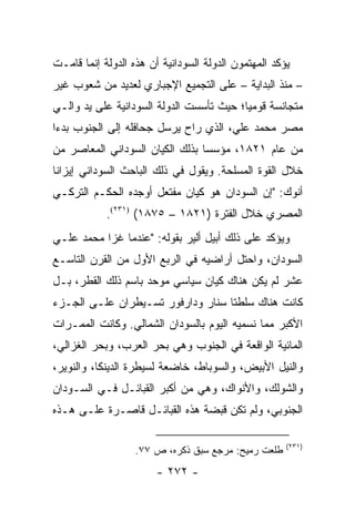 ‫ﻴﺅﻜﺩ ﺍﻟﻤﻬﺘﻤﻭﻥ ﺍﻟﺩﻭﻟﺔ ﺍﻟﺴﻭﺩﺍﻨﻴﺔ ﺃﻥ ﻫﺫﻩ ﺍﻟﺩﻭﻟﺔ ﺇﻨﻤﺎ ﻗﺎﻤـﺕ‬
‫– ﻤﻨﺫ ﺍﻟﺒﺩﺍﻴﺔ – ﻋﻠﻰ ﺍﻟﺘﺠﻤﻴﻊ ﺍﻹﺠﺒﺎﺭﻱ ﻟﻌﺩﻴﺩ ﻤﻥ ﺸﻌﻭﺏ ﻏﻴﺭ‬
‫ﻤﺘﺠﺎﻨﺴﺔ ﻗﻭﻤﻴﺎ؛ ﺤﻴﺙ ﺘﺄﺴﺴﺕ ﺍﻟﺩﻭﻟﺔ ﺍﻟﺴﻭﺩﺍﻨﻴﺔ ﻋﻠﻰ ﻴﺩ ﻭﺍﻟـﻲ‬
                                          ‫‪‬‬
‫ﻤﺼﺭ ﻤﺤﻤﺩ ﻋﻠﻲ، ﺍﻟﺫﻱ ﺭﺍﺡ ﻴﺭﺴل ﺠﺤﺎﻓﻠﻪ ﺇﻟﻰ ﺍﻟﺠﻨﻭﺏ ﺒﺩ ‪‬ﺍ‬
 ‫ﺀ‬
‫ﻤﻥ ﻋﺎﻡ ١٢٨١، ﻤﺅﺴ ‪‬ﺎ ﺒﺫﻟﻙ ﺍﻟﻜﻴﺎﻥ ﺍﻟﺴﻭﺩﺍﻨﻲ ﺍﻟﻤﻌﺎﺼﺭ ﻤﻥ‬
                                 ‫ﺴ‬
‫ﺨﻼل ﺍﻟﻘﻭﺓ ﺍﻟﻤﺴﻠﺤﺔ. ﻭﻴﻘﻭل ﻓﻲ ﺫﻟﻙ ﺍﻟﺒﺎﺤﺙ ﺍﻟﺴﻭﺩﺍﻨﻲ ﺇﻴﺯﺍﻨﺎ‬
‫ﺃﻨﻭﻙ: "ﺇﻥ ﺍﻟﺴﻭﺩﺍﻥ ﻫﻭ ﻜﻴﺎﻥ ﻤﻔﺘﻌل ﺃﻭﺠﺩﻩ ﺍﻟﺤﻜـﻡ ﺍﻟﺘﺭﻜـﻲ‬
            ‫ﺍﻟﻤﺼﺭﻱ ﺨﻼل ﺍﻟﻔﺘﺭﺓ )١٢٨١ – ٥٧٨١( )١٣٢(.‬
‫ﻭﻴﺅﻜﺩ ﻋﻠﻰ ﺫﻟﻙ ﺃﺒﻴل ﺃﻟﻴﺭ ﺒﻘﻭﻟﻪ: "ﻋﻨﺩﻤﺎ ﻏﺯﺍ ﻤﺤﻤﺩ ﻋﻠـﻲ‬
‫ﺍﻟﺴﻭﺩﺍﻥ، ﻭﺍﺤﺘل ﺃﺭﺍﻀﻴﻪ ﻓﻲ ﺍﻟﺭﺒﻊ ﺍﻷﻭل ﻤﻥ ﺍﻟﻘﺭﻥ ﺍﻟﺘﺎﺴـﻊ‬
‫ﻋﺸﺭ ﻟﻡ ﻴﻜﻥ ﻫﻨﺎﻙ ﻜﻴﺎﻥ ﺴﻴﺎﺴﻲ ﻤﻭﺤﺩ ﺒﺎﺴﻡ ﺫﻟﻙ ﺍﻟﻘﻁﺭ، ﺒـل‬
‫ﻜﺎﻨﺕ ﻫﻨﺎﻙ ﺴﻠﻁﺘﺎ ﺴﻨﺎﺭ ﻭﺩﺍﺭﻓﻭﺭ ﺘﺴـﻴﻁﺭﺍﻥ ﻋﻠـﻰ ﺍﻟﺠـﺯﺀ‬
‫ﺍﻷﻜﺒﺭ ﻤﻤﺎ ﻨﺴﻤﻴﻪ ﺍﻟﻴﻭﻡ ﺒﺎﻟﺴﻭﺩﺍﻥ ﺍﻟﺸﻤﺎﻟﻲ. ﻭﻜﺎﻨﺕ ﺍﻟﻤﻤـﺭﺍﺕ‬
‫ﺍﻟﻤﺎﺌﻴﺔ ﺍﻟﻭﺍﻗﻌﺔ ﻓﻲ ﺍﻟﺠﻨﻭﺏ ﻭﻫﻲ ﺒﺤﺭ ﺍﻟﻌﺭﺏ، ﻭﺒﺤﺭ ﺍﻟﻐﺯﺍﻟﻲ،‬
‫ﻭﺍﻟﻨﻴل ﺍﻷﺒﻴﺽ، ﻭﺍﻟﺴﻭﺒﺎﻁ، ﺨﺎﻀﻌﺔ ﻟﺴﻴﻁﺭﺓ ﺍﻟﺩﻴﻨﻜﺎ، ﻭﺍﻟﻨﻭﻴﺭ،‬
‫ﻭﺍﻟﺸﻭﻟﻙ، ﻭﺍﻷﻨﻭﺍﻙ، ﻭﻫﻲ ﻤﻥ ﺃﻜﺒﺭ ﺍﻟﻘﺒﺎﺌـل ﻓـﻲ ﺍﻟﺴـﻭﺩﺍﻥ‬
‫ﺍﻟﺠﻨﻭﺒﻲ، ﻭﻟﻡ ﺘﻜﻥ ﻗﺒﻀﺔ ﻫﺫﻩ ﺍﻟﻘﺒﺎﺌـل ﻗﺎﺼـﺭﺓ ﻋﻠـﻰ ﻫـﺫﻩ‬

                                                      ‫)١٣٢(‬
                   ‫ﻁﻠﻌﺕ ﺭﻤﻴﺢ: ﻤﺭﺠﻊ ﺴﺒﻕ ﺫﻜﺭﻩ، ﺹ ٧٧.‬
                        ‫- ٢٧٢ -‬
 