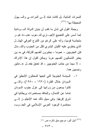 ‫ﺍﻟﻤﻤﺭﺍﺕ ﺍﻟﻤﺎﺌﻴﺔ، ﺒل ﻜﺎﻨﺕ ﺘﻤﺘﺩ ﺇﻟـﻰ ﺍﻟﻤﺭﺍﻋـﻲ ﻭﺍﻟﺴـﻬﻭل‬
                                      ‫ﺍﻟﻤﺤﻴﻁﺔ ﺒﻬﺎ" )٢٣٢(.‬
‫ﻭﺠﻤﻠﺔ ﺍﻟﻘﻭل ﻓﻲ ﺸﺄﻥ ﻤﺎ ﺘﻘﺩﻡ ﺃﻥ ﺒﻨﻴﺎﻥ ﺍﻟﺩﻭﻟﺔ ﺍﻟﺴـﻭﺩﺍﻨﻴﺔ‬
‫ﺇﻨﻤﺎ ﺃﺴﺱ ﻋﻠﻰ ﺍﻟﺘﺠﻤﻴﻊ ﺍﻹﺠﺒـﺎﺭﻱ ﻟﺸـﻌﻭﺏ ﻋﺩﻴـﺩﺓ ﻏﻴـﺭ‬
‫ﻤﺘﺠﺎﻨﺴﺔ ﻗﻭﻤﻴﺎ، ﻭﺃﻨﻪ ﻋﻠﻰ ﺍﻟﺭﻏﻡ ﻤﻥ ﺍﻟﺘﻨﻭﻉ ﺍﻟﻌﺭﻗﻲ ﺍﻟﻬﺎﺌـل‬
                                          ‫‪‬‬
‫ﺍﻟﺫﻱ ﻴﻨﻁﻭﻱ ﻋﻠﻴﻪ ﺍﻟﻜﻴﺎﻥ ﺍﻟﺒﺸﺭﻱ ﻟﻜل ﻤﻥ ﺍﻟﺠﻨﻭﺏ ﻭﺍﻟﺸـﻤﺎل‬
‫ﻓﺈﻥ ﺍﻟﺠﻨﻭﺒﻴﻴﻥ – ﻋﻤﻭ ‪‬ﺎ – ﻴﻌﺘﺒﺭﻭﻥ ﺃﻨﻔﺴﻬﻡ ﺃﻓﺎﺭﻗﺔ، ﻓﻲ ﺤـﻴﻥ‬
                                  ‫ﻤ‬
‫ﻴﻌﺘﺒﺭ ﺍﻟﺸﻤﺎﻟﻴﻭﻥ ﺃﻨﻔﺴﻬﻡ ﻋﺭ ‪‬ﺎ. ﻭﻴﻤﻜﻥ ﺍﻟﻘﻭل ﺇﻥ ﻫﺫﺍ ﺍﻹﺩﺭﺍﻙ‬
                            ‫ﺒ‬
‫– ﻻ ﺴﻴﻤﺎ ﻤﻥ ﺠﺎﻨﺏ ﺍﻟﺠﻨﻭﺒﻴﻴﻥ – ﻗﺩ ﺘﻌﻤﻕ ﺒﻔﻌـل ﻋـﺎﻤﻠﻴﻥ‬
                                           ‫ﺭﺌﻴﺴﻴﻴﻥ ﻫﻤﺎ:‬
‫١- ﺍﻟﺴﻴﺎﺴﺔ ﺍﻟﺠﻨﻭﺒﻴﺔ ﺍﻟﺘﻲ ﺍﺘﺒﻌﻬﺎ ﺍﻟﻤﺤﺘﻠﻭﻥ ﺍﻹﻨﺠﻠﻴﺯ ﻓﻲ‬
‫ﺍﻟﺴﻭﺩﺍﻥ ﺨﻼل ﺍﻟﻔﺘﺭﺓ )٠٢٩١ – ٠٥٩١(، ﻭﺍﻟﺘـﻲ‬
‫ﻜﺎﻨﻭﺍ ﻴﺴﻌﻭﻥ ﻤﻥ ﻭﺭﺍﺌﻬﺎ ﺇﻟﻰ ﻋﺯل ﺠﻨﻭﺏ ﺍﻟﺴﻭﺩﺍﻥ‬
‫ﺘﻤﺎ ‪‬ﺎ ﻋﻥ ﺍﻟﺸﻤﺎل، ﻭﺇﻟﺤﺎﻗﻪ ﺒﻤﺴﺘﻌﻤﺭﺍﺕ ﺒﺭﻴﻁﺎﻨﻴﺎ ﻓﻲ‬
                                          ‫ﻤ‬
‫ﺸﺭﻕ ﺇﻓﺭﻴﻘﻴﺎ. ﻭﻓﻲ ﺴﺒﻴل ﺫﻟﻙ ﻋﻤﺩ ﺍﻹﻨﺠﻠﻴـﺯ ﺇﻟـﻰ‬
‫ﻤﺤﺎﺼﺭﺓ ﺍﻟﻭﺠﻭﺩ ﺍﻟﻌﺭﺒﻲ ﺍﻹﺴﻼﻤﻲ ﻓﻲ ﺍﻟﺠﻨـﻭﺏ،‬



                                                       ‫)٢٣٢(‬
                     ‫ﺃﺒﻴل ﺃﻟﻴﺭ، ﻤﺭﺠﻊ ﺴﺒﻕ ﺫﻜﺭﻩ، ﺹ ١١.‬
                       ‫- ٣٧٢ -‬
 