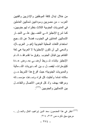 ‫ﻤﻥ ﺨﻼل ﺇﺒﺩﺍل ﻜﺎﻓﺔ ﺍﻟﻤﻭﻅﻔﻴﻥ ﻭﺍﻹﺩﺍﺭﻴﻴﻥ ﻭﺍﻟﻔﻨﻴﻴﻥ‬
‫ﺍﻟﻌﺭﺏ – ﻤﻥ ﻤﺼﺭﻴﻴﻥ ﻭﺴﻭﺩﺍﻨﻴﻴﻥ ﺸﻤﺎﻟﻴﻴﻥ ﺍﻟﻌﺎﻤﻠﻴﻥ‬
‫ﻓﻲ ﺍﻟﻤﺩﻴﺭﻴﺎﺕ ﺍﻟﺠﻨﻭﺒﻴﺔ ﺍﻟﺜﻼﺙ ﺒﻨﻅﺭﺍﺀ ﻟﻬﻡ ﺠﻨﻭﺒﻴﻴﻥ،‬
‫ﻜﻤﺎ ﺸﺭﻉ ﺍﻹﻨﺠﻠﻴﺯ ﻓـﻲ ﺍﻟﺘﻀـﻴﻴﻕ ﻋﻠـﻰ ﺍﻟﺘﺠـﺎﺭ‬
‫ﺍﻟﺸﻤﺎﻟﻴﻴﻥ ﺍﻟﻌﺎﻤﻠﻴﻥ ﻓﻲ ﺍﻟﺠﻨﻭﺏ، ﻓﻀﻼ ﻋﻥ ﺘﺸـﺠﻴﻊ‬
          ‫ﹰ‬
‫ﺍﺴﺘﺨﺩﺍﻡ ﺍﻟﻠﻐﺎﺕ ﺍﻟﻤﺤﻠﻴﺔ ﺍﻟﺠﻨﻭﺒﻴﺔ )ﻏﻴـﺭ ﺍﻟﻌﺭﺒﻴـﺔ(،‬
‫ﻭﺍﻟﺴﻌﻲ ﺇﻟﻰ ﺃﻥ ﺘﻜﻭﻥ ﺍﻹﻨﺠﻠﻴﺯﻴﺔ ﻻ ﺍﻟﻌﺭﺒﻴﺔ ﻫﻲ ﻟﻐﺔ‬
‫ﺍﻟﺘﻔﺎﻫﻡ ﺒﻴﻥ ﻗﺒﺎﺌل ﺍﻟﺠﻨﻭﺏ. ﻭﻓﻭﻕ ﻤﺎ ﺘﻘﺩﻡ ﻓﻘـﺩ ﻗـﺎﻡ‬
‫ﺍﻹﻨﺠﻠﻴﺯ ﺒﺈﻨﺸﺎﺀ ﺸـﺭﻴﻁ ﺃﺭﻀـﻲ ﺒﻌـﺭﺽ ﻋـﺩﺓ‬
‫ﻜﻴﻠﻭﻤﺘﺭﺍﺕ، ﻟﻴﻔﺼـل ﺒـﻴﻥ ﺍﻟﻤـﺩﻴﺭﻴﺎﺕ ﺍﻟﺸـﻤﺎﻟﻴﺔ‬
‫ﻭﺍﻟﻤﺩﻴﺭﻴﺎﺕ ﺍﻟﺠﻨﻭﺒﻴﺔ؛ ﺤﻴﺙ ﺃﻓﺭﻍ ﻫﺫﺍ ﺍﻟﺸﺭﻴﻁ ﻤـﻥ‬
‫ﺴﻜﺎﻨﻪ ﺘﻤﺎ ‪‬ﺎ ﻭﺃﺨﻠﻴﺕ ﻜل ﻗﺭﺍﻩ ﻭﻨﺴـﻔﺕ ﻤﺅﺴﺴـﺎﺘﻪ‬
                                ‫ﻤ‬
‫ﻭﻤﺭﺍﻓﻘﻪ ﺒﻬﺩﻑ ﻭﺃﺩ ﻜل ﻓﺭﺹ ﺍﻻﺘﺼﺎل ﻭﺍﻟﺘﻔﺎﻋـل‬
                    ‫ﺒﻴﻥ ﺍﻟﺸﻤﺎﻟﻴﻴﻥ ﻭﺍﻟﺠﻨﻭﺒﻴﻴﻥ )٣٣٢(.‬




                                                            ‫)٣٣٢(‬
‫ﺍﻨﻅﺭ ﻓﻲ ﻫﺫﺍ ﺍﻟﻤﻀﻤﻭﻥ: ﺴﻌﺩ ﺍﻟﺩﻴﻥ ﺇﺒﺭﺍﻫﻴﻡ، ﺍﻟﻤﻠل ﻭﺍﻟﻨﺤـل...،‬
                          ‫ﻤﺭﺠﻊ ﺴﺒﻕ ﺫﻜﺭﻩ، ﺹ ٣١٣، ٤١٣.‬
                         ‫- ٤٧٢ -‬
 