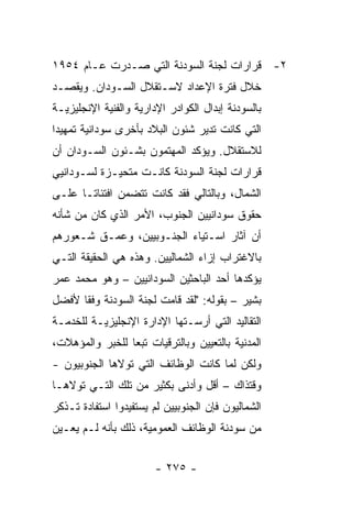 ‫٢- ﻗﺭﺍﺭﺍﺕ ﻟﺠﻨﺔ ﺍﻟﺴﻭﺩﻨﺔ ﺍﻟﺘﻲ ﺼـﺩﺭﺕ ﻋـﺎﻡ ٤٥٩١‬
‫ﺨﻼل ﻓﺘﺭﺓ ﺍﻹﻋﺩﺍﺩ ﻻﺴـﺘﻘﻼل ﺍﻟﺴـﻭﺩﺍﻥ. ﻭﻴﻘﺼـﺩ‬
‫ﺒﺎﻟﺴﻭﺩﻨﺔ ﺇﺒﺩﺍل ﺍﻟﻜﻭﺍﺩﺭ ﺍﻹﺩﺍﺭﻴﺔ ﻭﺍﻟﻔﻨﻴﺔ ﺍﻹﻨﺠﻠﻴﺯﻴـﺔ‬
‫ﺍﻟﺘﻲ ﻜﺎﻨﺕ ﺘﺩﻴﺭ ﺸﺌﻭﻥ ﺍﻟﺒﻼﺩ ﺒﺄﺨﺭﻯ ﺴﻭﺩﺍﻨﻴﺔ ﺘﻤﻬﻴ ‪‬ﺍ‬
 ‫ﺩ‬
‫ﻟﻼﺴﺘﻘﻼل. ﻭﻴﺅﻜﺩ ﺍﻟﻤﻬﺘﻤﻭﻥ ﺒﺸـﺌﻭﻥ ﺍﻟﺴـﻭﺩﺍﻥ ﺃﻥ‬
‫ﻗﺭﺍﺭﺍﺕ ﻟﺠﻨﺔ ﺍﻟﺴﻭﺩﻨﺔ ﻜﺎﻨـﺕ ﻤﺘﺤﻴـﺯﺓ ﻟﺴـﻭﺩﺍﻨﻴﻲ‬
‫ﺍﻟﺸﻤﺎل، ﻭﺒﺎﻟﺘﺎﻟﻲ ﻓﻘﺩ ﻜﺎﻨﺕ ﺘﺘﻀﻤﻥ ﺍﻓﺘﺌﺎ ﹰـﺎ ﻋﻠـﻰ‬
       ‫ﺘ‬
‫ﺤﻘﻭﻕ ﺴﻭﺩﺍﻨﻴﻴﻥ ﺍﻟﺠﻨﻭﺏ، ﺍﻷﻤﺭ ﺍﻟﺫﻱ ﻜﺎﻥ ﻤﻥ ﺸﺄﻨﻪ‬
‫ﺃﻥ ﺁﺜﺎﺭ ﺍﺴـﺘﻴﺎﺀ ﺍﻟﺠﻨـﻭﺒﻴﻴﻥ، ﻭﻋﻤـﻕ ﺸـﻌﻭﺭﻫﻡ‬
‫ﺒﺎﻻﻏﺘﺭﺍﺏ ﺇﺯﺍﺀ ﺍﻟﺸﻤﺎﻟﻴﻴﻥ. ﻭﻫﺫﻩ ﻫﻲ ﺍﻟﺤﻘﻴﻘﺔ ﺍﻟﺘـﻲ‬
‫ﻴﺅﻜﺩﻫﺎ ﺃﺤﺩ ﺍﻟﺒﺎﺤﺜﻴﻥ ﺍﻟﺴﻭﺩﺍﻨﻴﻴﻥ – ﻭﻫﻭ ﻤﺤﻤﺩ ﻋﻤﺭ‬
‫ﺒﺸﻴﺭ – ﺒﻘﻭﻟﻪ: "ﻟﻘﺩ ﻗﺎﻤﺕ ﻟﺠﻨﺔ ﺍﻟﺴﻭﺩﻨﺔ ﻭﻓ ﹰﺎ ﻷﻓﻀل‬
      ‫ﻘ‬
‫ﺍﻟﺘﻘﺎﻟﻴﺩ ﺍﻟﺘﻲ ﺃﺭﺴـﺘﻬﺎ ﺍﻹﺩﺍﺭﺓ ﺍﻹﻨﺠﻠﻴﺯﻴـﺔ ﻟﻠﺨﺩﻤـﺔ‬
‫ﺍﻟﻤﺩﻨﻴﺔ ﺒﺎﻟﺘﻌﻴﻴﻥ ﻭﺒﺎﻟﺘﺭﻗﻴﺎﺕ ﺘﺒ ‪‬ﺎ ﻟﻠﺨﺒﺭ ﻭﺍﻟﻤﺅﻫﻼﺕ،‬
                 ‫ﻌ‬
‫ﻭﻟﻜﻥ ﻟﻤﺎ ﻜﺎﻨﺕ ﺍﻟﻭﻅﺎﺌﻑ ﺍﻟﺘﻲ ﺘﻭﻻﻫﺎ ﺍﻟﺠﻨﻭﺒﻴﻭﻥ -‬
‫ﻭﻗﺘﺫﺍﻙ – ﺃﻗل ﻭﺃﺩﻨﻰ ﺒﻜﺜﻴﺭ ﻤﻥ ﺘﻠﻙ ﺍﻟﺘـﻲ ﺘﻭﻻﻫـﺎ‬
‫ﺍﻟﺸﻤﺎﻟﻴﻭﻥ ﻓﺈﻥ ﺍﻟﺠﻨﻭﺒﻴﻴﻥ ﻟﻡ ﻴﺴﺘﻔﻴﺩﻭﺍ ﺍﺴﺘﻔﺎﺩﺓ ﺘـﺫﻜﺭ‬
‫ﻤﻥ ﺴﻭﺩﻨﺔ ﺍﻟﻭﻅﺎﺌﻑ ﺍﻟﻌﻤﻭﻤﻴﺔ، ﺫﻟﻙ ﺒﺄﻨﻪ ﻟـﻡ ﻴﻌـﻴﻥ‬


                        ‫- ٥٧٢ -‬
 