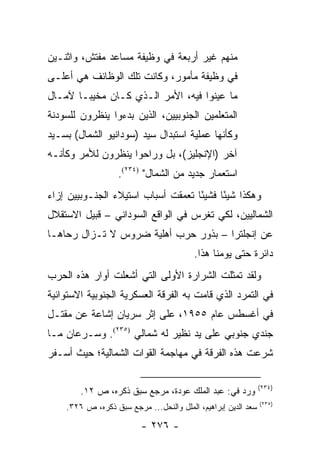 ‫ﻤﻨﻬﻡ ﻏﻴﺭ ﺃﺭﺒﻌﺔ ﻓﻲ ﻭﻅﻴﻔﺔ ﻤﺴﺎﻋﺩ ﻤﻔﺘﺵ، ﻭﺍﺜﻨـﻴﻥ‬
‫ﻓﻲ ﻭﻅﻴﻔﺔ ﻤﺄﻤﻭﺭ، ﻭﻜﺎﻨﺕ ﺘﻠﻙ ﺍﻟﻭﻅﺎﺌﻑ ﻫﻲ ﺃﻋﻠـﻰ‬
‫ﻤﺎ ﻋﻴﻨﻭﺍ ﻓﻴﻪ، ﺍﻷﻤﺭ ﺍﻟـﺫﻱ ﻜـﺎﻥ ﻤﺨﻴ ‪‬ـﺎ ﻵﻤـﺎل‬
        ‫ﺒ‬
‫ﺍﻟﻤﺘﻌﻠﻤﻴﻥ ﺍﻟﺠﻨﻭﺒﻴﻴﻥ، ﺍﻟﺫﻴﻥ ﺒﺩﺀﻭﺍ ﻴﻨﻅﺭﻭﻥ ﻟﻠﺴﻭﺩﻨﺔ‬
‫ﻭﻜﺄﻨﻬﺎ ﻋﻤﻠﻴﺔ ﺍﺴﺘﺒﺩﺍل ﺴﻴﺩ )ﺴﻭﺩﺍﻨﻴﻭ ﺍﻟﺸﻤﺎل( ﺒﺴـﻴﺩ‬
‫ﺁﺨﺭ )ﺍﻹﻨﺠﻠﻴﺯ(، ﺒل ﻭﺭﺍﺤﻭﺍ ﻴﻨﻅﺭﻭﻥ ﻟﻸﻤﺭ ﻭﻜﺄﻨـﻪ‬
                   ‫ﺍﺴﺘﻌﻤﺎﺭ ﺠﺩﻴﺩ ﻤﻥ ﺍﻟﺸﻤﺎل" )٤٣٢(.‬
‫ﻭﻫﻜﺫﺍ ﺸﻴ ًﺎ ﻓﺸﻴ ًﺎ ﺘﻌﻤﻘﺕ ﺃﺴﺒﺎﺏ ﺍﺴﺘﻴﻼﺀ ﺍﻟﺠﻨـﻭﺒﻴﻴﻥ ﺇﺯﺍﺀ‬
                                    ‫ﺌ‬      ‫ﺌ‬
‫ﺍﻟﺸﻤﺎﻟﻴﻴﻥ، ﻟﻜﻲ ﺘﻐﺭﺱ ﻓﻲ ﺍﻟﻭﺍﻗﻊ ﺍﻟﺴﻭﺩﺍﻨﻲ – ﻗﺒﻴل ﺍﻻﺴﺘﻘﻼل‬
‫ﻋﻥ ﺇﻨﺠﻠﺘﺭﺍ – ﺒﺫﻭﺭ ﺤﺭﺏ ﺃﻫﻠﻴﺔ ﻀﺭﻭﺱ ﻻ ﺘـﺯﺍل ﺭﺤﺎﻫـﺎ‬
                                         ‫ﺩﺍﺌﺭﺓ ﺤﺘﻰ ﻴﻭﻤﻨﺎ ﻫﺫﺍ.‬
‫ﻭﻟﻘﺩ ﺘﻤﺜﻠﺕ ﺍﻟﺸﺭﺍﺭﺓ ﺍﻷﻭﻟﻰ ﺍﻟﺘﻲ ﺃﺸﻌﻠﺕ ﺃﻭﺍﺭ ﻫﺫﻩ ﺍﻟﺤﺭﺏ‬
‫ﻓﻲ ﺍﻟﺘﻤﺭﺩ ﺍﻟﺫﻱ ﻗﺎﻤﺕ ﺒﻪ ﺍﻟﻔﺭﻗﺔ ﺍﻟﻌﺴﻜﺭﻴﺔ ﺍﻟﺠﻨﻭﺒﻴﺔ ﺍﻻﺴﺘﻭﺍﺌﻴﺔ‬
‫ﻓﻲ ﺃﻏﺴﻁﺱ ﻋﺎﻡ ٥٥٩١، ﻋﻠﻰ ﺇﺜﺭ ﺴﺭﻴﺎﻥ ﺇﺸﺎﻋﺔ ﻋﻥ ﻤﻘﺘـل‬
‫ﺠﻨﺩﻱ ﺠﻨﻭﺒﻲ ﻋﻠﻰ ﻴﺩ ﻨﻅﻴﺭ ﻟﻪ ﺸﻤﺎﻟﻲ )٥٣٢(. ﻭﺴـﺭﻋﺎﻥ ﻤـﺎ‬
‫ﺸﺭﻋﺕ ﻫﺫﻩ ﺍﻟﻔﺭﻗﺔ ﻓﻲ ﻤﻬﺎﺠﻤﺔ ﺍﻟﻘﻭﺍﺕ ﺍﻟﺸﻤﺎﻟﻴﺔ؛ ﺤﻴﺙ ﺃﺴـﻔﺭ‬

                                                               ‫)٤٣٢(‬
        ‫ﻭﺭﺩ ﻓﻲ: ﻋﺒﺩ ﺍﻟﻤﻠﻙ ﻋﻭﺩﺓ، ﻤﺭﺠﻊ ﺴﺒﻕ ﺫﻜﺭﻩ، ﺹ ٢١.‬
                                                               ‫)٥٣٢(‬
    ‫ﺴﻌﺩ ﺍﻟﺩﻴﻥ ﺇﺒﺭﺍﻫﻴﻡ، ﺍﻟﻤﻠل ﻭﺍﻟﻨﺤل... ﻤﺭﺠﻊ ﺴﺒﻕ ﺫﻜﺭﻩ، ﺹ ٦٢٣.‬

                         ‫- ٦٧٢ -‬
 