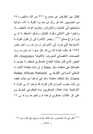 ‫ﺍﻟﻘﺘﺎل ﺒﻴﻥ ﺍﻟﻁﺭﻓﻴﻥ ﻋﻥ ﻤﺼﺭﻉ ١٦٢ ﻤﻥ ﺍﻟﺸـﻤﺎﻟﻴﻴﻥ، ﻭ٥٧‬
‫ﻤﻥ ﺍﻟﺠﻨﻭﺒﻴﻴﻥ. ﻜﻤﺎ ﻓﺭ ﺭﺘل ﻤﻥ ﺠﻨـﻭﺩ ﺍﻟﻔﺭﻗـﺔ ﺍﻻﺴـﺘﻭﺍﺌﻴﺔ‬
‫ﺒﺄﺴﻠﺤﺘﻬﻡ ﺇﻟﻰ ﺍﻟﻐﺎﺒﺎﺕ ﻭﺍﻷﺤﺭﺍﺵ، ﻭﻗﺎﻭﻤﻭﺍ ﻗﻭﺍﺕ ﺍﻟﺤﻜﻭﻤـﺔ،‬
‫ﻭﺍﻋﺘﺩﻭﺍ ﻋﻠﻰ ﺍﻷﻫﺎﻟﻲ ﻭﺃﻓﺭﺍﺩ ﺍﻟﻘﺒﺎﺌل، ﻭﺃﺤﺎﻟﻭﺍ ﺍﻟﻤﻨﻁﻘـﺔ ﺇﻟـﻰ‬
‫ﺒﺅﺭﺓ ﻨﺯﺍﻉ ﻤﺴﻠﺢ )٦٣٢(. ﻭﺘﺠﺩﺭ ﺍﻹﺸﺎﺭﺓ ﺇﻟﻰ ﺃﻥ ﻓﻠﻭل ﺍﻟﻔﺭﻗـﺔ‬
‫ﺍﻻﺴﺘﻭﺍﺌﻴﺔ ﺍﻟﺘﻲ ﻓﺭﺕ ﺇﻟﻰ ﺍﻷﺤﺭﺍﺵ ﺇﺒـﺎﻥ ﺘﻤـﺭﺩ ﺃﻏﺴـﻁﺱ‬
‫٥٥٩١ ﻗﺩ ﻤﺜﻠﺕ ﺍﻟﻨﻭﺍﺓ ﺍﻟﺘـﻲ ﺘﺸـﻜل ﻤﻨﻬـﺎ ﺠـﻴﺵ ﺤـﺭﺏ‬
‫ﺍﻟﻌﺼﺎﺒﺎﺕ ﺍﻻﻨﻔﺼﺎﻟﻲ ﺍﻟﻤﻌﺭﻭﻑ "ﺒﺎﻷﻨﻴﺎﻨﻴﺎ" ‪ ،Anayanya‬ﺫﻟﻙ‬
‫ﺍﻟﺠﻴﺵ ﺍﻟﺫﻱ ﻜﺎﻥ ﺒﻤﺜﺎﺒﺔ ﺍﻟﺠﻨﺎﺡ ﺍﻟﻌﺴﻜﺭﻱ ﻟﻤﻨﻅﻤـﺔ ﺠﻨﻭﺒﻴـﺔ‬
‫ﺍﻨﻔﺼﺎﻟﻴﺔ ﻫﻲ ﻤﻨﻅﻤﺔ ﺴﺎﻨﻭ ‪ Sanu‬ﺃﻭ ﺇﻥ ﺸﺌﻨﺎ ﻤﻨﻅﻤﺔ ﺍﻻﺘﺤـﺎﺩ‬
‫ﺍﻟﻭﻁﻨﻲ ﺍﻟﺴﻭﺩﺍﻨﻲ ﺍﻹﻓﺭﻴﻘـﻲ ‪Sudan African National‬‬
‫‪ .Union‬ﻭﻗﺩ ﺘﺸﻜﻠﺕ ﻤﻨﻅﻤﺔ ﺴﺎﻨﻭ ﻓﻲ ﺃﻭﻏﻨﺩﺍ ﻤﻥ ﺠﺎﻨﺏ ﻟﻔﻴﻑ‬
‫ﻤﻥ ﺃﺒﻨﺎﺀ ﺠﻨﻭﺏ ﺍﻟﺴﻭﺩﺍﻥ ﻜﺎﻥ ﺃﻓﺭﺍﺩﻩ ﻗﺩ ﻨﺯﺤﻭﺍ ﺇﻟـﻰ ﺍﻟﺩﻭﻟـﺔ‬
‫ﺍﻷﻭﻏﻨﺩﻴﺔ ﻏﺩﺍﺓ ﺍﻋﺘﻼﺀ ﺍﻟﻌﺴﻜﺭﻴﻴﻥ ﺴﺩﺓ ﺍﻟﺤﻜﻡ ﻓﻲ ﺍﻟﺨﺭﻁـﻭﻡ‬
‫ﻋﻠﻰ ﺇﺜﺭ ﺍﻨﻘﻼﺏ ﻋﺴﻜﺭﻱ ﺘﺯﻋﻤﻪ ﺇﺒـﺭﺍﻫﻴﻡ ﻋﺒـﻭﺩ ﻓـﻲ ٧١‬




                                                             ‫)٦٣٢(‬
 ‫ﺍﻨﻅﺭ ﻓﻲ ﻫﺫﺍ ﺍﻟﻤﻀﻤﻭﻥ: ﻋﺒﺩ ﺍﻟﻤﻠﻙ ﻋﻭﺩﺓ، ﻤﺭﺠﻊ ﺴﺒﻕ ﺫﻜﺭﻩ، ﺹ ٢١.‬

                         ‫- ٧٧٢ -‬
 
