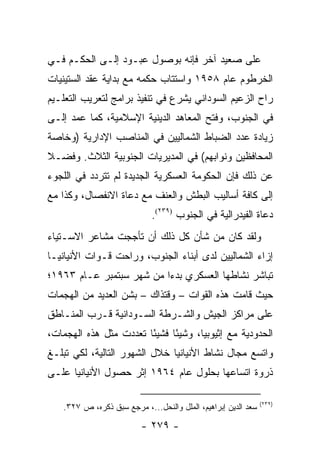 ‫ﻋﻠﻰ ﺼﻌﻴﺩ ﺁﺨﺭ ﻓﺈﻨﻪ ﺒﻭﺼﻭل ﻋﺒـﻭﺩ ﺇﻟـﻰ ﺍﻟﺤﻜـﻡ ﻓـﻲ‬
‫ﺍﻟﺨﺭﻁﻭﻡ ﻋﺎﻡ ٨٥٩١ ﻭﺍﺴﺘﺘﺎﺏ ﺤﻜﻤﻪ ﻤﻊ ﺒﺩﺍﻴﺔ ﻋﻘﺩ ﺍﻟﺴﺘﻴﻨﻴﺎﺕ‬
‫ﺭﺍﺡ ﺍﻟﺯﻋﻴﻡ ﺍﻟﺴﻭﺩﺍﻨﻲ ﻴﺸﺭﻉ ﻓﻲ ﺘﻨﻔﻴﺫ ﺒﺭﺍﻤﺞ ﻟﺘﻌﺭﻴﺏ ﺍﻟﺘﻌﻠـﻴﻡ‬
‫ﻓﻲ ﺍﻟﺠﻨﻭﺏ، ﻭﻓﺘﺢ ﺍﻟﻤﻌﺎﻫﺩ ﺍﻟﺩﻴﻨﻴﺔ ﺍﻹﺴﻼﻤﻴﺔ، ﻜﻤﺎ ﻋﻤﺩ ﺇﻟـﻰ‬
‫ﺯﻴﺎﺩﺓ ﻋﺩﺩ ﺍﻟﻀﺒﺎﻁ ﺍﻟﺸﻤﺎﻟﻴﻴﻥ ﻓﻲ ﺍﻟﻤﻨﺎﺼﺏ ﺍﻹﺩﺍﺭﻴﺔ )ﻭﺨﺎﺼﺔ‬
‫ﺍﻟﻤﺤﺎﻓﻅﻴﻥ ﻭﻨﻭﺍﺒﻬﻡ( ﻓﻲ ﺍﻟﻤﺩﻴﺭﻴﺎﺕ ﺍﻟﺠﻨﻭﺒﻴﺔ ﺍﻟﺜﻼﺙ. ﻭﻓﻀـﻼ‬
‫ﹰ‬
‫ﻋﻥ ﺫﻟﻙ ﻓﺈﻥ ﺍﻟﺤﻜﻭﻤﺔ ﺍﻟﻌﺴﻜﺭﻴﺔ ﺍﻟﺠﺩﻴﺩﺓ ﻟﻡ ﺘﺘﺭﺩﺩ ﻓﻲ ﺍﻟﻠﺠﻭﺀ‬
‫ﺇﻟﻰ ﻜﺎﻓﺔ ﺃﺴﺎﻟﻴﺏ ﺍﻟﺒﻁﺵ ﻭﺍﻟﻌﻨﻑ ﻤﻊ ﺩﻋﺎﺓ ﺍﻻﻨﻔﺼﺎل، ﻭﻜﺫﺍ ﻤﻊ‬
                             ‫ﺩﻋﺎﺓ ﺍﻟﻔﻴﺩﺭﺍﻟﻴﺔ ﻓﻲ ﺍﻟﺠﻨﻭﺏ )٩٣٢(.‬
‫ﻭﻟﻘﺩ ﻜﺎﻥ ﻤﻥ ﺸﺄﻥ ﻜل ﺫﻟﻙ ﺃﻥ ﺘﺄﺠﺠﺕ ﻤﺸﺎﻋﺭ ﺍﻻﺴـﺘﻴﺎﺀ‬
‫ﺇﺯﺍﺀ ﺍﻟﺸﻤﺎﻟﻴﻴﻥ ﻟﺩﻯ ﺃﺒﻨﺎﺀ ﺍﻟﺠﻨﻭﺏ، ﻭﺭﺍﺤﺕ ﻗـﻭﺍﺕ ﺍﻷﻨﻴﺎﻨﻴـﺎ‬
‫ﺘﺒﺎﺸﺭ ﻨﺸﺎﻁﻬﺎ ﺍﻟﻌﺴﻜﺭﻱ ﺒﺩ ‪‬ﺍ ﻤﻥ ﺸﻬﺭ ﺴﺒﺘﻤﺒﺭ ﻋـﺎﻡ ٣٦٩١؛‬
                          ‫ﺀ‬
‫ﺤﻴﺙ ﻗﺎﻤﺕ ﻫﺫﻩ ﺍﻟﻘﻭﺍﺕ – ﻭﻗﺘﺫﺍﻙ – ﺒﺸﻥ ﺍﻟﻌﺩﻴﺩ ﻤﻥ ﺍﻟﻬﺠﻤﺎﺕ‬
‫ﻋﻠﻰ ﻤﺭﺍﻜﺯ ﺍﻟﺠﻴﺵ ﻭﺍﻟﺸـﺭﻁﺔ ﺍﻟﺴـﻭﺩﺍﻨﻴﺔ ﻗـﺭﺏ ﺍﻟﻤﻨـﺎﻁﻕ‬
‫ﺍﻟﺤﺩﻭﺩﻴﺔ ﻤﻊ ﺇﺜﻴﻭﺒﻴﺎ، ﻭﺸﻴ ًﺎ ﻓﺸﻴ ًﺎ ﺘﻌﺩﺩﺕ ﻤﺜل ﻫﺫﻩ ﺍﻟﻬﺠﻤﺎﺕ،‬
                        ‫ﺌ‬      ‫ﺌ‬
‫ﻭﺍﺘﺴﻊ ﻤﺠﺎل ﻨﺸﺎﻁ ﺍﻷﻨﻴﺎﻨﻴﺎ ﺨﻼل ﺍﻟﺸﻬﻭﺭ ﺍﻟﺘﺎﻟﻴﺔ، ﻟﻜﻲ ﺘﺒﻠـﻎ‬
‫ﺫﺭﻭﺓ ﺍﺘﺴﺎﻋﻬﺎ ﺒﺤﻠﻭل ﻋﺎﻡ ٤٦٩١ ﺇﺜﺭ ﺤﺼﻭل ﺍﻷﻨﻴﺎﻨﻴﺎ ﻋﻠـﻰ‬

                                                                ‫)٩٣٢(‬
    ‫ﺴﻌﺩ ﺍﻟﺩﻴﻥ ﺇﺒﺭﺍﻫﻴﻡ، ﺍﻟﻤﻠل ﻭﺍﻟﻨﺤل...، ﻤﺭﺠﻊ ﺴﺒﻕ ﺫﻜﺭﻩ، ﺹ ٧٢٣.‬

                          ‫- ٩٧٢ -‬
 