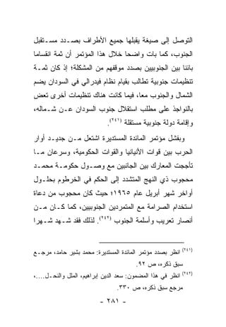 ‫ﺍﻟﺘﻭﺼل ﺇﻟﻰ ﺼﻴﻐﺔ ﻴﻘﺒﻠﻬﺎ ﺠﻤﻴﻊ ﺍﻷﻁﺭﺍﻑ ﺒﺼـﺩﺩ ﻤﺴـﺘﻘﺒل‬
‫ﺍﻟﺠﻨﻭﺏ، ﻜﻤﺎ ﺒﺎﺕ ﻭﺍﻀ ‪‬ﺎ ﺨﻼل ﻫﺫﺍ ﺍﻟﻤﺅﺘﻤﺭ ﺃﻥ ﺜﻤﺔ ﺍﻨﻘﺴﺎ ‪‬ﺎ‬
 ‫ﻤ‬                               ‫ﺤ‬
‫ﺒﺎﺌ ﹰﺎ ﺒﻴﻥ ﺍﻟﺠﻨﻭﺒﻴﻴﻥ ﺒﺼﺩﺩ ﻤﻭﻗﻔﻬﻡ ﻤﻥ ﺍﻟﻤﺸﻜﻠﺔ؛ ﺇﺫ ﻜﺎﻥ ﺜﻤـﺔ‬
                                                   ‫ﻨ‬
‫ﺘﻨﻅﻴﻤﺎﺕ ﺠﻨﻭﺒﻴﺔ ﺘﻁﺎﻟﺏ ﺒﻘﻴﺎﻡ ﻨﻅﺎﻡ ﻓﻴﺩﺭﺍﻟﻲ ﻓﻲ ﺍﻟﺴﻭﺩﺍﻥ ﻴﻀﻡ‬
‫ﺍﻟﺸﻤﺎل ﻭﺍﻟﺠﻨﻭﺏ ﻤ ‪‬ﺎ، ﻓﻴﻤﺎ ﻜﺎﻨﺕ ﻫﻨﺎﻙ ﺘﻨﻅﻴﻤﺎﺕ ﺃﺨﺭﻯ ﺘﻌﺽ‬
                                  ‫ﻌ‬
‫ﺒﺎﻟﻨﻭﺍﺠﺫ ﻋﻠﻰ ﻤﻁﻠﺏ ﺍﺴﺘﻘﻼل ﺠﻨﻭﺏ ﺍﻟﺴﻭﺩﺍﻥ ﻋـﻥ ﺸـﻤﺎﻟﻪ،‬
                             ‫ﻭﺇﻗﺎﻤﺔ ﺩﻭﻟﺔ ﺠﻨﻭﺒﻴﺔ ﻤﺴﺘﻘﻠﺔ )١٤٢(.‬
‫ﻭﺒﻔﺸل ﻤﺅﺘﻤﺭ ﺍﻟﻤﺎﺌﺩﺓ ﺍﻟﻤﺴﺘﺩﻴﺭﺓ ﺍﺸﺘﻌل ﻤـﻥ ﺠﺩﻴـﺩ ﺃﻭﺍﺭ‬
‫ﺍﻟﺤﺭﺏ ﺒﻴﻥ ﻗﻭﺍﺕ ﺍﻷﻨﻴﺎﻨﻴﺎ ﻭﺍﻟﻘﻭﺍﺕ ﺍﻟﺤﻜﻭﻤﻴﺔ، ﻭﺴﺭﻋﺎﻥ ﻤـﺎ‬
‫ﺘﺄﺠﺠﺕ ﺍﻟﻤﻌﺎﺭﻙ ﺒﻴﻥ ﺍﻟﺠﺎﻨﺒﻴﻥ ﻤﻊ ﻭﺼـﻭل ﺤﻜﻭﻤـﺔ ﻤﺤﻤـﺩ‬
‫ﻤﺤﺠﻭﺏ ﺫﻱ ﺍﻟﻨﻬﺞ ﺍﻟﻤﺘﺸﺩﺩ ﺇﻟﻰ ﺍﻟﺤﻜﻡ ﻓﻲ ﺍﻟﺨﺭﻁﻭﻡ ﺒﺤﻠـﻭل‬
‫ﺃﻭﺍﺨﺭ ﺸﻬﺭ ﺃﺒﺭﻴل ﻋﺎﻡ ٥٦٩١؛ ﺤﻴﺙ ﻜﺎﻥ ﻤﺤﺠﻭﺏ ﻤﻥ ﺩﻋﺎﺓ‬
‫ﺍﺴﺘﺨﺩﺍﻡ ﺍﻟﺼﺭﺍﻤﺔ ﻤﻊ ﺍﻟﻤﺘﻤﺭﺩﻴﻥ ﺍﻟﺠﻨﻭﺒﻴﻴﻥ، ﻜﻤﺎ ﻜـﺎﻥ ﻤـﻥ‬
‫ﺃﻨﺼﺎﺭ ﺘﻌﺭﻴﺏ ﻭﺃﺴﻠﻤﺔ ﺍﻟﺠﻨﻭﺏ )٢٤٢(. ﻟﺫﻟﻙ ﻓﻘﺩ ﺸـﻬﺩ ﺸـﻬﺭﺍ‬


                                                             ‫)١٤٢(‬
‫ﺍﻨﻅﺭ ﺒﺼﺩﺩ ﻤﺅﺘﻤﺭ ﺍﻟﻤﺎﺌﺩﺓ ﺍﻟﻤﺴﺘﺩﻴﺭﺓ: ﻤﺤﻤﺩ ﺒﺸﻴﺭ ﺤﺎﻤﺩ، ﻤﺭﺠـﻊ‬
                                        ‫ﺴﺒﻕ ﺫﻜﺭﻩ، ﺹ ٢٩.‬
                                                             ‫)٢٤٢(‬
‫ﺍﻨﻅﺭ ﻓﻲ ﻫﺫﺍ ﺍﻟﻤﻀﻤﻭﻥ: ﺴﻌﺩ ﺍﻟﺩﻴﻥ ﺇﺒﺭﺍﻫﻴﻡ، ﺍﻟﻤﻠل ﻭﺍﻟﻨﺤـل....،‬
                                ‫ﻤﺭﺠﻊ ﺴﺒﻕ ﺫﻜﺭﻩ، ﺹ ٠٣٣.‬
                          ‫- ١٨٢ -‬
 