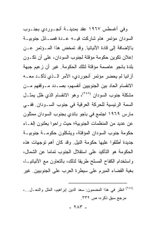 ‫ﻭﻓﻲ ﺃﻏﺴﻁﺱ ٧٦٩١ ﻋﻘﺩ ﺒﻤﺩﻴﻨـﺔ ﺃﻨﺠـﻭﺭﺩﻱ ﺒﺠﻨـﻭﺏ‬
‫ﺍﻟﺴﻭﺩﺍﻥ ﻤﺅﺘﻤﺭ ﻫﺎﻡ ﺸﺎﺭﻜﺕ ﻓﻴـﻪ ﻋـﺩﺓ ﻓﺼـﺎﺌل ﺠﻨﻭﺒﻴـﺔ‬
‫ﺒﺎﻹﻀﺎﻓﺔ ﺇﻟﻰ ﻗﺎﺩﺓ ﺍﻷﻨﻴﺎﻨﻴﺎ. ﻭﻗﺩ ﺘﻤﺨﺽ ﻫﺫﺍ ﺍﻟﻤـﺅﺘﻤﺭ ﻋـﻥ‬
‫ﺇﻋﻼﻥ ﺘﻜﻭﻴﻥ ﺤﻜﻭﻤﺔ ﻤﺅﻗﺘﺔ ﻟﺠﻨﻭﺏ ﺍﻟﺴﻭﺩﺍﻥ، ﻋﻠﻰ ﺃﻥ ﺘﻜـﻭﻥ‬
‫ﺒﻠﺩﺓ ﺒﺎﻨﺠﻭ ﻋﺎﺼﻤﺔ ﻤﺅﻗﺘﺔ ﻟﺘﻠﻙ ﺍﻟﺤﻜﻭﻤﺔ. ﻏﻴﺭ ﺃﻥ ﺯﻋﻴﻡ ﺠﺒﻬﺔ‬
‫ﺃﺯﺍﻨﻴﺎ ﻟﻡ ﻴﺤﻀﺭ ﻤﺅﺘﻤﺭ ﺃﻨﺠﻭﺭﺩﻱ، ﺍﻷﻤﺭ ﺍﻟـﺫﻱ ﺘﺄﻜـﺩ ﻤﻌـﻪ‬
‫ﺍﻻﻨﻘﺴﺎﻡ ﺍﻟﺤﺎﺩ ﺒﻴﻥ ﺍﻟﺠﻨﻭﺒﻴﻴﻥ ﺃﻨﻔﺴﻬﻡ، ﺒﺼـﺩﺩ ﻤـﻭﻗﻔﻬﻡ ﻤـﻥ‬
‫ﻤﺸﻜﻠﺔ ﺠﻨﻭﺏ ﺍﻟﺴﻭﺩﺍﻥ )٥٤٢(، ﻭﻫﻭ ﺍﻻﻨﻘﺴﺎﻡ ﺍﻟﺫﻱ ﻅل ﻴﻤﺜـل‬
    ‫‪‬‬
‫ﺍﻟﺴﻤﺔ ﺍﻟﺭﺌﻴﺴﻴﺔ ﻟﻠﺤﺭﻜﺔ ﺍﻟﻌﺭﻗﻴﺔ ﻓﻲ ﺠﻨﻭﺏ ﺍﻟﺴـﻭﺩﺍﻥ. ﻓﻔـﻲ‬
‫ﻤﺎﺭﺱ ٩٦٩١ ﺍﺠﺘﻤﻊ ﻓﻲ ﺒﺎﺠﻭ ﺒﺎﻨﺩﻱ ﺒﺠﻨﻭﺏ ﺍﻟﺴﻭﺩﺍﻥ ﻤﻤﺜﻠﻭﻥ‬
‫ﻋﻥ ﻋﺩﻴﺩ ﻤﻥ ﺍﻟﻤﻨﻅﻤﺎﺕ ﺍﻟﺠﻨﻭﺒﻴﺔ؛ ﺤﻴﺙ ﺭﺍﺤﻭﺍ ﻴﻌﻠﻨﻭﻥ ﺇﻟﻐـﺎﺀ‬
‫ﺤﻜﻭﻤﺔ ﺠﻨﻭﺏ ﺍﻟﺴﻭﺩﺍﻥ ﺍﻟﻤﺅﻗﺘﺔ، ﻭﻴﺸﻜﻠﻭﻥ ﺤﻜﻭﻤـﺔ ﺠﻨﻭﺒﻴـﺔ‬
‫ﺠﺩﻴﺩﺓ ﺃﻁﻠﻘﻭﺍ ﻋﻠﻴﻬﺎ ﺤﻜﻭﻤﺔ ﺍﻟﻨﻴل. ﻭﻗﺩ ﻜﺎﻥ ﺃﻫﻡ ﺘﻭﺠﻬﺎﺕ ﻫﺫﻩ‬
‫ﺍﻟﺤﻜﻭﻤﺔ ﻫﻭ ﺍﻟﺘﺄﻜﻴﺩ ﻋﻠﻰ ﺍﺴﺘﻘﻼل ﺍﻟﺠﻨﻭﺏ ﺘﻤﺎ ‪‬ﺎ ﻋﻥ ﺍﻟﺸﻤﺎل،‬
            ‫ﻤ‬
‫ﻭﺍﺴﺘﺨﺩﺍﻡ ﺍﻟﻜﻔﺎﺡ ﺍﻟﻤﺴﻠﺢ ﻁﺭﻴ ﹰﺎ ﻟﺫﻟﻙ، ﺒﺎﻟﺘﻌﺎﻭﻥ ﻤﻊ ﺍﻷﻨﻴﺎﻨﻴـﺎ،‬
                              ‫ﻘ‬
‫ﺒﻐﻴﺔ ﺍﻟﻘﻀﺎﺀ ﺍﻟﻤﺒﺭﻡ ﻋﻠﻰ ﺴﻴﻁﺭﺓ ﺍﻟﻌﺭﺏ ﻋﻠﻰ ﺍﻟﺠﻨﻭﺒﻴﻴﻥ. ﻏﻴﺭ‬

                                                            ‫)٥٤٢(‬
‫ﺍﻨﻅﺭ ﻓﻲ ﻫﺫﺍ ﺍﻟﻤﻀﻤﻭﻥ: ﺴﻌﺩ ﺍﻟﺩﻴﻥ ﺇﺒﺭﺍﻫﻴﻡ، ﺍﻟﻤﻠل ﻭﺍﻟﻨﺤـل...،‬
                                ‫ﻤﺭﺠﻊ ﺴﺒﻕ ﺫﻜﺭﻩ، ﺹ ٢٣٣.‬
                         ‫- ٣٨٢ -‬
 