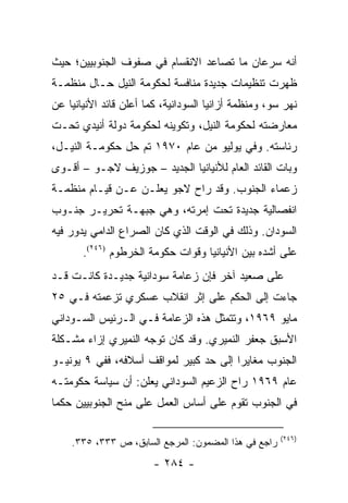 ‫ﺃﻨﻪ ﺴﺭﻋﺎﻥ ﻤﺎ ﺘﺼﺎﻋﺩ ﺍﻻﻨﻘﺴﺎﻡ ﻓﻲ ﺼﻔﻭﻑ ﺍﻟﺠﻨﻭﺒﻴﻴﻥ؛ ﺤﻴﺙ‬
‫ﻅﻬﺭﺕ ﺘﻨﻅﻴﻤﺎﺕ ﺠﺩﻴﺩﺓ ﻤﻨﺎﻓﺴﺔ ﻟﺤﻜﻭﻤﺔ ﺍﻟﻨﻴل ﺤـﺎل ﻤﻨﻅﻤـﺔ‬
‫ﻨﻬﺭ ﺴﻭ، ﻭﻤﻨﻅﻤﺔ ﺃﺯﺍﻨﻴﺎ ﺍﻟﺴﻭﺩﺍﻨﻴﺔ، ﻜﻤﺎ ﺃﻋﻠﻥ ﻗﺎﺌﺩ ﺍﻷﻨﻴﺎﻨﻴﺎ ﻋﻥ‬
‫ﻤﻌﺎﺭﻀﺘﻪ ﻟﺤﻜﻭﻤﺔ ﺍﻟﻨﻴل، ﻭﺘﻜﻭﻴﻨﻪ ﻟﺤﻜﻭﻤﺔ ﺩﻭﻟﺔ ﺃﻨﻴﺩﻱ ﺘﺤـﺕ‬
‫ﺭﺌﺎﺴﺘﻪ. ﻭﻓﻲ ﻴﻭﻟﻴﻭ ﻤﻥ ﻋﺎﻡ ٠٧٩١ ﺘﻡ ﺤل ﺤﻜﻭﻤـﺔ ﺍﻟﻨﻴـل،‬
‫ﻭﺒﺎﺕ ﺍﻟﻘﺎﺌﺩ ﺍﻟﻌﺎﻡ ﻟﻸﻨﻴﺎﻨﻴﺎ ﺍﻟﺠﺩﻴﺩ – ﺠﻭﺯﻴﻑ ﻻﺠـﻭ – ﺃﻗـﻭﻯ‬
‫ﺯﻋﻤﺎﺀ ﺍﻟﺠﻨﻭﺏ. ﻭﻗﺩ ﺭﺍﺡ ﻻﺠﻭ ﻴﻌﻠـﻥ ﻋـﻥ ﻗﻴـﺎﻡ ﻤﻨﻅﻤـﺔ‬
‫ﺍﻨﻔﺼﺎﻟﻴﺔ ﺠﺩﻴﺩﺓ ﺘﺤﺕ ﺇﻤﺭﺘﻪ، ﻭﻫﻲ ﺠﺒﻬـﺔ ﺘﺤﺭﻴـﺭ ﺠﻨـﻭﺏ‬
‫ﺍﻟﺴﻭﺩﺍﻥ. ﻭﺫﻟﻙ ﻓﻲ ﺍﻟﻭﻗﺕ ﺍﻟﺫﻱ ﻜﺎﻥ ﺍﻟﺼﺭﺍﻉ ﺍﻟﺩﺍﻤﻲ ﻴﺩﻭﺭ ﻓﻴﻪ‬
       ‫ﻋﻠﻰ ﺃﺸﺩﻩ ﺒﻴﻥ ﺍﻷﻨﻴﺎﻨﻴﺎ ﻭﻗﻭﺍﺕ ﺤﻜﻭﻤﺔ ﺍﻟﺨﺭﻁﻭﻡ )٦٤٢(.‬
‫ﻋﻠﻰ ﺼﻌﻴﺩ ﺁﺨﺭ ﻓﺈﻥ ﺯﻋﺎﻤﺔ ﺴﻭﺩﺍﻨﻴﺔ ﺠﺩﻴـﺩﺓ ﻜﺎﻨـﺕ ﻗـﺩ‬
‫ﺠﺎﺀﺕ ﺇﻟﻰ ﺍﻟﺤﻜﻡ ﻋﻠﻰ ﺇﺜﺭ ﺍﻨﻘﻼﺏ ﻋﺴﻜﺭﻱ ﺘﺯﻋﻤﺘﻪ ﻓـﻲ ٥٢‬
‫ﻤﺎﻴﻭ ٩٦٩١، ﻭﺘﺘﻤﺜل ﻫﺫﻩ ﺍﻟﺯﻋﺎﻤﺔ ﻓـﻲ ﺍﻟـﺭﺌﻴﺱ ﺍﻟﺴـﻭﺩﺍﻨﻲ‬
‫ﺍﻷﺴﺒﻕ ﺠﻌﻔﺭ ﺍﻟﻨﻤﻴﺭﻱ. ﻭﻗﺩ ﻜﺎﻥ ﺘﻭﺠﻪ ﺍﻟﻨﻤﻴﺭﻱ ﺇﺯﺍﺀ ﻤﺸـﻜﻠﺔ‬
‫ﺍﻟﺠﻨﻭﺏ ﻤﻐﺎﻴﺭﺍ ﺇﻟﻰ ﺤﺩ ﻜﺒﻴﺭ ﻟﻤﻭﺍﻗﻑ ﺃﺴﻼﻓﻪ، ﻓﻔﻲ ٩ ﻴﻭﻨﻴـﻭ‬
                                        ‫‪‬‬
‫ﻋﺎﻡ ٩٦٩١ ﺭﺍﺡ ﺍﻟﺯﻋﻴﻡ ﺍﻟﺴﻭﺩﺍﻨﻲ ﻴﻌﻠﻥ: ﺃﻥ ﺴﻴﺎﺴﺔ ﺤﻜﻭﻤﺘـﻪ‬
                     ‫‪‬‬
‫ﻓﻲ ﺍﻟﺠﻨﻭﺏ ﺘﻘﻭﻡ ﻋﻠﻰ ﺃﺴﺎﺱ ﺍﻟﻌﻤل ﻋﻠﻰ ﻤﻨﺢ ﺍﻟﺠﻨﻭﺒﻴﻴﻥ ﺤﻜ ‪‬ﺎ‬
 ‫ﻤ‬

                                                      ‫)٦٤٢(‬
    ‫ﺭﺍﺠﻊ ﻓﻲ ﻫﺫﺍ ﺍﻟﻤﻀﻤﻭﻥ: ﺍﻟﻤﺭﺠﻊ ﺍﻟﺴﺎﺒﻕ، ﺹ ٣٣٣، ٥٣٣.‬
                        ‫- ٤٨٢ -‬
 