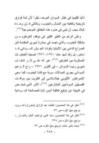 ‫ﺫﺍﺘ ‪‬ﺎ ﺇﻗﻠﻴﻤﻴﺎ ﻓﻲ ﺇﻁﺎﺭ ﺍﻟﺴﻭﺩﺍﻥ ﺍﻟﻤﻭﺤﺩ، ﻨﻅ ‪‬ﺍ ﻷﻥ ﺜﻤﺔ ﻓﻭﺍﺭﻕ‬
              ‫ﺭ‬                             ‫‪‬‬       ‫ﻴ‬
‫ﺘﺎﺭﻴﺨﻴﺔ ﻭﺜﻘﺎﻓﻴﺔ ﺒﻴﻥ ﺍﻟﺸﻤﺎل ﻭﺍﻟﺠﻨﻭﺏ، ﻭﺒﺎﻟﺘﺎﻟﻲ ﻓـﺈﻥ ﻭﺤـﺩﺓ‬
‫ﺍﻟﺒﻼﺩ ﻴﺠﺏ ﺃﻥ ﺘﺒﻨﻰ ﻓﻲ ﻀﻭﺀ ﻫﺫﻩ ﺍﻟﺤﻘﺎﺌﻕ ﺍﻟﻤﻭﻀﻭﻋﻴﺔ)٧٤٢(.‬
                                      ‫ﹸ‬
‫ﻭﻋﻠﻰ ﺍﻟﺭﻏﻡ ﻤﻥ ﺍﻟﺘﻐﻴﺭ ﺍﻟﻜﺒﻴﺭ ﻓﻲ ﻤﻭﻗﻑ ﺍﻟﺨﺭﻁﻭﻡ ﻤـﻥ‬
‫ﻤﺸﻜﻠﺔ ﺍﻟﺠﻨﻭﺏ، ﻭﺍﻟﺫﻱ ﺘﺠﺴﺩ ﻓﻲ ﻤﺒﺎﺩﺭﺓ ﻨﻤﻴﺭﻱ ﺍﻟﻤﺘﻘﺩﻤﺔ ﻓﺈﻥ‬
‫ﺍﻟﺼﺭﺍﻉ ﺍﻟﺩﺍﻤﻲ ﺒﻴﻥ ﺍﻷﻨﻴﺎﻨﻴﺎ ﻭﻗﻭﺍﺕ ﺍﻟﺠـﻴﺵ ﺍﻟﺴـﻭﺩﺍﻨﻲ ﻗـﺩ‬
‫ﺍﺴﺘﻤﺭ، ﺒل ﻭﻗﺩ ﺸﻬﺩ ﻋﺎﻤﺎ ٠٧٩١، ١٧٩١ ﺘﺼﻌﻴ ‪‬ﺍ ﻟﻠﻌﻤﻠﻴـﺎﺕ‬
           ‫ﺩ‬
‫ﺍﻟﻌﺴﻜﺭﻴﺔ ﺒﻴﻥ ﺍﻟﻁﺭﻓﻴﻥ )٨٤٢(. ﻏﻴﺭ ﺃﻨﻪ ﻋﻠـﻰ ﺇﺜـﺭ ﺍﻨﺘﺨـﺎﺏ‬
‫ﻨﻤﻴﺭﻱ ﺭﺌﻴ ‪‬ﺎ ﻟﻠﺴﻭﺩﺍﻥ – ﻓﻲ ﺃﻜﺘﻭﺒﺭ ١٧٩١ – ﺭﺍﺡ ﺍﻟـﺯﻋﻴﻡ‬
                                        ‫ﺴ‬
‫ﺍﻟﺴﻭﺩﺍﻨﻲ ﻴﺠﺭﻱ ﺍﺘﺼﺎﻻﺕ ﺴﺭﻴﺔ ﻤﻊ ﻗﺎﺩﺓ ﺍﻟﺠﻨﻭﺏ، ﻜﻤﺎ ﺴﻌﻲ‬
‫ﺍﻹﻤﺒﺭﺍﻁﻭﺭ ﺍﻷﺜﻴﻭﺒﻲ ﻫﻴﻼﺴﻼﺴﻲ ﺇﻟﻰ ﺍﻟﺘﻘﺭﻴﺏ ﺒﻴﻥ ﻤﻭﺍﻗـﻑ‬
‫ﺍﻟﻔﺼﻴﻠﻴﻥ ﺍﻟﺴﻭﺩﺍﻨﻴﻴﻥ ﺍﻟﻤﺘﻨﺎﺯﻋﻴﻥ )٩٤٢(، ﺍﻷﻤﺭ ﺍﻟﺫﻱ ﺘﻤﺨـﺽ‬
‫ﻓﻲ ﺍﻟﻨﻬﺎﻴﺔ ﻋﻥ ﺘﻭﻗﻴﻊ ﺍﺘﻔﺎﻗﻴﺔ ﺃﺩﻴﺱ ﺃﺒﺎﺒﺎ ﻟﻠﻤﺼﺎﻟﺤﺔ ﺍﻟﺴـﻭﺩﺍﻨﻴﺔ‬


                                                            ‫)٧٤٢(‬
‫ﺍﻨﻅﺭ ﻓﻲ ﻫﺫﺍ ﺍﻟﻤﻀﻤﻭﻥ: ﻁﻠﻌﺕ ﻋﺒﺩ ﺍﻟﺭﺍﺯﻕ )ﻤﺤﺭﺭ( ﻭﺁﺨـﺭﻭﻥ،‬
                                 ‫ﻤﺭﺠﻊ ﺴﺒﻕ ﺫﻜﺭﻩ، ﺹ ٣٩.‬
                                                            ‫)٨٤٢(‬
‫ﺍﻨﻅﺭ ﻓﻲ ﻫﺫﺍ ﺍﻟﻤﻀﻤﻭﻥ: ﺴﻌﺩ ﺍﻟﺩﻴﻥ ﺇﺒﺭﺍﻫﻴﻡ، ﺍﻟﻤﻠل ﻭﺍﻟﻨﺤـل...،‬
                                ‫ﻤﺭﺠﻊ ﺴﺒﻕ ﺫﻜﺭﻩ، ﺹ ٥٣٣.‬
                                                            ‫)٩٤٢(‬
                ‫ﻤﺤﻤﺩ ﺒﺸﻴﺭ ﺤﺎﻤﺩ، ﻤﺭﺠﻊ ﺴﺒﻕ ﺫﻜﺭﻩ، ﺹ ٣٩.‬
                         ‫- ٥٨٢ -‬
 