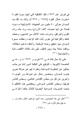 ‫ﻓﻲ ﻓﺒﺭﺍﻴﺭ ﻋﺎﻡ ٢٧٩١، ﺘﻠﻙ ﺍﻻﺘﻔﺎﻗﻴﺔ ﺍﻟﺘﻲ ﺃﻨﻬﺕ ﺤﺭ ‪‬ﺎ ﺃﻫﻠﻴـﺔ‬
        ‫ﺒ‬
‫ﺍﺴﺘﻤﺭﺕ ﺨﻼل ﺍﻟﻔﺘﺭﺓ )٥٥٩١ – ٢٧٩١(، ﻭﻜﺎﻨـﺕ ﺘﻜﻠـﻑ‬
‫ﺍﻟﺴﻭﺩﺍﻥ ﺤﻭﺍﻟﻲ ٠٥ ﻤﻠﻴﻭﻥ ﻤﻥ ﺍﻟﺠﻨﻴﻬﺎﺕ ﺍﻹﺴﺘﺭﻟﻴﻨﻴﺔ ﺴـﻨﻭﻴﺎ،‬
  ‫‪‬‬
‫ﻓﻀﻼ ﻋﻥ ﺃﻨﻬﺎ ﺤﺼﺩﺕ ﺁﻻﻑ ﺍﻷﺭﻭﺍﺡ، ﻭﺩﻤـﺭﺕ ﻋﺸـﺭﺍﺕ‬
                                       ‫ﹰ‬
‫ﺍﻟﻘﻭﻯ ﻭﺍﻟﻤﺭﺍﻓﻕ، ﻭﺸﺭﺩﺕ ﻤﺌﺎﺕ ﺍﻵﻻﻑ ﻤﻥ ﺍﻟﻤﺩﻨﻴﻴﻥ، ﻭﻋﻤﻘﺕ‬
‫ﺍﻟﺤﻘﺩ ﻭﺍﻟﻜﺭﺍﻫﻴﺔ ﻓﻲ ﻨﻔﻭﺱ ﺃﺒﻨﺎﺀ ﺍﻟﺒﻠﺩ ﺍﻟﻭﺍﺤﺩ، ﻭﻋﻁﻠﺕ ﻤﺴﻴﺭﺓ‬
‫ﺍﻟﺴﻭﺩﺍﻥ ﻨﺤﻭ ﺘﺤﻘﻴﻕ ﻭﺤﺩﺘﻪ ﺍﻟﻭﻁﻨﻴﺔ، ﻭﺃﻋﺎﻗﺕ ﺘﺩﻋﻴﻡ ﺍﺴﺘﻘﻼﻟﻪ،‬
‫ﻭﻭﻗﻔﺕ ﺤﺎﺌﻼ ﺒﻴﻨﻪ ﻭﺒﻴﻥ ﺍﻟﺘﻐﻠﺏ ﻋﻠﻰ ﻤﺸـﻜﻼﺘﻪ ﺍﻻﻗﺘﺼـﺎﺩﻴﺔ‬
                                        ‫ﹰ‬
                                           ‫ﻭﺍﻻﺠﺘﻤﺎﻋﻴﺔ )٠٥٢(.‬
‫ﻋﻠﻰ ﺃﻴﺔ ﺤﺎل ﻓﺈﻨﻪ ﻓـﻲ ٧٢ ﻓﺒﺭﺍﻴـﺭ ٢٧٩١ ﺘـﻡ – ﻓـﻲ‬
‫ﺍﻟﻌﺎﺼﻤﺔ ﺍﻹﺜﻴﻭﺒﻴﺔ – ﺍﻟﺘﻭﻗﻴﻊ ﻋﻠﻰ ﺍﺘﻔﺎﻗﻴﺔ ﺃﺩﻴﺱ ﺃﺒﺎﺒﺎ ﻤﻥ ﺠﺎﻨﺏ‬
‫ﻤﻤﺜﻠﻴﻥ ﻋﻥ ﺍﻟﺤﻜﻭﻤﺔ ﺍﻟﺴﻭﺩﺍﻨﻴﺔ ﻭﻨﻅﺭﺍﺀ ﻟﻬﻡ ﻋﻥ ﺤﺭﻜﺔ ﺘﺤﺭﻴﺭ‬
‫ﺠﻨﻭﺏ ﺍﻟﺴﻭﺩﺍﻥ، ﻭﺒﺤﻀﻭﺭ ﻤﻤﺜل ﻋﻥ ﺇﻤﺒﺭﺍﻁـﻭﺭ ﺇﺜﻴﻭﺒﻴـﺎ،‬
‫ﻭﺁﺨﺭﻴﻥ ﻋﻥ ﻜل ﻤﻥ ﻤﺠﻠﺱ ﺍﻟﻜﻨﺎﺌﺱ ﺍﻟﻌﺎﻟﻤﻲ، ﻭﻤﺠﻠﺱ ﻜﻨﺎﺌﺱ‬
‫ﺇﻓﺭﻴﻘﻴﺎ، ﻭﻤﺠﻠﺱ ﺍﻟﻜﻨﺎﺌﺱ ﺍﻟﺴﻭﺩﺍﻨﻲ. ﻭﺒﻤﻘﺘﻀﻰ ﻫﺫﻩ ﺍﻻﺘﻔﺎﻗﻴـﺔ‬
‫ﻤﻨﺤﺕ ﺍﻟﻤﺩﻴﺭﻴﺎﺕ ﺍﻟﺴﻭﺩﺍﻨﻴﺔ ﺍﻟﺠﻨﻭﺒﻴﺔ ﺍﻟﺜﻼﺙ ﺤﻜ ‪‬ﺎ ﺫﺍﺘﻴﺎ ﻓـﻲ‬
     ‫ﻤ ‪‬‬

                                                            ‫)٠٥٢(‬
‫ﺍﻨﻅﺭ ﻓﻲ ﻫﺫﺍ ﺍﻟﻤﻀﻤﻭﻥ: ﺴﻌﺩ ﺍﻟﺩﻴﻥ ﺇﺒﺭﺍﻫﻴﻡ، ﺍﻟﻤﻠل ﻭﺍﻟﻨﺤـل...،‬
                                ‫ﻤﺭﺠﻊ ﺴﺒﻕ ﺫﻜﺭﻩ، ﺹ ٥٢٣.‬
                         ‫- ٦٨٢ -‬
 