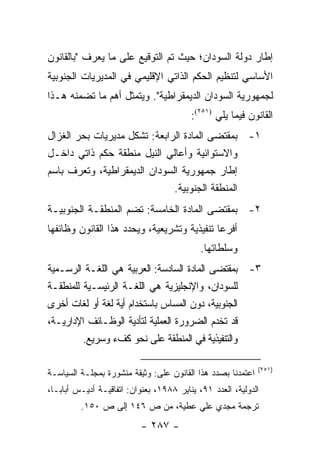 ‫ﺇﻁﺎﺭ ﺩﻭﻟﺔ ﺍﻟﺴﻭﺩﺍﻥ؛ ﺤﻴﺙ ﺘﻡ ﺍﻟﺘﻭﻗﻴﻊ ﻋﻠﻰ ﻤﺎ ﻴﻌﺭﻑ "ﺒﺎﻟﻘﺎﻨﻭﻥ‬
‫ﺍﻷﺴﺎﺴﻲ ﻟﺘﻨﻅﻴﻡ ﺍﻟﺤﻜﻡ ﺍﻟﺫﺍﺘﻲ ﺍﻹﻗﻠﻴﻤﻲ ﻓﻲ ﺍﻟﻤﺩﻴﺭﻴﺎﺕ ﺍﻟﺠﻨﻭﺒﻴﺔ‬
‫ﻟﺠﻤﻬﻭﺭﻴﺔ ﺍﻟﺴﻭﺩﺍﻥ ﺍﻟﺩﻴﻤﻘﺭﺍﻁﻴﺔ". ﻭﻴﺘﻤﺜل ﺃﻫﻡ ﻤﺎ ﺘﻀﻤﻨﻪ ﻫـﺫﺍ‬
                                         ‫ﺍﻟﻘﺎﻨﻭﻥ ﻓﻴﻤﺎ ﻴﻠﻲ )١٥٢(:‬
‫١- ﺒﻤﻘﺘﻀﻰ ﺍﻟﻤﺎﺩﺓ ﺍﻟﺭﺍﺒﻌﺔ: ﺘﺸﻜل ﻤﺩﻴﺭﻴﺎﺕ ﺒﺤﺭ ﺍﻟﻐﺯﺍل‬
‫ﻭﺍﻻﺴﺘﻭﺍﺌﻴﺔ ﻭﺃﻋﺎﻟﻲ ﺍﻟﻨﻴل ﻤﻨﻁﻘﺔ ﺤﻜﻡ ﺫﺍﺘﻲ ﺩﺍﺨـل‬
‫ﺇﻁﺎﺭ ﺠﻤﻬﻭﺭﻴﺔ ﺍﻟﺴﻭﺩﺍﻥ ﺍﻟﺩﻴﻤﻘﺭﺍﻁﻴﺔ، ﻭﺘﻌﺭﻑ ﺒﺎﺴﻡ‬
                              ‫ﺍﻟﻤﻨﻁﻘﺔ ﺍﻟﺠﻨﻭﺒﻴﺔ.‬
‫٢- ﺒﻤﻘﺘﻀﻰ ﺍﻟﻤﺎﺩﺓ ﺍﻟﺨﺎﻤﺴﺔ: ﺘﻀﻡ ﺍﻟﻤﻨﻁﻘـﺔ ﺍﻟﺠﻨﻭﺒﻴـﺔ‬
‫ﺃﻓﺭ ‪‬ﺎ ﺘﻨﻔﻴﺫﻴﺔ ﻭﺘﺸﺭﻴﻌﻴﺔ، ﻭﻴﺤﺩﺩ ﻫﺫﺍ ﺍﻟﻘﺎﻨﻭﻥ ﻭﻅﺎﺌﻔﻬﺎ‬
                                             ‫ﻋ‬
                                            ‫ﻭﺴﻠﻁﺎﺘﻬﺎ.‬
‫٣- ﺒﻤﻘﺘﻀﻰ ﺍﻟﻤﺎﺩﺓ ﺍﻟﺴﺎﺩﺴﺔ: ﺍﻟﻌﺭﺒﻴﺔ ﻫﻲ ﺍﻟﻠﻐـﺔ ﺍﻟﺭﺴـﻤﻴﺔ‬
‫ﻟﻠﺴﻭﺩﺍﻥ، ﻭﺍﻹﻨﺠﻠﻴﺯﻴﺔ ﻫﻲ ﺍﻟﻠﻐـﺔ ﺍﻟﺭﺌﻴﺴـﻴﺔ ﻟﻠﻤﻨﻁﻘـﺔ‬
‫ﺍﻟﺠﻨﻭﺒﻴﺔ، ﺩﻭﻥ ﺍﻟﻤﺴﺎﺱ ﺒﺎﺴﺘﺨﺩﺍﻡ ﺃﻴﺔ ﻟﻐﺔ ﺃﻭ ﻟﻐﺎﺕ ﺃﺨﺭﻯ‬
‫ﻗﺩ ﺘﺨﺩﻡ ﺍﻟﻀﺭﻭﺭﺓ ﺍﻟﻌﻤﻠﻴﺔ ﻟﺘﺄﺩﻴﺔ ﺍﻟﻭﻅـﺎﺌﻑ ﺍﻹﺩﺍﺭﻴـﺔ،‬
         ‫ﻭﺍﻟﺘﻨﻔﻴﺫﻴﺔ ﻓﻲ ﺍﻟﻤﻨﻁﻘﺔ ﻋﻠﻰ ﻨﺤﻭ ﻜﻑﺀ ﻭﺴﺭﻴﻊ.‬

                                                             ‫)١٥٢(‬
‫ﺍﻋﺘﻤﺩﻨﺎ ﺒﺼﺩﺩ ﻫﺫﺍ ﺍﻟﻘﺎﻨﻭﻥ ﻋﻠﻰ: ﻭﺜﻴﻘﺔ ﻤﻨﺸﻭﺭﺓ ﺒﻤﺠﻠـﺔ ﺍﻟﺴﻴﺎﺴـﺔ‬
‫ﺍﻟﺩﻭﻟﻴﺔ، ﺍﻟﻌﺩﺩ ١٩، ﻴﻨﺎﻴﺭ ٨٨٩١، ﺒﻌﻨﻭﺍﻥ: ﺍﺘﻔﺎﻗﻴـﺔ ﺃﺩﻴـﺱ ﺃﺒﺎﺒـﺎ،‬
         ‫ﺘﺭﺠﻤﺔ ﻤﺠﺩﻱ ﻋﻠﻲ ﻋﻁﻴﺔ، ﻤﻥ ﺹ ٦٤١ ﺇﻟﻰ ﺹ ٠٥١.‬
                           ‫- ٧٨٢ -‬
 