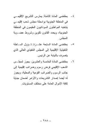 ‫٤- ﺒﻤﻘﺘﻀﻰ ﺍﻟﻤﺎﺩﺓ ﺍﻟﺜﺎﻤﻨﺔ: ﻴﻤﺎﺭﺱ ﺍﻟﺘﺸﺭﻴﻊ ﺍﻹﻗﻠﻴﻤـﻲ‬
‫ﻓﻲ ﺍﻟﻤﻨﻁﻘﺔ ﺍﻟﺠﻨﻭﺒﻴﺔ ﺒﻭﺍﺴﻁﺔ ﻤﺠﻠﺱ ﺸﻌﺏ ﺇﻗﻠﻴﻤـﻲ‬
‫ﻴﻨﺘﺨﺒﻪ ﺍﻟﻤﻭﺍﻁﻨﻭﻥ ﺍﻟﺴﻭﺩﺍﻨﻴﻭﻥ ﺍﻟﻤﻘﻴﻤﻭﻥ ﻓﻲ ﺍﻟﻤﻨﻁﻘﺔ‬
‫ﺍﻟﺠﻨﻭﺒﻴﺔ، ﻭﻴﺤﺩﺩ ﺍﻟﻘﺎﻨﻭﻥ ﺘﻜﻭﻴﻥ ﻭﺸﺭﻭﻁ ﻋﻀـﻭﻴﺔ‬
                                         ‫ﺍﻟﻤﺠﻠﺱ.‬
‫٥- ﺒﻤﻘﺘﻀﻰ ﺍﻟﻤﺎﺩﺓ ﺍﻟﺴﺎﺒﻌﺔ ﻋﺸـﺭﺓ: ﺘـﺅﻭل ﺍﻟﺴـﻠﻁﺔ‬
‫ﺍﻟﺘﻨﻔﻴﺫﻴﺔ ﺍﻹﻗﻠﻴﻤﻴﺔ ﺇﻟﻰ ﺍﻟﻤﺠﻠﺱ ﺍﻟﺘﻨﻔﻴﺫﻱ ﺍﻟﻌﺎﻟﻲ ﺍﻟﺫﻱ‬
                     ‫ﻴﺘﺼﺭﻑ ﺒﺎﻟﻨﻴﺎﺒﺔ ﻋﻥ ﺍﻟﺭﺌﻴﺱ.‬
‫٦- ﺒﻤﻘﺘﻀﻰ ﺍﻟﻤﺎﺩﺓ ﺍﻟﺨﺎﻤﺴﺔ ﻭﺍﻟﻌﺸﺭﻴﻥ: ﻴﺠﻭﺯ ﻟﻤﺠﻠـﺱ‬
‫ﺍﻟﺸﻌﺏ ﺍﻹﻗﻠﻴﻤﻲ ﻓﺭﺽ ﺭﺴﻭﻡ ﻭﻀﺭﺍﺌﺏ ﺇﻗﻠﻴﻤﻴﺔ ﺇﻟﻰ‬
‫ﺠﺎﻨﺏ ﺍﻟﺭﺴﻭﻡ ﻭﺍﻟﻀﺭﺍﺌﺏ ﺍﻟﻘﻭﻤﻴﺔ ﻭﺍﻟﻤﺤﻠﻴﺔ، ﻭﻴﺠﻭﺯ‬
‫ﻟﻪ ﺃﻴ ‪‬ﺎ ﺇﺼﺩﺍﺭ ﺍﻟﺘﺸﺭﻴﻌﺎﺕ ﻭﺍﻷﻭﺍﻤﺭ ﻟﻀﻤﺎﻥ ﺠﺒﺎﻴﺔ‬
                                     ‫ﻀ‬
       ‫ﻜﺎﻓﺔ ﺍﻷﻤﻭﺍل ﺍﻟﻌﺎﻤﺔ ﻋﻠﻰ ﻤﺨﺘﻠﻑ ﺍﻟﻤﺴﺘﻭﻴﺎﺕ.‬




                        ‫- ٨٨٢ -‬
 