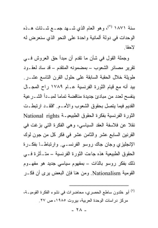 ‫ﺴﻨﺔ ١٧٨١ )٧(، ﻭﻫﻭ ﺍﻟﻌﺎﻡ ﺍﻟﺫﻱ ﺸـﻬﺩ ﺠﻤـﻊ ﺸـﺘﺎﺕ ﻫـﺫﻩ‬
‫ﺍﻟﻭﺤﺩﺍﺕ ﻓﻲ ﺩﻭﻟﺔ ﺃﻟﻤﺎﻨﻴﺔ ﻭﺍﺤﺩﺓ ﻋﻠﻰ ﺍﻟﻨﺤﻭ ﺍﻟﺫﻱ ﺴﻨﻌﺭﺽ ﻟﻪ‬
                                                    ‫ﻻﺤ ﹰﺎ.‬
                                                      ‫ﻘ‬
‫ﻭﺠﻤﻠﺔ ﺍﻟﻘﻭل ﻓﻲ ﺸﺄﻥ ﻤﺎ ﺘﻘﺩﻡ ﺃﻥ ﻤﺒﺩﺃ ﺤﻕ ﺍﻟﻌﺭﻭﺵ ﻓـﻲ‬
‫ﺘﻘﺭﻴﺭ ﻤﺼﺎﺌﺭ ﺍﻟﺸﻌﻭﺏ – ﺒﻤﻀﻤﻭﻨﻪ ﺍﻟﻤﺘﻘﺩﻡ – ﻗﺩ ﺴﺎﺩ ﻟﻌﻘـﻭﺩ‬
‫ﻁﻭﻴﻠﺔ ﺨﻼل ﺍﻟﺤﻘﺒﺔ ﺍﻟﺴﺎﺒﻘﺔ ﻋﻠﻰ ﺤﻠﻭل ﺍﻟﻘﺭﻥ ﺍﻟﺘﺎﺴﻊ ﻋﺸـﺭ.‬
‫ﺒﻴﺩ ﺃﻨﻪ ﻤﻊ ﻗﻴﺎﻡ ﺍﻟﺜﻭﺭﺓ ﺍﻟﻔﺭﻨﺴﻴﺔ ﻋـﺎﻡ ٩٨٧١ ﺭﺍﺡ ﺍﻟﻤﺠـﺎل‬
‫ﻴﻨﻔﺴﺢ ﻟﻌﺩﺩ ﻤﻥ ﻤﺒﺎﺩﺉ ﺠﺩﻴﺩﺓ ﻤﻨﺎﻗﻀﺔ ﺘﻤﺎ ‪‬ﺎ ﻟﻤﺒـﺩﺃ ﺍﻟﺸـﺭﻋﻴﺔ‬
                 ‫ﻤ‬
‫ﺍﻟﻘﺩﻴﻡ ﻓﻴﻤﺎ ﻴﺘﺼل ﺒﺤﻘﻭﻕ ﺍﻟﺸﻌﻭﺏ ﻭﺍﻷﻤـﻡ. "ﻓﻠﻘـﺩ ﺍﺭﺘﺒﻁـﺕ‬
‫ﺍﻟﺜﻭﺭﺓ ﺍﻟﻔﺭﻨﺴﻴﺔ ﺒﻔﻜﺭﺓ ﺍﻟﺤﻘﻭﻕ ﺍﻟﻁﺒﻴﻌﻴـﺔ ‪National rights‬‬
‫ﻨﻘﻼ ﻋﻥ ﻓﻼﺴﻔﺔ ﺍﻟﻌﻘﺩ ﺍﻟﺴﻴﺎﺴﻲ، ﻭﻫﻲ ﺍﻟﻔﻜﺭﺓ ﺍﻟﺘﻲ ﺒﺯﻏﺕ ﻓﻲ‬
                                                ‫ﹰ‬
‫ﺍﻟﻘﺭﻨﻴﻥ ﺍﻟﺴﺎﺒﻊ ﻋﺸﺭ ﻭﺍﻟﺜﺎﻤﻥ ﻋﺸﺭ ﻓﻲ ﻓﻜﺭ ﻜل ﻤﻥ ﺠﻭﻥ ﻟﻭﻙ‬
‫ﺍﻹﻨﺠﻠﻴﺯﻱ ﻭﺠﺎﻥ ﺠﺎﻙ ﺭﻭﺴﻭ ﺍﻟﻔﺭﻨﺴـﻲ. ﻭﺍﺭﺘﺒﺎ ﹰـﺎ ﺒﻔﻜـﺭﺓ‬
         ‫ﻁ‬
‫ﺍﻟﺤﻘﻭﻕ ﺍﻟﻁﺒﻴﻌﻴﺔ ﻫﺫﻩ ﺠﺎﺀﺕ ﺍﻟﺜﻭﺭﺓ ﺍﻟﻔﺭﻨﺴﻴﺔ – ﻤﺘـﺄﺜﺭﺓ ﻓـﻲ‬
‫ﺫﻟﻙ ﺒﻔﻜﺭ ﺭﻭﺴﻭ ﺒﺎﻟﺫﺍﺕ – ﺒﻤﻔﻬﻭﻡ ﺴﻴﺎﺴﻲ ﺠﺩﻴﺩ ﻫﻭ ﻤﻔﻬـﻭﻡ‬
‫ﺍﻟﻘﻭﻤﻴﺔ ‪ .Nationalism‬ﻭﻤﻥ ﻫﻨﺎ ﻓﺈﻥ ﺍﻟﺒﻌﺽ ﻴﺭﻯ ﺃﻥ ﻓﻜـﺭ‬

                                                          ‫)٧(‬
‫ﺃﺒﻭ ﺨﻠﺩﻭﻥ ﺴﺎﻁﻊ ﺍﻟﺤﺼﺭﻱ، ﻤﺤﺎﻀﺭﺍﺕ ﻓﻲ ﻨﺸﻭﺀ ﺍﻟﻔﻜﺭﺓ ﺍﻟﻘﻭﻤﻴـﺔ،‬
       ‫ﻤﺭﻜﺯ ﺩﺭﺍﺴﺎﺕ ﺍﻟﻭﺤﺩﺓ ﺍﻟﻌﺭﺒﻴﺔ، ﺒﻴﺭﻭﺕ ٥٨٩١، ﺹ ٧٢.‬
                        ‫- ٨٢ -‬
 
