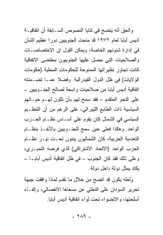 ‫ﻭﺍﻟﺤﻕ ﺃﻨﻪ ﻴﺘﻀﺢ ﻓﻲ ﺜﻨﺎﻴﺎ ﺍﻟﻨﺼﻭﺹ ﺍﻟﺴـﺎﺒﻘﺔ ﺃﻥ ﺍﺘﻔﺎﻗﻴـﺔ‬
‫ﺃﺩﻴﺱ ﺃﺒﺎﺒﺎ ﻟﻌﺎﻡ ٢٧٩١ ﻗﺩ ﻤﻨﺤﺕ ﺍﻟﺠﻨﻭﺒﻴﻴﻥ ﺩﻭ ‪‬ﺍ ﻋﻅﻴﻡ ﺍﻟﺸﺄﻥ‬
            ‫ﺭ‬
‫ﻓﻲ ﺇﺩﺍﺭﺓ ﺸﺌﻭﻨﻬﻡ ﺍﻟﺨﺎﺼﺔ، ﻭﻴﻤﻜﻥ ﺍﻟﻘﻭل ﺇﻥ ﺍﻻﺨﺘﺼﺎﺼـﺎﺕ‬
‫ﻭﺍﻟﺼﻼﺤﻴﺎﺕ ﺍﻟﺘﻲ ﺤﺼل ﻋﻠﻴﻬﺎ ﺍﻟﺠﻨﻭﺒﻴﻭﻥ ﺒﻤﻘﺘﻀﻰ ﺍﻻﺘﻔﺎﻗﻴﺔ‬
‫ﻜﺎﻨﺕ ﺘﺠﺎﻭﺯ ﻨﻅﻴﺭﺍﺘﻬﺎ ﺍﻟﻤﻤﻨﻭﺤﺔ ﻟﻠﺤﻜﻭﻤﺎﺕ ﺍﻟﻤﺤﻠﻴﺔ )ﺤﻜﻭﻤﺎﺕ‬
‫ﺍﻟﻭﻻﻴﺎﺕ( ﻓﻲ ﻅل ﺍﻟﺩﻭل ﺍﻟﻔﻴﺩﺭﺍﻟﻴﺔ. ﻭﻓﻀﻼ ﻋﻤـﺎ ﺘﻀـﻤﻨﺘﻪ‬
             ‫ﹰ‬
‫ﺍﺘﻔﺎﻗﻴﺔ ﺃﺩﻴﺱ ﺃﺒﺎﺒﺎ ﻤﻥ ﺼﻼﺤﻴﺎﺕ ﻭﺍﺴﻌﺔ ﻟﺼﺎﻟﺢ ﺍﻟﺠﻨـﻭﺒﻴﻴﻥ –‬
‫ﻋﻠﻰ ﺍﻟﻨﺤﻭ ﺍﻟﻤﺘﻘﺩﻡ – ﻓﻘﺩ ﺴﻤﺢ ﻟﻬﻡ ﺒﺄﻥ ﺘﻜﻭﻥ ﻟﻬـﻡ ﺤﻴـﺎﺘﻬﻡ‬
‫ﺍﻟﺴﻴﺎﺴﻴﺔ ﺫﺍﺕ ﺍﻟﻁﺎﺒﻊ ﺍﻟﻠﻴﺒﺭﺍﻟﻲ، ﻋﻠﻰ ﺍﻟﺭﻏﻡ ﻤﻥ ﺃﻥ ﺍﻟﺘﻨﻅـﻴﻡ‬
‫ﺍﻟﺴﻴﺎﺴﻲ ﻓﻲ ﺍﻟﺸﻤﺎل ﻜﺎﻥ ﻴﻘﻭﻡ ﻋﻠﻰ ﺃﺴـﺎﺱ ﻨﻅـﺎﻡ ﺍﻟﺤـﺯﺏ‬
‫ﺍﻟﻭﺍﺤﺩ. ﻭﻫﻜﺫﺍ ﻓﻌﻠﻰ ﺤﻴﻥ ﺴﻤﺢ ﻟﻠﺠﻨـﻭﺒﻴﻴﻥ ﺒﺎﻷﺨـﺫ ﺒﻨﻅـﺎﻡ‬
‫ﺍﻟﺘﻌﺩﺩﻴﺔ ﺍﻟﺤﺯﺒﻴﺔ، ﻜﺎﻥ ﺍﻟﺸﻤﺎﻟﻴﻭﻥ ﻴﺌﻨﻭﻥ ﺘﺤـﺕ ﻨﻴـﺭ ﻨﻅـﺎﻡ‬
‫ﺍﻟﺤﺯﺏ ﺍﻟﻭﺍﺤﺩ )ﺍﻻﺘﺤﺎﺩ ﺍﻻﺸﺘﺭﺍﻜﻲ( ﺍﻟﺫﻱ ﻓﺭﻀﻪ ﺍﻟﻨﻤﻴـﺭﻱ،‬
‫ﻭﻋﻠﻰ ﺫﻟﻙ ﻓﻘﺩ ﻜﺎﻥ ﺍﻟﺠﻨﻭﺏ – ﻓﻲ ﻅل ﺍﺘﻔﺎﻗﻴﺔ ﺃﺩﻴﺱ ﺃﺒﺎﺒـﺎ –‬
                              ‫ﻴﻜﺎﺩ ﻴﻤﺜل ﺩﻭﻟﺔ ﺩﺍﺨل ﺩﻭﻟﺔ.‬
                                                 ‫‪‬‬
‫ﻭﻟﻌﻠﻪ ﻴﻜﻭﻥ ﻗﺩ ﺍﺘﻀﺢ ﻤﻥ ﺨﻼل ﻤﺎ ﺘﻘﺩﻡ ﻟﻤﺎﺫﺍ ﻭﺍﻓﻘﺕ ﺠﺒﻬﺔ‬
‫ﺘﺤﺭﻴﺭ ﺍﻟﺴﻭﺩﺍﻥ ﻋﻠﻰ ﺍﻟﺘﺨﻠﻲ ﻋﻥ ﻤﺴﻌﺎﻫﺎ ﺍﻻﻨﻔﺼﺎﻟﻲ، ﻭﺇﻟﻘـﺎﺀ‬
          ‫ﺃﺴﻠﺤﺘﻬﺎ، ﻭﺍﻻﻨﻀﻭﺍﺀ ﺘﺤﺕ ﻟﻭﺍﺀ ﺍﺘﻔﺎﻗﻴﺔ ﺃﺩﻴﺱ ﺃﺒﺎﺒﺎ.‬

                      ‫- ٩٨٢ -‬
 