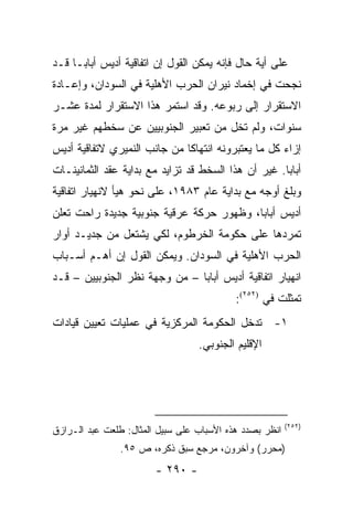 ‫ﻋﻠﻰ ﺃﻴﺔ ﺤﺎل ﻓﺈﻨﻪ ﻴﻤﻜﻥ ﺍﻟﻘﻭل ﺇﻥ ﺍﺘﻔﺎﻗﻴﺔ ﺃﺩﻴﺱ ﺃﺒﺎﺒـﺎ ﻗـﺩ‬
‫ﻨﺠﺤﺕ ﻓﻲ ﺇﺨﻤﺎﺩ ﻨﻴﺭﺍﻥ ﺍﻟﺤﺭﺏ ﺍﻷﻫﻠﻴﺔ ﻓﻲ ﺍﻟﺴﻭﺩﺍﻥ، ﻭﺇﻋـﺎﺩﺓ‬
‫ﺍﻻﺴﺘﻘﺭﺍﺭ ﺇﻟﻰ ﺭﺒﻭﻋﻪ. ﻭﻗﺩ ﺍﺴﺘﻤﺭ ﻫﺫﺍ ﺍﻻﺴﺘﻘﺭﺍﺭ ﻟﻤﺩﺓ ﻋﺸـﺭ‬
‫ﺴﻨﻭﺍﺕ، ﻭﻟﻡ ﺘﺨل ﻤﻥ ﺘﻌﺒﻴﺭ ﺍﻟﺠﻨﻭﺒﻴﻴﻥ ﻋﻥ ﺴﺨﻁﻬﻡ ﻏﻴﺭ ﻤﺭﺓ‬
‫ﺇﺯﺍﺀ ﻜل ﻤﺎ ﻴﻌﺘﺒﺭﻭﻨﻪ ﺍﻨﺘﻬﺎ ﹰﺎ ﻤﻥ ﺠﺎﻨﺏ ﺍﻟﻨﻤﻴﺭﻱ ﻻﺘﻔﺎﻗﻴﺔ ﺃﺩﻴﺱ‬
                              ‫ﻜ‬
‫ﺃﺒﺎﺒﺎ. ﻏﻴﺭ ﺃﻥ ﻫﺫﺍ ﺍﻟﺴﺨﻁ ﻗﺩ ﺘﺯﺍﻴﺩ ﻤﻊ ﺒﺩﺍﻴﺔ ﻋﻘﺩ ﺍﻟﺜﻤﺎﻨﻴﻨـﺎﺕ‬
‫ﻭﺒﻠﻎ ﺃﻭﺠﻪ ﻤﻊ ﺒﺩﺍﻴﺔ ﻋﺎﻡ ٣٨٩١، ﻋﻠﻰ ﻨﺤﻭ ﻫﻴﺄ ﻻﻨﻬﻴﺎﺭ ﺍﺘﻔﺎﻗﻴﺔ‬
‫ﺃﺩﻴﺱ ﺃﺒﺎﺒﺎ، ﻭﻅﻬﻭﺭ ﺤﺭﻜﺔ ﻋﺭﻗﻴﺔ ﺠﻨﻭﺒﻴﺔ ﺠﺩﻴﺩﺓ ﺭﺍﺤﺕ ﺘﻌﻠﻥ‬
   ‫ﹸ‬
‫ﺘﻤﺭﺩﻫﺎ ﻋﻠﻰ ﺤﻜﻭﻤﺔ ﺍﻟﺨﺭﻁﻭﻡ، ﻟﻜﻲ ﻴﺸﺘﻌل ﻤﻥ ﺠﺩﻴـﺩ ﺃﻭﺍﺭ‬
‫ﺍﻟﺤﺭﺏ ﺍﻷﻫﻠﻴﺔ ﻓﻲ ﺍﻟﺴﻭﺩﺍﻥ. ﻭﻴﻤﻜﻥ ﺍﻟﻘﻭل ﺇﻥ ﺃﻫـﻡ ﺃﺴـﺒﺎﺏ‬
‫ﺍﻨﻬﻴﺎﺭ ﺍﺘﻔﺎﻗﻴﺔ ﺃﺩﻴﺱ ﺃﺒﺎﺒﺎ – ﻤﻥ ﻭﺠﻬﺔ ﻨﻅﺭ ﺍﻟﺠﻨﻭﺒﻴﻴﻥ – ﻗـﺩ‬
                                           ‫ﺘﻤﺜﻠﺕ ﻓﻲ )٢٥٢(:‬
‫١- ﺘﺩﺨل ﺍﻟﺤﻜﻭﻤﺔ ﺍﻟﻤﺭﻜﺯﻴﺔ ﻓﻲ ﻋﻤﻠﻴﺎﺕ ﺘﻌﻴﻴﻥ ﻗﻴﺎﺩﺍﺕ‬
                                  ‫ﺍﻹﻗﻠﻴﻡ ﺍﻟﺠﻨﻭﺒﻲ.‬




                                                         ‫)٢٥٢(‬
‫ﺍﻨﻅﺭ ﺒﺼﺩﺩ ﻫﺫﻩ ﺍﻷﺴﺒﺎﺏ ﻋﻠﻰ ﺴﺒﻴل ﺍﻟﻤﺜﺎل: ﻁﻠﻌﺕ ﻋﺒﺩ ﺍﻟـﺭﺍﺯﻕ‬
                ‫)ﻤﺤﺭﺭ( ﻭﺁﺨﺭﻭﻥ، ﻤﺭﺠﻊ ﺴﺒﻕ ﺫﻜﺭﻩ، ﺹ ٥٩.‬
                        ‫- ٠٩٢ -‬
 