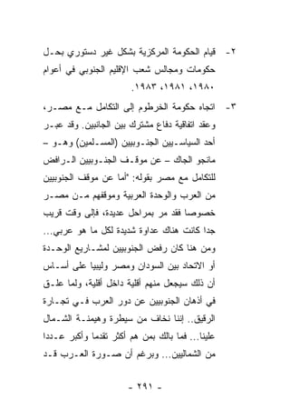 ‫٢- ﻗﻴﺎﻡ ﺍﻟﺤﻜﻭﻤﺔ ﺍﻟﻤﺭﻜﺯﻴﺔ ﺒﺸﻜل ﻏﻴﺭ ﺩﺴﺘﻭﺭﻱ ﺒﺤـل‬
‫ﺤﻜﻭﻤﺎﺕ ﻭﻤﺠﺎﻟﺱ ﺸﻌﺏ ﺍﻹﻗﻠﻴﻡ ﺍﻟﺠﻨﻭﺒﻲ ﻓﻲ ﺃﻋﻭﺍﻡ‬
                         ‫٠٨٩١، ١٨٩١، ٣٨٩١.‬
‫٣- ﺍﺘﺠﺎﻩ ﺤﻜﻭﻤﺔ ﺍﻟﺨﺭﻁﻭﻡ ﺇﻟﻰ ﺍﻟﺘﻜﺎﻤل ﻤـﻊ ﻤﺼـﺭ،‬
‫ﻭﻋﻘﺩ ﺍﺘﻔﺎﻗﻴﺔ ﺩﻓﺎﻉ ﻤﺸﺘﺭﻙ ﺒﻴﻥ ﺍﻟﺠﺎﻨﺒﻴﻥ. ﻭﻗﺩ ﻋﺒـﺭ‬
‫ﺃﺤﺩ ﺍﻟﺴﻴﺎﺴـﻴﻴﻥ ﺍﻟﺠﻨـﻭﺒﻴﻴﻥ )ﺍﻟﻤﺴـﻠﻤﻴﻥ( ﻭﻫـﻭ –‬
‫ﻤﺎﻨﺠﻭ ﺍﻟﺠﺎﻙ – ﻋﻥ ﻤﻭﻗـﻑ ﺍﻟﺠﻨـﻭﺒﻴﻴﻥ ﺍﻟـﺭﺍﻓﺽ‬
‫ﻟﻠﺘﻜﺎﻤل ﻤﻊ ﻤﺼﺭ ﺒﻘﻭﻟﻪ: "ﺃﻤﺎ ﻋﻥ ﻤﻭﻗﻑ ﺍﻟﺠﻨﻭﺒﻴﻴﻥ‬
‫ﻤﻥ ﺍﻟﻌﺭﺏ ﻭﺍﻟﻭﺤﺩﺓ ﺍﻟﻌﺭﺒﻴﺔ ﻭﻤﻭﻗﻔﻬﻡ ﻤـﻥ ﻤﺼـﺭ‬
‫ﺨﺼﻭ ‪‬ﺎ ﻓﻘﺩ ﻤﺭ ﺒﻤﺭﺍﺤل ﻋﺩﻴﺩﺓ، ﻓﺈﻟﻰ ﻭﻗﺕ ﻗﺭﻴﺏ‬
                                    ‫ﺼ‬
‫ﺠ ‪‬ﺍ ﻜﺎﻨﺕ ﻫﻨﺎﻙ ﻋﺩﺍﻭﺓ ﺸﺩﻴﺩﺓ ﻟﻜل ﻤﺎ ﻫﻭ ﻋﺭﺒﻲ...‬
                                         ‫ﺩ‬
‫ﻭﻤﻥ ﻫﻨﺎ ﻜﺎﻥ ﺭﻓﺽ ﺍﻟﺠﻨﻭﺒﻴﻴﻥ ﻟﻤﺸـﺎﺭﻴﻊ ﺍﻟﻭﺤـﺩﺓ‬
‫ﺃﻭ ﺍﻻﺘﺤﺎﺩ ﺒﻴﻥ ﺍﻟﺴﻭﺩﺍﻥ ﻭﻤﺼﺭ ﻭﻟﻴﺒﻴﺎ ﻋﻠﻰ ﺃﺴـﺎﺱ‬
‫ﺃﻥ ﺫﻟﻙ ﺴﻴﺠﻌل ﻤﻨﻬﻡ ﺃﻗﻠﻴﺔ ﺩﺍﺨل ﺃﻗﻠﻴﺔ، ﻭﻟﻤﺎ ﻋﻠـﻕ‬
‫ﻓﻲ ﺃﺫﻫﺎﻥ ﺍﻟﺠﻨﻭﺒﻴﻴﻥ ﻋﻥ ﺩﻭﺭ ﺍﻟﻌﺭﺏ ﻓـﻲ ﺘﺠـﺎﺭﺓ‬
‫ﺍﻟﺭﻗﻴﻕ.. ﺇﻨﻨﺎ ﻨﺨﺎﻑ ﻤﻥ ﺴﻴﻁﺭﺓ ﻭﻫﻴﻤﻨـﺔ ﺍﻟﺸـﻤﺎل‬
‫ﻋﻠﻴﻨﺎ... ﻓﻤﺎ ﺒﺎﻟﻙ ﺒﻤﻥ ﻫﻡ ﺃﻜﺜﺭ ﺘﻘﺩ ‪‬ﺎ ﻭﺃﻜﺒﺭ ﻋـﺩ ‪‬ﺍ‬
 ‫ﺩ‬            ‫ﻤ‬
‫ﻤﻥ ﺍﻟﺸﻤﺎﻟﻴﻴﻥ... ﻭﺒﺭﻏﻡ ﺃﻥ ﺼـﻭﺭﺓ ﺍﻟﻌـﺭﺏ ﻗـﺩ‬


                        ‫- ١٩٢ -‬
 