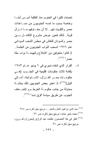 ‫ﺘﺤﺴﻨﺕ ﻜﺜﻴ ‪‬ﺍ ﻓﻲ ﺍﻟﺠﻨﻭﺏ ﻤﻨﺫ ﺍﺘﻔﺎﻗﻴﺔ ﺃﺩﻴـﺱ ﺃﺒﺎﺒـﺎ‬
                                    ‫ﺭ‬
‫ﻭﺨﺎﺼﺔ ﺒﺴﺒﺏ ﻤﺎ ﻟﻤﺴﻪ ﺍﻟﺠﻨﻭﺒﻴﻭﻥ ﻤﻥ ﻤﺴـﺎﻋﺩﺍﺕ‬
‫ﻤﺼﺭ ﻭﺍﻟﻜﻭﻴﺕ ﻟﻬﻡ.. ﺇﻻ ﺃﻥ ﻤﺨـﺎﻭﻓﻬﻡ ﻤـﺎ ﺘـﺯﺍل‬
‫ﻗﻭﻴﺔ.. ﻟﺫﻟﻙ ﻓﺤﻴﻥ ﻋﺭﺽ ﻤﺸﺭﻭﻉ ﺍﻟﺘﻜﺎﻤـل ﺒـﻴﻥ‬
‫ﻤﺼﺭ ﻭﺍﻟﺴﻭﺩﺍﻥ ﻟﻠﻨﻘﺎﺵ ﻓﻲ ﻤﺠﻠﺱ ﺍﻟﺸﻌﺏ ﺍﻟﺴﻭﺩﺍﻨﻲ‬
‫ﻋﺎﻡ ٦٧٩١ ﺍﻨﺴﺤﺏ ﺍﻟﻨﻭﺍﺏ ﺍﻟﺠﻨﻭﺒﻴﻭﻥ ﻤﻥ ﺍﻟﺠﻠﺴﺔ..‬
‫ﺇﺫ ﻜﺎﻨﻭﺍ ﻤﺘﺨﻭﻓﻴﻥ ﻤﻥ ﺍﻻﺒﺘﻼﻉ ﻭﺍﻟﻬﻴﻤﻨـﺔ ﺒﻭﺍﺴـﻁﺔ‬
                                        ‫ﻤﺼﺭ" )٣٥٢(.‬
‫٤- ﺍﻟﻘﺭﺍﺭ ﺍﻟﺫﻱ ﺍﺘﺨﺫﻩ ﻨﻤﻴﺭﻱ ﻓﻲ ٦ ﻴﻭﻨﻴﻭ ﻋـﺎﻡ ٣٨٩١‬
‫ﺒﺈﻗﺎﻤﺔ ﺜﻼﺙ ﺤﻜﻭﻤﺎﺕ ﺇﻗﻠﻴﻤﻴﺔ ﻓﻲ ﺍﻟﺠﻨـﻭﺏ )ﻫـﻲ‬
‫ﺤﻜﻭﻤ ـﺎﺕ ﺒﺤ ـﺭ ﺍﻟﻐ ـﺯﺍل، ﺍﻻﺴ ـﺘﻭﺍﺌﻴﺔ، ﺃﻋ ـﺎﻟﻲ‬
   ‫ـ‬           ‫ـ‬         ‫ـ‬      ‫ـ‬      ‫ـ‬
‫ﺍﻟﻨﻴل()٤٥٢(؛ ﺇﺫ ﺍﻋﺘﺒﺭ ﺒﻌﺽ ﺍﻟﺠﻨﻭﺒﻴﻴﻥ ﺫﻟﻙ ﺒﻤﺜﺎﺒـﺔ‬
‫ﻤﺤﺎﻭﻟﺔ ﻤﻥ ﺠﺎﻨﺏ ﺤﻜﻭﻤـﺔ ﺍﻟﺨﺭﻁـﻭﻡ ﻹﻀـﻌﺎﻑ‬
       ‫ﺍﻟﺠﻨﻭﺏ ﻋﻥ ﻁﺭﻴﻕ ﺴﻴﺎﺴﺔ "ﻓﺭﻕ ﺘﺴﺩ" )٥٥٢(.‬


                                                               ‫)٣٥٢(‬
   ‫ﺴﻌﺩ ﺍﻟﺩﻴﻥ ﺇﺒﺭﺍﻫﻴﻡ، ﺍﻟﻤﻠل ﻭﺍﻟﻨﺤل...، ﻤﺭﺠﻊ ﺴﺒﻕ ﺫﻜﺭﻩ، ﺹ ٥٤٣.‬
                                                               ‫)٤٥٢(‬
                ‫ﻤﺤﻤﺩ ﺒﺸﻴﺭ ﺤﺎﻤﺩ، ﻤﺭﺠﻊ ﺴﺒﻕ ﺫﻜﺭﻩ، ﺹ ٦٩.‬
                                                               ‫)٥٥٢(‬
‫ﺍﻨﻅﺭ ﻓﻲ ﻫﺫﺍ ﺍﻟﻤﻀﻤﻭﻥ: ﻁﻠﻌﺕ ﻋﺒﺩ ﺍﻟﺭﺍﺯﻕ )ﻤﺤﺭﺭ( ﻭﺁﺨـﺭﻭﻥ،‬
                                  ‫ﻤﺭﺠﻊ ﺴﺒﻕ ﺫﻜﺭﻩ، ﺹ ٦٩.‬
                         ‫- ٢٩٢ -‬
 