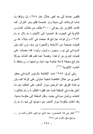 ‫ﺘﻘﻠﺹ ﻋﺩﺩﻫﺎ ﺇﻟﻰ ﺤﺩ ﻜﺒﻴﺭ ﺨﻼل ﻋﺎﻡ ٤٨٩١، ﺒل ﻭﺘﻭﻗﻔـﺕ‬
‫ﺘﻤﺎ ‪‬ﺎ ﺍﻟﺭﺤﻼﺕ ﺇﻟﻰ ﻤﺩﻴﻨﺔ ﻭﺍﻭ ﻋﺎﺼﻤﺔ ﺇﻗﻠﻴﻡ ﺒﺤﺭ ﺍﻟﻐﺯﺍل. ﻜﻤﺎ‬
                                                  ‫ﻤ‬
‫ﺃﻓﺎﺩﺕ ﺍﻟﺘﻘﺎﺭﻴﺭ ﺒﺄﻥ ﺤﻭﺍﻟﻲ ٠٠٠٣ ﻁﺎﻟﺏ ﻤﻥ ﻁﻼﺏ ﺍﻟﻤﺩﺍﺭﺱ‬
‫ﺍﻟﺜﺎﻨﻭﻴﺔ ﻓﻲ ﺍﻟﺠﻨﻭﺏ ﻗﺩ ﺍﻨﻀﻤﻭﺍ ﺇﻟﻰ ﺍﻷﻨﻴﺎﻨﻴـﺎ ﺨـﻼل ﻋـﺎﻡ‬
‫٣٨٩١، ﻭﺃﻥ ﻗﻭﺍﺕ ﺠﺎﺭﺍﻨﺞ ﻗﺩ ﻨﺠﺤﺕ ﻓﻲ ﺍﻻﺴـﺘﻴﻼﺀ ﻋﻠـﻰ‬
‫ﻜﻤﻴﺎﺕ ﻀﺨﻤﺔ ﻤﻥ ﺍﻷﺴﻠﺤﺔ ﻭﺍﻟﺫﺨﻴﺭﺓ ﻤﻥ ﻤﺨـﺎﺯﻥ ﺍﻟﺠـﻴﺵ‬
‫ﺍﻟﺴﻭﺩﺍﻨﻲ ﻓﻲ ﺒﻭﺭ، ﻭﺒﻴﺒﻭﺭ، ﻭﺃﻭﻴل، ﻭﺃﻴﻭﺩ، ﻜﻤﺎ ﺤﺼﻠﺕ ﻋﻠﻰ‬
‫ﻜﻤﻴﺎﺕ ﺃﺨﺭﻯ ﻤﻥ ﺃﻭﻏﻨﺩﺍ. ﻭﻓﻀﻼ ﻋﻤﺎ ﺘﻘﺩﻡ ﻓﻘﺩ ﺃﻨﺸﺄﺕ ﺤﺭﻜﺔ‬
                        ‫ﹰ‬
‫ﺠﺎﺭﺍﻨﺞ ﻤﺤﻁﺔ ﺇﺫﺍﻋﺔ ﺨﺎﺼﺔ ﺒﻬﺎ، ﺘﺒﺙ ﺒﺭﺍﻤﺠﻬﺎ ﻤـﻥ ﻤﻨﻁﻘـﺔ‬
                                        ‫ﺍﻟﺤﺩﻭﺩ ﺍﻹﺜﻴﻭﺒﻴﺔ )٨٥٢(.‬
‫ﻭﻓﻲ ﺃﺒﺭﻴل ٥٨٩١ ﺘﻤﺕ ﺍﻹﻁﺎﺤﺔ ﺒﺎﻟﺭﺌﻴﺱ ﺍﻟﺴﻭﺩﺍﻨﻲ ﺠﻌﻔﺭ‬
‫ﺍﻟﻨﻤﻴﺭﻱ ﻤﻥ ﺨﻼل ﺍﻨﺘﻔﺎﻀﺔ ﺸﻌﺒﻴﺔ ﺍﺴﺘﻭﻟﻰ ﻋﻠﻰ ﺇﺜﺭﻫﺎ ﺍﻟﺠـﻴﺵ‬
‫ﺒﺯﻋﺎﻤﺔ ﺍﻟﻔﺭﻴﻕ ﻋﺒﺩ ﺍﻟﺭﺤﻤﻥ ﺴﻭﺍﺭ ﺍﻟﺫﻫﺏ ﻋﻠﻰ ﺍﻟﺤﻜﻡ؛ ﺤﻴـﺙ‬
‫ﺃﻋﻠﻥ ﺒﻘﺎﺀﻩ ﻓﻲ ﺍﻟﺴﻠﻁﺔ ﻟﻤﺩﺓ ﻋﺎﻡ ﻜﻔﺘﺭﺓ ﺍﻨﺘﻘﺎﻟﻴـﺔ ﻴـﺘﻡ ﺨﻼﻟﻬـﺎ‬
‫ﺍﻨﺘﺨﺎﺏ ﺒﺭﻟﻤﺎﻥ ﺴﻭﺩﺍﻨﻲ ﺠﺩﻴﺩ، ﻭﻨﻘل ﺍﻟﺴﻠﻁﺔ ﺇﻟﻰ ﺤﻜﻭﻤﺔ ﻤﺩﻨﻴﺔ.‬
‫ﻭﻗﺩ ﺃﻋﻠﻨﺕ ﺤﻜﻭﻤﺔ ﺴﻭﺍﺭ ﺍﻟﺫﻫﺏ ﻋﻥ ﺩﻋﻭﺘﻬﺎ ﺇﻟﻰ ﺇﻴﺠـﺎﺩ ﺤـل‬

                                                             ‫)٨٥٢(‬
‫ﺍﻨﻅﺭ ﻓﻲ ﻫﺫﺍ ﺍﻟﻤﻀﻤﻭﻥ: ﺴﻌﺩ ﺍﻟﺩﻴﻥ ﺇﺒﺭﺍﻫﻴﻡ، ﺍﻟﻤﻠل ﻭﺍﻟﻨﺤـل....،‬
                                ‫ﻤﺭﺠﻊ ﺴﺒﻕ ﺫﻜﺭﻩ، ﺹ ٩٤٣.‬
                          ‫- ٥٩٢ -‬
 