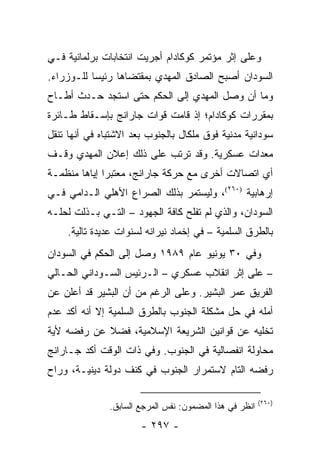 ‫ﻭﻋﻠﻰ ﺇﺜﺭ ﻤﺅﺘﻤﺭ ﻜﻭﻜﺎﺩﺍﻡ ﺃﺠﺭﻴﺕ ﺍﻨﺘﺨﺎﺒﺎﺕ ﺒﺭﻟﻤﺎﻨﻴﺔ ﻓـﻲ‬
‫ﺍﻟﺴﻭﺩﺍﻥ ﺃﺼﺒﺢ ﺍﻟﺼﺎﺩﻕ ﺍﻟﻤﻬﺩﻱ ﺒﻤﻘﺘﻀﺎﻫﺎ ﺭﺌﻴ ‪‬ﺎ ﻟﻠـﻭﺯﺭﺍﺀ.‬
           ‫ﺴ‬
‫ﻭﻤﺎ ﺃﻥ ﻭﺼل ﺍﻟﻤﻬﺩﻱ ﺇﻟﻰ ﺍﻟﺤﻜﻡ ﺤﺘﻰ ﺍﺴﺘﺠﺩ ﺤـﺩﺙ ﺃﻁـﺎﺡ‬
‫ﺒﻤﻘﺭﺭﺍﺕ ﻜﻭﻜﺎﺩﺍﻡ؛ ﺇﺫ ﻗﺎﻤﺕ ﻗﻭﺍﺕ ﺠﺎﺭﺍﻨﺞ ﺒﺈﺴـﻘﺎﻁ ﻁـﺎﺌﺭﺓ‬
‫ﺴﻭﺩﺍﻨﻴﺔ ﻤﺩﻨﻴﺔ ﻓﻭﻕ ﻤﻠﻜﺎل ﺒﺎﻟﺠﻨﻭﺏ ﺒﻌﺩ ﺍﻻﺸﺘﺒﺎﻩ ﻓﻲ ﺃﻨﻬﺎ ﺘﻨﻘل‬
‫ﻤﻌﺩﺍﺕ ﻋﺴﻜﺭﻴﺔ. ﻭﻗﺩ ﺘﺭﺘﺏ ﻋﻠﻰ ﺫﻟﻙ ﺇﻋﻼﻥ ﺍﻟﻤﻬﺩﻱ ﻭﻗـﻑ‬
‫ﺃﻱ ﺍﺘﺼﺎﻻﺕ ﺃﺨﺭﻯ ﻤﻊ ﺤﺭﻜﺔ ﺠﺎﺭﺍﻨﺞ، ﻤﻌﺘﺒ ‪‬ﺍ ﺇﻴﺎﻫﺎ ﻤﻨﻅﻤـﺔ‬
              ‫ﺭ‬
‫ﺇﺭﻫﺎﺒﻴﺔ )٠٦٢(، ﻭﻟﻴﺴﺘﻤﺭ ﺒﺫﻟﻙ ﺍﻟﺼﺭﺍﻉ ﺍﻷﻫﻠﻲ ﺍﻟـﺩﺍﻤﻲ ﻓـﻲ‬
‫ﺍﻟﺴﻭﺩﺍﻥ، ﻭﺍﻟﺫﻱ ﻟﻡ ﺘﻔﻠﺢ ﻜﺎﻓﺔ ﺍﻟﺠﻬﻭﺩ – ﺍﻟﺘـﻲ ﺒـﺫﻟﺕ ﻟﺤﻠـﻪ‬
    ‫ﺒﺎﻟﻁﺭﻕ ﺍﻟﺴﻠﻤﻴﺔ – ﻓﻲ ﺇﺨﻤﺎﺩ ﻨﻴﺭﺍﻨﻪ ﻟﺴﻨﻭﺍﺕ ﻋﺩﻴﺩﺓ ﺘﺎﻟﻴﺔ.‬
‫ﻭﻓﻲ ٠٣ ﻴﻭﻨﻴﻭ ﻋﺎﻡ ٩٨٩١ ﻭﺼل ﺇﻟﻰ ﺍﻟﺤﻜﻡ ﻓﻲ ﺍﻟﺴﻭﺩﺍﻥ‬
‫– ﻋﻠﻰ ﺇﺜﺭ ﺍﻨﻘﻼﺏ ﻋﺴﻜﺭﻱ – ﺍﻟـﺭﺌﻴﺱ ﺍﻟﺴـﻭﺩﺍﻨﻲ ﺍﻟﺤـﺎﻟﻲ‬
‫ﺍﻟﻔﺭﻴﻕ ﻋﻤﺭ ﺍﻟﺒﺸﻴﺭ. ﻭﻋﻠﻰ ﺍﻟﺭﻏﻡ ﻤﻥ ﺃﻥ ﺍﻟﺒﺸﻴﺭ ﻗﺩ ﺃﻋﻠﻥ ﻋﻥ‬
‫ﺃﻤﻠﻪ ﻓﻲ ﺤل ﻤﺸﻜﻠﺔ ﺍﻟﺠﻨﻭﺏ ﺒﺎﻟﻁﺭﻕ ﺍﻟﺴﻠﻤﻴﺔ ﺇﻻ ﺃﻨﻪ ﺃﻜﺩ ﻋﺩﻡ‬
‫ﺘﺨﻠﻴﻪ ﻋﻥ ﻗﻭﺍﻨﻴﻥ ﺍﻟﺸﺭﻴﻌﺔ ﺍﻹﺴﻼﻤﻴﺔ، ﻓﻀﻼ ﻋﻥ ﺭﻓﻀﻪ ﻷﻴﺔ‬
            ‫ﹰ‬
‫ﻤﺤﺎﻭﻟﺔ ﺍﻨﻔﺼﺎﻟﻴﺔ ﻓﻲ ﺍﻟﺠﻨﻭﺏ. ﻭﻓﻲ ﺫﺍﺕ ﺍﻟﻭﻗﺕ ﺃﻜﺩ ﺠـﺎﺭﺍﻨﺞ‬
‫ﺭﻓﻀﻪ ﺍﻟﺘﺎﻡ ﻻﺴﺘﻤﺭﺍﺭ ﺍﻟﺠﻨﻭﺏ ﻓﻲ ﻜﻨﻑ ﺩﻭﻟﺔ ﺩﻴﻨﻴـﺔ، ﻭﺭﺍﺡ‬

                                                         ‫)٠٦٢(‬
               ‫ﺍﻨﻅﺭ ﻓﻲ ﻫﺫﺍ ﺍﻟﻤﻀﻤﻭﻥ: ﻨﻔﺱ ﺍﻟﻤﺭﺠﻊ ﺍﻟﺴﺎﺒﻕ.‬
                       ‫- ٧٩٢ -‬
 