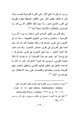 ‫ﺭﻭﺴﻭ ﻟﻡ ﻴﻜﻥ ﻟﻪ ﺃﺒﻠﻎ ﺍﻷﺜﺭ ﻋﻠﻰ ﺍﻟﺜﻭﺭﺓ ﺍﻟﻔﺭﻨﺴﻴﺔ ﻓﺤﺴﺏ ﻭﺇﻨﻤﺎ‬
‫ﻜﺎﻥ ﻟﻪ ﻜﺫﻟﻙ ﻋﻅﻴﻡ ﺍﻷﺜﺭ ﻋﻠﻰ ﺍﻷﻓﻜﺎﺭ ﺍﻟﻤﺘﻌﻠﻘﺔ ﺒﻔﻜﺭﺓ ﺍﻟﻘﻭﻤﻴﺔ‬
‫ﻓﻲ ﺍﻟﻘﺭﻥ ﺍﻟﺘﺎﺴﻊ ﻋﺸﺭ، ﻭﻻ ﺴﻴﻤﺎ ﺘﻠﻙ ﺍﻷﻓﻜﺎﺭ ﺍﻟﺘـﻲ ﻗﺎﻤـﺕ‬
                ‫ﺍﻟﻭﺤﺩﺘﺎﻥ ﺍﻹﻴﻁﺎﻟﻴﺔ ﻭﺍﻷﻟﻤﺎﻨﻴﺔ ﺇﻋﻤﺎﻻ ﻟﻬﺎ" )٨(.‬
                          ‫ﹰ‬
‫ﻭﻟﻘﺩ ﻜﺎﻥ ﻤﻥ ﺃﻅﻬﺭ ﺍﻟﻤﺒﺎﺩﺉ ﺍﻟﺘﻲ ﺍﺭﺘﺒﻁـﺕ ﺒﻬـﺎ ﺍﻟﺜـﻭﺭﺓ‬
‫ﺍﻟﻔﺭﻨﺴﻴﺔ – ﺒﺎﻋﺘﺒﺎﺭﻩ ﻭﺍﺤ ‪‬ﺍ ﻤﻥ ﺍﻟﺤﻘﻭﻕ ﺍﻟﻁﺒﻴﻌﻴﺔ – ﻤﺒﺩﺃ ﺤـﻕ‬
                               ‫ﺩ‬
‫ﺍﻟﺸﻌﻭﺏ ﻓﻲ ﺘﻘﺭﻴﺭ ﻤﺼﺎﺌﺭﻫﺎ، ﻭﺫﻟﻙ ﺒﻁﺒﻴﻌﺔ ﺍﻟﺤـﺎل ﻜﺒـﺩﻴل‬
‫ﻟﻤﺒﺩﺃ ﺤﻕ ﺍﻟﻌﺭﻭﺵ ﻓﻲ ﺘﻘﺭﻴﺭ ﻤﺼﺎﺌﺭ ﺍﻟﺸﻌﻭﺏ. ﻭﻗﺩ ﺼـﺎﺤﺏ‬
‫ﻫﺫﺍ ﺍﻟﻤﺒﺩﺃ ﺍﻟﺠﺩﻴﺩ – ﻤﺒﺩﺃ ﺤﻕ ﺍﻟﺸﻌﻭﺏ ﻓﻲ ﺘﻘﺭﻴﺭ ﻤﺼﺎﺌﺭﻫﺎ –‬
‫ﺫﻴﻭﻉ ﻤﺒﺩﺃ ﺁﺨﺭ ﺠﺩﻴﺩ ﻫﻭ ﻤﺒﺩﺃ ﺍﻟﻘﻭﻤﻴﺎﺕ ﺃﻭ ﻤﺎ ﻴﻌﺭﻑ ﻜـﺫﻟﻙ‬
‫ﺒﺎﻟﻤﺒﺩﺃ ﺍﻟﻘﻭﻤﻲ، "ﻭﻤﺅﺩﻯ ﻫﺫﺍ ﺍﻟﻤﺒﺩﺃ ﺍﻻﻋﺘﺭﺍﻑ ﻷﺒﻨـﺎﺀ ﺍﻷﻤـﺔ‬
‫ﺍﻟﻭﺍﺤﺩﺓ ﺒﺎﻟﺤﻕ ﻓﻲ ﺘﻨﻅﻴﻡ ﻜﻴﺎﻨﻬﻡ ﺍﻟﻘﻭﻤﻲ ﻭﺘﺤﻘﻴﻕ ﺸﺨﺼـﻴﺘﻬﻡ‬
‫ﺍﻟﻘﻭﻤﻴﺔ ﺴﻴﺎﺴﻴﺎ ﻭﺍﺠﺘﻤﺎﻋﻴﺎ ﻭﺍﻗﺘﺼﺎﺩﻴﺎ ﻋﻠﻰ ﻭﺠﻪ ﺍﻻﺴﺘﻘﻼل ﻋﻥ‬
                    ‫‪‬‬         ‫‪‬‬         ‫‪‬‬
                                       ‫ﻏﻴﺭﻫﻡ ﻤﻥ ﺍﻷﻤﻡ" )٩(.‬

                                                             ‫)٨(‬
  ‫ﺒﺼﺩﺩ ﻤﺴﺎﻫﻤﺎﺕ ﺭﻭﺴﻭ ﺍﻟﻔﻜﺭﻴﺔ ﻓﻴﻤﺎ ﻴﺘﺼل ﺒﻔﻜﺭﺓ ﺍﻟﻘﻭﻤﻴﺔ، ﺍﻨﻅﺭ:‬
‫‪- Carr. E. H. and others, Nationalism, Oxford‬‬
    ‫.٤٣ – ٥٢ .‪University Press, London, ١٩٣٩, p. p‬‬
                                                             ‫)٩(‬
‫ﺍﻨﻅﺭ ﻓﻲ ﻫﺫﺍ ﺍﻟﺼﺩﺩ: ﺼﻭﻓﻲ ﺃﺒﻭ ﻁﺎﻟﺏ، ﻤﺭﺠﻊ ﺴـﺒﻕ ﺫﻜـﺭﻩ، ﺹ‬
                                              ‫١٧١، ﻭﻜﺫﺍ:‬
                         ‫- ٩٢ -‬
 