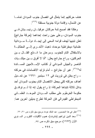 ‫ﻫﺩﻑ ﺤﺭﻜﺘﻬﻡ ﺇﻨﻤﺎ ﻴﺘﻤﺜل ﻓﻲ ﺍﻨﻔﺼﺎل ﺠﻨﻭﺏ ﺍﻟﺴﻭﺩﺍﻥ ﺘﻤﺎ ‪‬ـﺎ‬
  ‫ﻤ‬
                ‫ﻋﻥ ﺍﻟﺸﻤﺎل، ﻭﺇﻗﺎﻤﺔ ﺩﻭﻟﺔ ﺠﻨﻭﺒﻴﺔ ﻤﺴﺘﻘﻠﺔ )٣٦٢(.‬
‫ﻭﻫﻜﺫﺍ ﻓﻘﺩ ﺃﺼﺒﺢ ﺜﻤﺔ ﺤﺭﻜﺘﺎﻥ ﻋﺭﻗﻴﺘـﺎﻥ ﺭﺌﻴﺴـﻴﺘﺎﻥ ﻓـﻲ‬
‫ﺠﻨﻭﺏ ﺍﻟﺴﻭﺩﺍﻥ، ﻭﻋﻠﻰ ﺤﻴﻥ ﺭﺍﺤﺕ ﺇﺤﺩﺍﻫﻤﺎ )ﺤﺭﻜﺔ ﺠﺎﺭﺍﻨﺞ(‬
‫ﺘﻌﻠﻥ ﺘﺒﻨﻴﻬﺎ ﻟﻬﺩﻑ ﻗﻭﺍﻤﻪ ﺍﻟﺴﻌﻲ ﺇﻟﻰ ﺇﻴﺠـﺎﺩ ﺩﻭﻟـﺔ ﺴـﻭﺩﺍﻨﻴﺔ‬
‫ﻋﻠﻤﺎﻨﻴﺔ ﺩﻴﻤﻘﺭﺍﻁﻴﺔ ﻤﻭﺤﺩﺓ، ﺫﻫﺒﺕ ﺍﻷﺨـﺭﻯ ﺇﻟـﻰ ﺍﻟﻤﻁﺎﻟﺒـﺔ‬
‫ﺒﺎﻻﺴﺘﻘﻼل ﺍﻟﺘﺎﻡ ﻟﻠﺠﻨﻭﺏ. ﻭﺴﺭﻋﺎﻥ ﻤﺎ ﺍﻨـﺩﻟﻊ ﺍﻟﻘﺘـﺎل ﺒـﻴﻥ‬
‫ﺍﻟﺤﺭﻜﺘﻴﻥ، ﻭﺭﺍﺡ ﺠﺎﺭﺍﻨﺞ ﻴﻌﻠﻥ: "ﺃﻨﺎ ﻻ ﺃﻓﺭﻕ ﺒـﻴﻥ ﻤﻴﻠﺸـﻴﺎﺕ‬
‫ﺍﻟﻨﺎﺼﺭ ﻭﺍﻟﺠﻴﺵ ﺍﻟﺴﻭﺩﺍﻨﻲ ﺃﻭ ﻜﺘﺎﺌﺏ ﺍﻹﺴـﻼﻤﻴﻴﻥ ﺍﻟﻤﺴـﺎﻨﺩﺓ‬
‫ﻟﻪ")٤٦٢(. ﻏﻴﺭ ﺃﻥ ﺠﺎﺭﺍﻨﺞ – ﺃﻤﺎﻡ ﺘﺯﺍﻴﺩ ﺍﻻﻨﻘﺴﺎﻤﺎﺕ ﻓﻲ ﺤﺭﻜﺘﻪ‬
‫– ﺭﺍﺡ ﻴﻌﻠﻥ ﻓﻲ ﺘﻭﺭﻴﺕ ﻓﻲ ٢١ ﺴﺒﺘﻤﺒﺭ ١٩٩١ ﻋﻥ ﺘﻌـﺩﻴل‬
‫ﺃﻫﺩﺍﻑ ﺤﺭﻜﺘﻪ ﻟﻜﻲ ﻴﺠﻌل ﺍﻻﻨﻔﺼﺎل ﺍﻟﺘﺎﻡ ﺒﺠﻨﻭﺏ ﺍﻟﺴﻭﺩﺍﻥ ﺃﺤﺩ‬
‫ﺒﺩﺍﺌل ﺜﻼﺜﺔ ﺘﺘﺒﻨﺎﻫﺎ ﺍﻟﺤﺭﻜﺔ؛ ﺇﺫ ﺭﺍﺡ ﻴﻘﻭل ﺇﻨﻪ ﺇﺫﺍ ﻟـﻡ ﺘﻭﺍﻓـﻕ‬
‫ﺤﻜﻭﻤﺔ ﺍﻟﺨﺭﻁﻭﻡ ﻋﻠﻰ ﻤﻁﻠﺏ ﺍﻟﺴـﻭﺩﺍﻥ ﺍﻟﻤﻭﺤـﺩ ﺍﻟﻌﻠﻤـﺎﻨﻲ‬
‫ﺍﻟﺩﻴﻤﻘﺭﺍﻁﻲ ﺍﻟﻔﻴﺩﺭﺍﻟﻲ ﻓﺈﻥ ﺍﻟﺤﺭﻜﺔ ﺘﻁﺭﺡ ﺒﺩﻴﻠﻴﻥ ﺁﺨﺭﻴﻥ ﻫﻤﺎ:‬


                                                                  ‫)٣٦٢(‬
  ‫ﺍﻨﻅﺭ ﻓﻲ ﻫﺫﺍ ﺍﻟﻤﻀﻤﻭﻥ: ﻋﺒﺩ ﺍﻟﻤﻠﻙ ﻋﻭﺩﺓ، ﻤﺭﺠﻊ ﺴﺒﻕ ﺫﻜﺭﻩ، ﺹ ١٢، ٢٢.‬
                                                              ‫)٤٦٢(‬
‫ﺴﻌﺩ ﺍﻟﺩﻴﻥ ﺇﺒﺭﺍﻫﻴﻡ )ﻤﺸﺭﻑ(، ﻫﻤﻭﻡ ﺍﻷﻗﻠﻴﺎﺕ، ﺍﻟﺘﻘﺭﻴـﺭ ﺍﻟﺴـﻨﻭﻱ‬
                    ‫ﺍﻷﻭل )٣٩٩١(، ﻤﺭﺠﻊ ﺴﺒﻕ ﺫﻜﺭﻩ، ﺹ ٤٨.‬
                           ‫- ٩٩٢ -‬
 