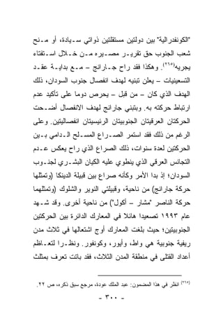 ‫"ﺍﻟﻜﻭﻨﻔﺩﺭﺍﻟﻴﺔ" ﺒﻴﻥ ﺩﻭﻟﺘﻴﻥ ﻤﺴﺘﻘﻠﺘﻴﻥ ﺫﻭﺍﺘﻲ ﺴـﻴﺎﺩﺓ، ﺃﻭ ﻤـﻨﺢ‬
‫ﺸﻌﺏ ﺍﻟﺠﻨﻭﺏ ﺤﻕ ﺘﻘﺭﻴـﺭ ﻤﺼـﻴﺭﻩ ﻤـﻥ ﺨـﻼل ﺍﺴـﺘﻔﺘﺎﺀ‬
‫ﻴﺠﺭﻴﻪ)٥٦٢(. ﻭﻫﻜﺫﺍ ﻓﻘﺩ ﺭﺍﺡ ﺠـﺎﺭﺍﻨﺞ – ﻤـﻊ ﺒﺩﺍﻴـﺔ ﻋﻘـﺩ‬
‫ﺍﻟﺘﺴﻌﻴﻨﻴﺎﺕ – ﻴﻌﻠﻥ ﺘﺒﻨﻴﻪ ﻟﻬﺩﻑ ﺍﻨﻔﺼﺎل ﺠﻨﻭﺏ ﺍﻟﺴﻭﺩﺍﻥ، ﺫﻟﻙ‬
‫ﺍﻟﻬﺩﻑ ﺍﻟﺫﻱ ﻜﺎﻥ – ﻤﻥ ﻗﺒل – ﻴﺤﺭﺹ ﺩﻭ ‪‬ﺎ ﻋﻠﻰ ﺘﺄﻜﻴﺩ ﻋﺩﻡ‬
               ‫ﻤ‬
‫ﺍﺭﺘﺒﺎﻁ ﺤﺭﻜﺘﻪ ﺒﻪ. ﻭﺒﺘﺒﻨﻲ ﺠﺎﺭﺍﻨﺞ ﻟﻬﺩﻑ ﺍﻻﻨﻔﺼﺎل ﺃﻀـﺤﺕ‬
‫ﺍﻟﺤﺭﻜﺘﺎﻥ ﺍﻟﻌﺭﻗﻴﺘﺎﻥ ﺍﻟﺠﻨﻭﺒﻴﺘﺎﻥ ﺍﻟﺭﺌﻴﺴﻴﺘﺎﻥ ﺍﻨﻔﺼﺎﻟﻴﺘﻴﻥ. ﻭﻋﻠﻰ‬
‫ﺍﻟﺭﻏﻡ ﻤﻥ ﺫﻟﻙ ﻓﻘﺩ ﺍﺴﺘﻤﺭ ﺍﻟﺼـﺭﺍﻉ ﺍﻟﻤﺴـﻠﺢ ﺍﻟـﺩﺍﻤﻲ ﺒـﻴﻥ‬
‫ﺍﻟﺤﺭﻜﺘﻴﻥ ﻟﻌﺩﺓ ﺴﻨﻭﺍﺕ، ﺫﻟﻙ ﺍﻟﺼﺭﺍﻉ ﺍﻟﺫﻱ ﺭﺍﺡ ﻴﻌﻜﺱ ﻋـﺩﻡ‬
‫ﺍﻟﺘﺠﺎﻨﺱ ﺍﻟﻌﺭﻗﻲ ﺍﻟﺫﻱ ﻴﻨﻁﻭﻱ ﻋﻠﻴﻪ ﺍﻟﻜﻴﺎﻥ ﺍﻟﺒﺸـﺭﻱ ﻟﺠﻨـﻭﺏ‬
‫ﺍﻟﺴﻭﺩﺍﻥ؛ ﺇﺫ ﺒﺩﺍ ﺍﻷﻤﺭ ﻭﻜﺄﻨﻪ ﺼﺭﺍﻉ ﺒﻴﻥ ﻗﺒﻴﻠﺔ ﺍﻟﺩﻴﻨﻜﺎ )ﻭﺘﻤﺜﻠﻬﺎ‬
‫ﺤﺭﻜﺔ ﺠﺎﺭﺍﻨﺞ( ﻤﻥ ﻨﺎﺤﻴﺔ، ﻭﻗﺒﻴﻠﺘﻲ ﺍﻟﻨﻭﻴﺭ ﻭﺍﻟﺸﻠﻭﻙ )ﻭﺘﻤﺜﻠﻬﻤﺎ‬
‫ﺤﺭﻜﺔ ﺍﻟﻨﺎﺼﺭ "ﻤﺸﺎﺭ – ﺃﻜﻭل"( ﻤﻥ ﻨﺎﺤﻴﺔ ﺃﺨﺭﻯ. ﻭﻗﺩ ﺸـﻬﺩ‬
‫ﻋﺎﻡ ٣٩٩١ ﺘﺼﻌﻴ ‪‬ﺍ ﻫﺎﺌﻼ ﻓﻲ ﺍﻟﻤﻌﺎﺭﻙ ﺍﻟﺩﺍﺌﺭﺓ ﺒﻴﻥ ﺍﻟﺤﺭﻜﺘﻴﻥ‬
                                ‫ﹰ‬     ‫ﺩ‬
‫ﺍﻟﺠﻨﻭﺒﻴﺘﻴﻥ؛ ﺤﻴﺙ ﺒﻠﻐﺕ ﺍﻟﻤﻌﺎﺭﻙ ﺃﻭﺝ ﺍﺸﺘﻌﺎﻟﻬﺎ ﻓﻲ ﺜﻼﺙ ﻤﺩﻥ‬
‫ﺭﻴﻔﻴﺔ ﺠﻨﻭﺒﻴﺔ ﻫﻲ ﻭﺍﻁ، ﻭﺃﻴﻭﺭ، ﻭﻜﻭﻨﻔﻭﺭ. ﻭﻨﻅـ ‪‬ﺍ ﻟﺘﻌـﺎﻅﻡ‬
         ‫ﺭ‬
‫ﺃﻋﺩﺍﺩ ﺍﻟﻘﺘﻠﻰ ﻓﻲ ﻤﻨﻁﻘﺔ ﺍﻟﻤﺩﻥ ﺍﻟﺜﻼﺙ، ﻓﻘﺩ ﺒﺎﺘﺕ ﺘﻌﺭﻑ ﺒﻤﺜﻠﺙ‬

                                                             ‫)٥٦٢(‬
 ‫ﺍﻨﻅﺭ ﻓﻲ ﻫﺫﺍ ﺍﻟﻤﻀﻤﻭﻥ: ﻋﺒﺩ ﺍﻟﻤﻠﻙ ﻋﻭﺩﺓ، ﻤﺭﺠﻊ ﺴﺒﻕ ﺫﻜﺭﻩ، ﺹ ٢٢.‬

                         ‫- ٠٠٣ -‬
 