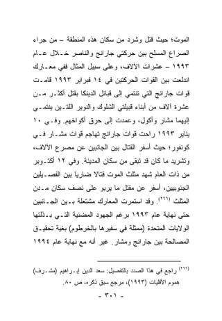 ‫ﺍﻟﻤﻭﺕ؛ ﺤﻴﺙ ﻗﺘل ﻭﺸﺭﺩ ﻤﻥ ﺴﻜﺎﻥ ﻫﺫﻩ ﺍﻟﻤﻨﻁﻘﺔ – ﻤﻥ ﺠﺭﺍﺀ‬
‫ﺍﻟﺼﺭﺍﻉ ﺍﻟﻤﺴﻠﺢ ﺒﻴﻥ ﺤﺭﻜﺘﻲ ﺠﺎﺭﺍﻨﺞ ﻭﺍﻟﻨﺎﺼﺭ ﺨـﻼل ﻋـﺎﻡ‬
‫٣٩٩١ – ﻋﺸﺭﺍﺕ ﺍﻵﻻﻑ، ﻭﻋﻠﻰ ﺴﺒﻴل ﺍﻟﻤﺜﺎل ﻓﻔﻲ ﻤﻌـﺎﺭﻙ‬
‫ﺍﻨﺩﻟﻌﺕ ﺒﻴﻥ ﺍﻟﻘﻭﺍﺕ ﺍﻟﺤﺭﻜﺘﻴﻥ ﻓﻲ ٤١ ﻓﺒﺭﺍﻴﺭ ٣٩٩١ ﻗﺎﻤـﺕ‬
‫ﻗﻭﺍﺕ ﺠﺎﺭﺍﻨﺞ ﺍﻟﺘﻲ ﺘﻨﺘﻤﻲ ﺇﻟﻰ ﻗﺒﺎﺌل ﺍﻟﺩﻴﻨﻜﺎ ﺒﻘﺘل ﺃﻜﺜـﺭ ﻤـﻥ‬
‫ﻋﺸﺭﺓ ﺁﻻﻑ ﻤﻥ ﺃﺒﻨﺎﺀ ﻗﺒﻴﻠﺘﻲ ﺍﻟﺸﻠﻭﻙ ﻭﺍﻟﻨﻭﻴﺭ ﺍﻟﻠﺘـﻴﻥ ﻴﻨﺘﻤـﻲ‬
‫ﺇﻟﻴﻬﻤﺎ ﻤﺸﺎﺭ ﻭﺃﻜﻭل، ﻭﻋﻤﺩﺕ ﺇﻟﻰ ﺤﺭﻕ ﺃﻜﻭﺍﺨﻬﻡ. ﻭﻓـﻲ ٠١‬
‫ﻴﻨﺎﻴﺭ ٣٩٩١ ﺭﺍﺤﺕ ﻗﻭﺍﺕ ﺠﺎﺭﺍﻨﺞ ﺘﻬﺎﺠﻡ ﻗﻭﺍﺕ ﻤﺸـﺎﺭ ﻓـﻲ‬
‫ﻜﻭﻨﻔﻭﺭ؛ ﺤﻴﺙ ﺃﺴﻔﺭ ﺍﻟﻘﺘﺎل ﺒﻴﻥ ﺍﻟﺠﺎﻨﺒﻴﻥ ﻋﻥ ﻤﺼﺭﻉ ﺍﻵﻻﻑ،‬
‫ﻭﺘﺸﺭﻴﺩ ﻤﺎ ﻜﺎﻥ ﻗﺩ ﺘﺒﻘﻰ ﻤﻥ ﺴﻜﺎﻥ ﺍﻟﻤﺩﻴﻨﺔ. ﻭﻓﻲ ٢١ ﺃﻜﺘـﻭﺒﺭ‬
‫ﻤﻥ ﺫﺍﺕ ﺍﻟﻌﺎﻡ ﺸﻬﺩ ﻤﺜﻠﺙ ﺍﻟﻤﻭﺕ ﻗﺘﺎﻻ ﻀﺎﺭﻴﺎ ﺒﻴﻥ ﺍﻟﻔﺼـﻴﻠﻴﻥ‬
               ‫‪‬‬    ‫ﹰ‬
‫ﺍﻟﺠﻨﻭﺒﻴﻴﻥ، ﺃﺴﻔﺭ ﻋﻥ ﻤﻘﺘل ﻤﺎ ﻴﺭﺒﻭ ﻋﻠﻰ ﻨﺼﻑ ﺴﻜﺎﻥ ﻤـﺩﻥ‬
‫ﺍﻟﻤﺜﻠﺙ )٦٦٢(. ﻭﻗﺩ ﺍﺴﺘﻤﺭﺕ ﺍﻟﻤﻌﺎﺭﻙ ﻤﺸﺘﻌﻠﺔ ﺒـﻴﻥ ﺍﻟﺠـﺎﻨﺒﻴﻥ‬
‫ﺤﺘﻰ ﻨﻬﺎﻴﺔ ﻋﺎﻡ ٣٩٩١ ﺒﺭﻏﻡ ﺍﻟﺠﻬﻭﺩ ﺍﻟﻤﻀﻨﻴﺔ ﺍﻟﺘـﻲ ﺒـﺫﻟﺘﻬﺎ‬
‫ﺍﻟﻭﻻﻴﺎﺕ ﺍﻟﻤﺘﺤﺩﺓ )ﻤﻤﺜﻠﺔ ﻓﻲ ﺴﻔﻴﺭﻫﺎ ﺒﺎﻟﺨﺭﻁﻭﻡ( ﺒﻐﻴﺔ ﺘﺤﻘﻴـﻕ‬
‫ﺍﻟﻤﺼﺎﻟﺤﺔ ﺒﻴﻥ ﺠﺎﺭﺍﻨﺞ ﻭﻤﺸﺎﺭ. ﻏﻴﺭ ﺃﻨﻪ ﻤﻊ ﻨﻬﺎﻴﺔ ﻋﺎﻡ ٤٩٩١‬


                                                         ‫)٦٦٢(‬
‫ﺭﺍﺠﻊ ﻓﻲ ﻫﺫﺍ ﺍﻟﺼﺩﺩ ﺒﺎﻟﺘﻔﺼﻴل: ﺴﻌﺩ ﺍﻟﺩﻴﻥ ﺇﺒـﺭﺍﻫﻴﻡ )ﻤﺸـﺭﻑ(‬
           ‫ﻫﻤﻭﻡ ﺍﻷﻗﻠﻴﺎﺕ )٣٩٩١(، ﻤﺭﺠﻊ ﺴﺒﻕ ﺫﻜﺭﻩ، ﺹ ٠٨.‬
                        ‫- ١٠٣ -‬
 