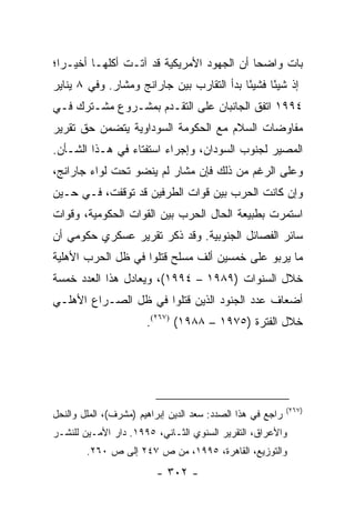 ‫ﺒﺎﺕ ﻭﺍﻀ ‪‬ﺎ ﺃﻥ ﺍﻟﺠﻬﻭﺩ ﺍﻷﻤﺭﻴﻜﻴﺔ ﻗﺩ ﺁﺘـﺕ ﺃﻜﻠﻬـﺎ ﺃﺨﻴـ ‪‬ﺍ؛‬
  ‫ﺭ‬                                         ‫ﺤ‬
‫ﺇﺫ ﺸﻴ ًﺎ ﻓﺸﻴ ًﺎ ﺒﺩﺃ ﺍﻟﺘﻘﺎﺭﺏ ﺒﻴﻥ ﺠﺎﺭﺍﻨﺞ ﻭﻤﺸﺎﺭ. ﻭﻓﻲ ٨ ﻴﻨﺎﻴﺭ‬
                                           ‫ﺌ‬      ‫ﺌ‬
‫٤٩٩١ ﺍﺘﻔﻕ ﺍﻟﺠﺎﻨﺒﺎﻥ ﻋﻠﻰ ﺍﻟﺘﻘـﺩﻡ ﺒﻤﺸـﺭﻭﻉ ﻤﺸـﺘﺭﻙ ﻓـﻲ‬
‫ﻤﻔﺎﻭﻀﺎﺕ ﺍﻟﺴﻼﻡ ﻤﻊ ﺍﻟﺤﻜﻭﻤﺔ ﺍﻟﺴﻭﺩﺍﻭﻴﺔ ﻴﺘﻀﻤﻥ ﺤﻕ ﺘﻘﺭﻴﺭ‬
‫ﺍﻟﻤﺼﻴﺭ ﻟﺠﻨﻭﺏ ﺍﻟﺴﻭﺩﺍﻥ، ﻭﺇﺠﺭﺍﺀ ﺍﺴﺘﻔﺘﺎﺀ ﻓﻲ ﻫـﺫﺍ ﺍﻟﺸـﺄﻥ.‬
‫ﻭﻋﻠﻰ ﺍﻟﺭﻏﻡ ﻤﻥ ﺫﻟﻙ ﻓﺈﻥ ﻤﺸﺎﺭ ﻟﻡ ﻴﻨﻀﻭ ﺘﺤﺕ ﻟﻭﺍﺀ ﺠﺎﺭﺍﻨﺞ،‬
‫ﻭﺇﻥ ﻜﺎﻨﺕ ﺍﻟﺤﺭﺏ ﺒﻴﻥ ﻗﻭﺍﺕ ﺍﻟﻁﺭﻓﻴﻥ ﻗﺩ ﺘﻭﻗﻔﺕ، ﻓـﻲ ﺤـﻴﻥ‬
‫ﺍﺴﺘﻤﺭﺕ ﺒﻁﺒﻴﻌﺔ ﺍﻟﺤﺎل ﺍﻟﺤﺭﺏ ﺒﻴﻥ ﺍﻟﻘﻭﺍﺕ ﺍﻟﺤﻜﻭﻤﻴﺔ، ﻭﻗﻭﺍﺕ‬
‫ﺴﺎﺌﺭ ﺍﻟﻔﺼﺎﺌل ﺍﻟﺠﻨﻭﺒﻴﺔ. ﻭﻗﺩ ﺫﻜﺭ ﺘﻘﺭﻴﺭ ﻋﺴﻜﺭﻱ ﺤﻜﻭﻤﻲ ﺃﻥ‬
‫ﻤﺎ ﻴﺭﺒﻭ ﻋﻠﻰ ﺨﻤﺴﻴﻥ ﺃﻟﻑ ﻤﺴﻠﺢ ﻗﺘﻠﻭﺍ ﻓﻲ ﻅل ﺍﻟﺤﺭﺏ ﺍﻷﻫﻠﻴﺔ‬
‫ﺨﻼل ﺍﻟﺴﻨﻭﺍﺕ )٩٨٩١ – ٤٩٩١(، ﻭﻴﻌﺎﺩل ﻫﺫﺍ ﺍﻟﻌﺩﺩ ﺨﻤﺴﺔ‬
‫ﺃﻀﻌﺎﻑ ﻋﺩﺩ ﺍﻟﺠﻨﻭﺩ ﺍﻟﺫﻴﻥ ﻗﺘﻠﻭﺍ ﻓﻲ ﻅل ﺍﻟﺼـﺭﺍﻉ ﺍﻷﻫﻠـﻲ‬
                       ‫ﺨﻼل ﺍﻟﻔﺘﺭﺓ )٥٧٩١ – ٨٨٩١( )٧٦٢(.‬




                                                            ‫)٧٦٢(‬
‫ﺭﺍﺠﻊ ﻓﻲ ﻫﺫﺍ ﺍﻟﺼﺩﺩ: ﺴﻌﺩ ﺍﻟﺩﻴﻥ ﺇﺒﺭﺍﻫﻴﻡ )ﻤﺸﺭﻑ(، ﺍﻟﻤﻠل ﻭﺍﻟﻨﺤل‬
‫ﻭﺍﻷﻋﺭﺍﻕ، ﺍﻟﺘﻘﺭﻴﺭ ﺍﻟﺴﻨﻭﻱ ﺍﻟﺜـﺎﻨﻲ، ٥٩٩١. ﺩﺍﺭ ﺍﻷﻤـﻴﻥ ﻟﻠﻨﺸـﺭ‬
        ‫ﻭﺍﻟﺘﻭﺯﻴﻊ، ﺍﻟﻘﺎﻫﺭﺓ، ٥٩٩١، ﻤﻥ ﺹ ٧٤٢ ﺇﻟﻰ ﺹ ٠٦٢.‬
                         ‫- ٢٠٣ -‬
 